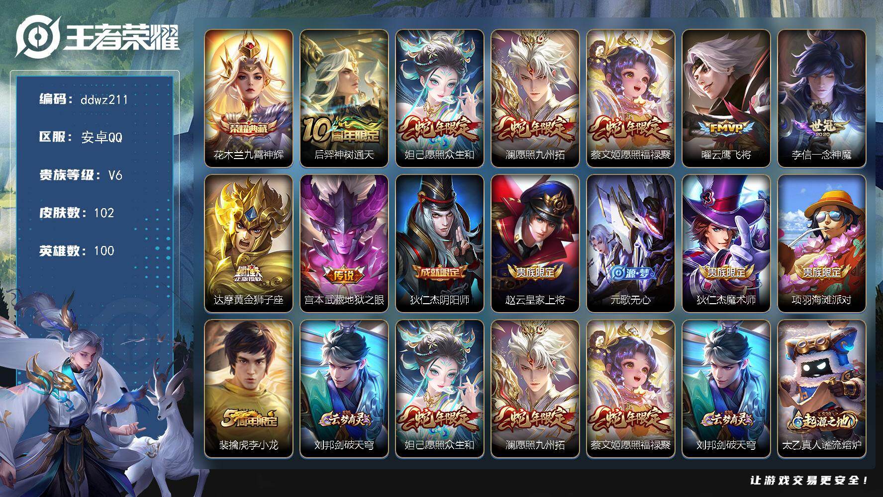 王者荣耀账号安卓QQ100英雄-102皮肤-安卓Q-V6-至尊星耀IV段位-100英雄-102皮肤-1典藏皮肤-8传说-30史诗
【荣耀典藏】：花木兰九霄神辉
【传说皮肤】：后羿神树通天，妲己愿照众生和，澜愿照九州拓，蔡