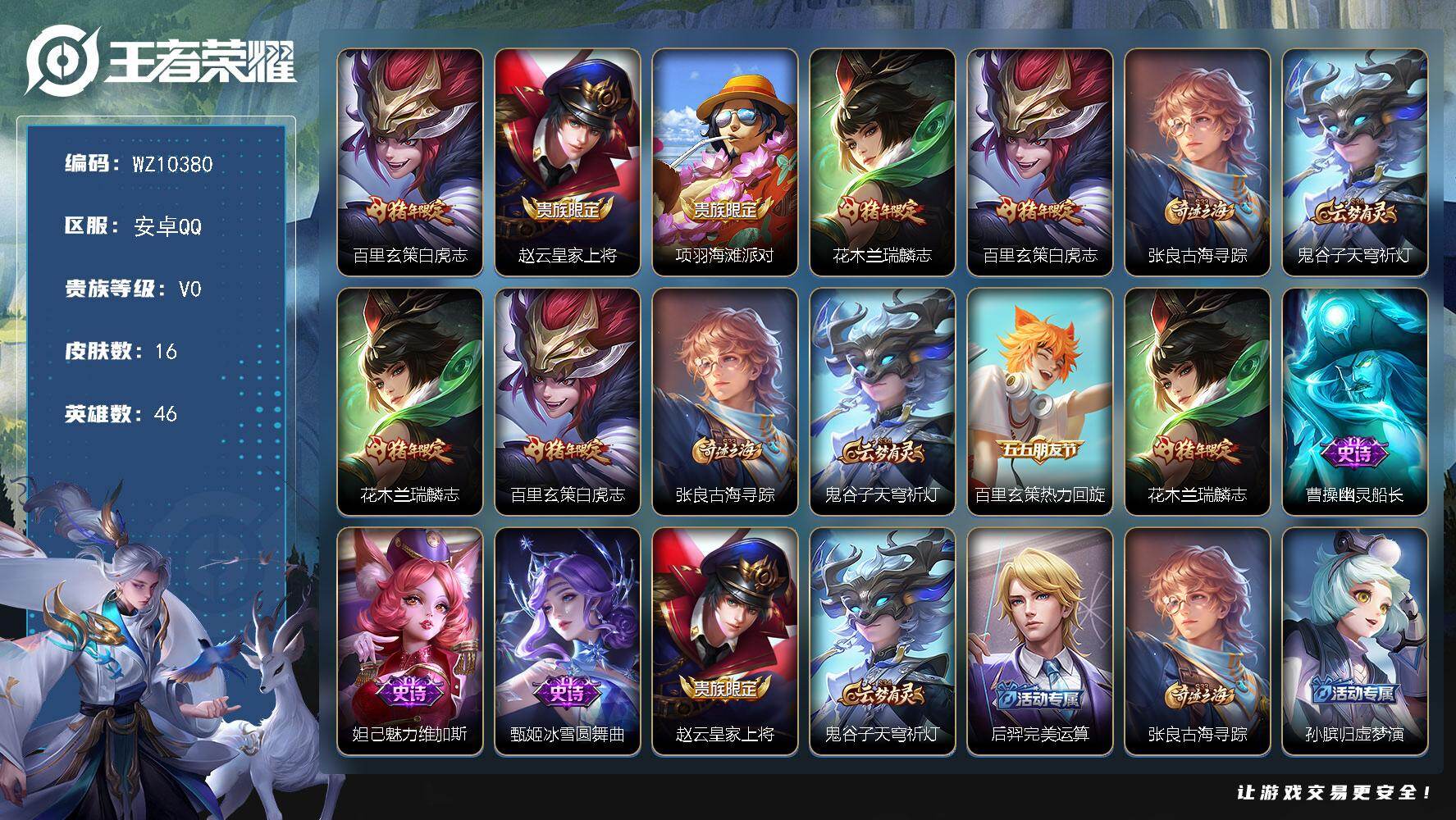 王者荣耀账号安卓QQ安卓Q-V0-荣耀黄金I段位-46英雄-16皮肤-1传说-6史诗
【传说皮肤】：百里玄策白虎志
【限定皮肤】：赵云皇家上将，项羽海滩派对，花木兰瑞麟志，百里玄策白虎志，张良古海寻踪，鬼谷子天穹祈灯
