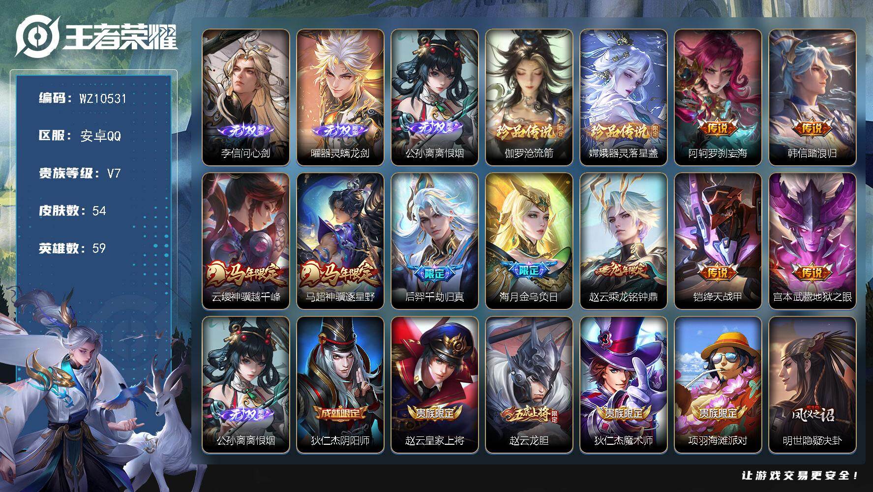 王者荣耀账号安卓QQ安卓Q-V7-最强王者段位-59英雄-54皮肤-3无双-2珍品传说-9传说-12史诗
【无双皮肤】：李信问心剑，曜器灵螭龙剑，公孙离离恨烟
【珍品传说】：伽罗沧流箭，嫦娥器灵落星盏
【传说皮肤】：阿