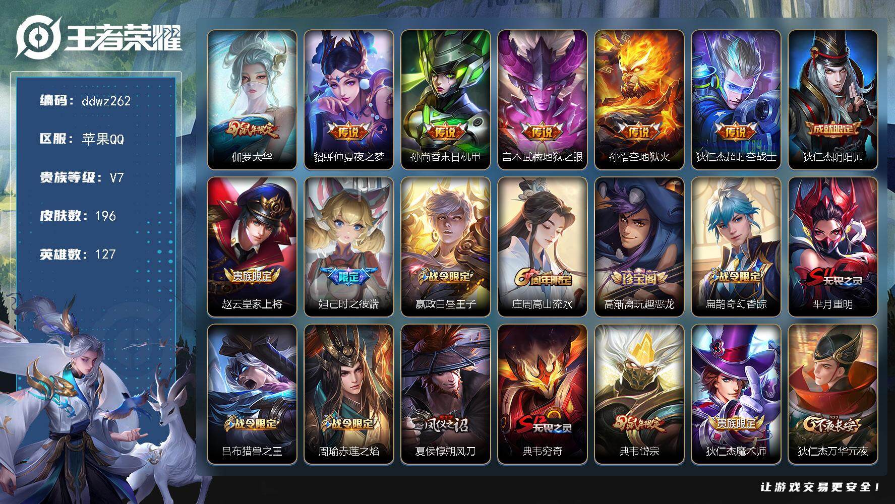 王者荣耀账号苹果QQ127英雄-196皮肤-苹果Q-V7-至尊星耀I段位-127英雄-196皮肤-6传说-51史诗
【传说皮肤】：伽罗太华，貂蝉仲夏夜之梦，孙尚香末日机甲，宫本武藏地狱之眼，孙悟空地狱火，狄仁杰超时空战士