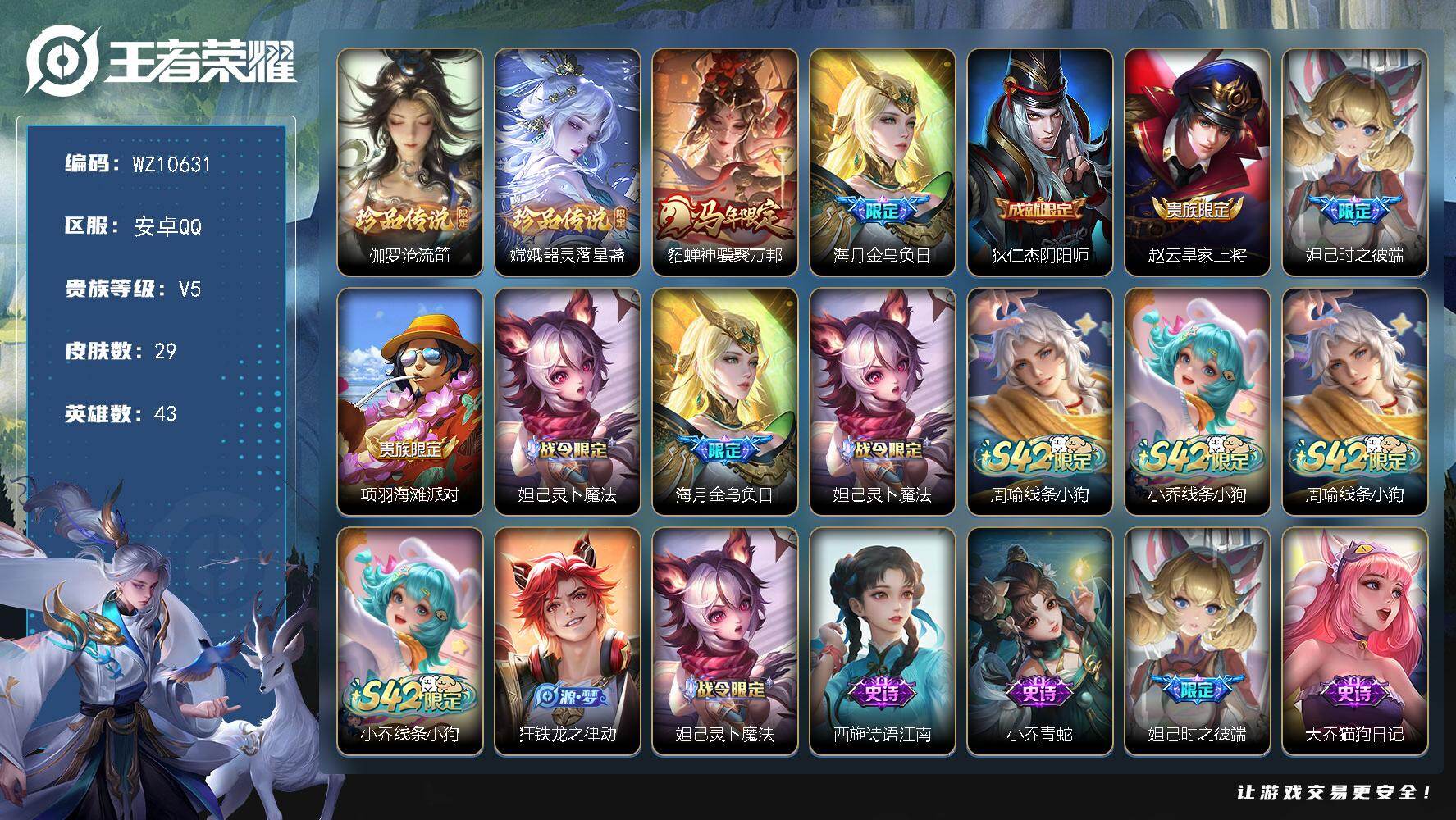王者荣耀账号安卓QQ安卓Q-V5-最强王者段位-43英雄-29皮肤-2珍品传说-2传说-11史诗
【珍品传说】：伽罗沧流箭，嫦娥器灵落星盏
【传说皮肤】：貂蝉神骥聚万邦，海月金乌负日
【限定皮肤】：狄仁杰阴阳师，赵云皇