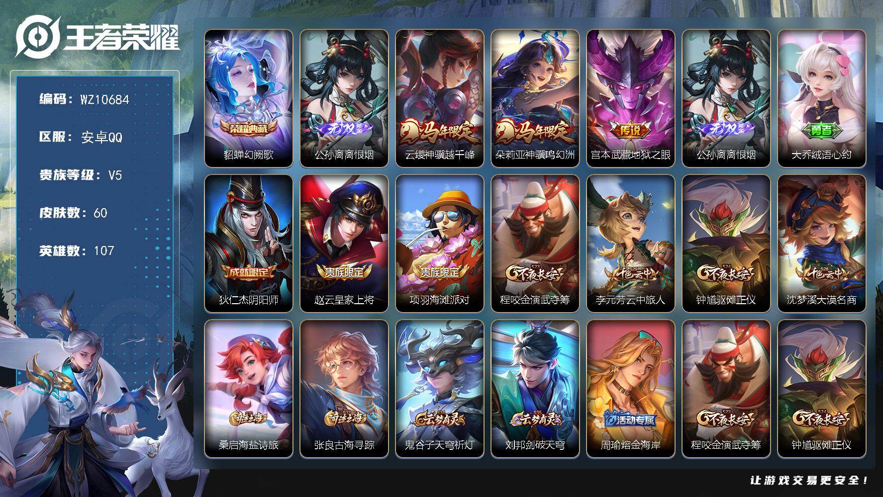 王者荣耀账号安卓QQ安卓Q-V5-永恒钻石I段位-107英雄-60皮肤-1典藏皮肤-1无双-3传说-10史诗
【荣耀典藏】：貂蝉幻阙歌
【无双皮肤】：公孙离离恨烟
【传说皮肤】：云缨神骥越千峰，朵莉亚神骥鸣幻洲，宫本武