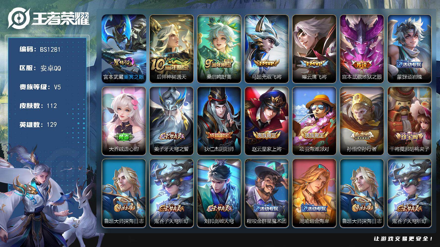 王者荣耀账号安卓QQ安卓Q-V5-永恒钻石V段位-129英雄-112皮肤-5传说-22史诗
【传说皮肤】：后羿神树通天，桑启鸣野蒿，马超无双飞将，曜云鹰飞将，宫本武藏地狱之眼
【限定皮肤】：蒙犽顽岩魄，大乔绒语心约，姜