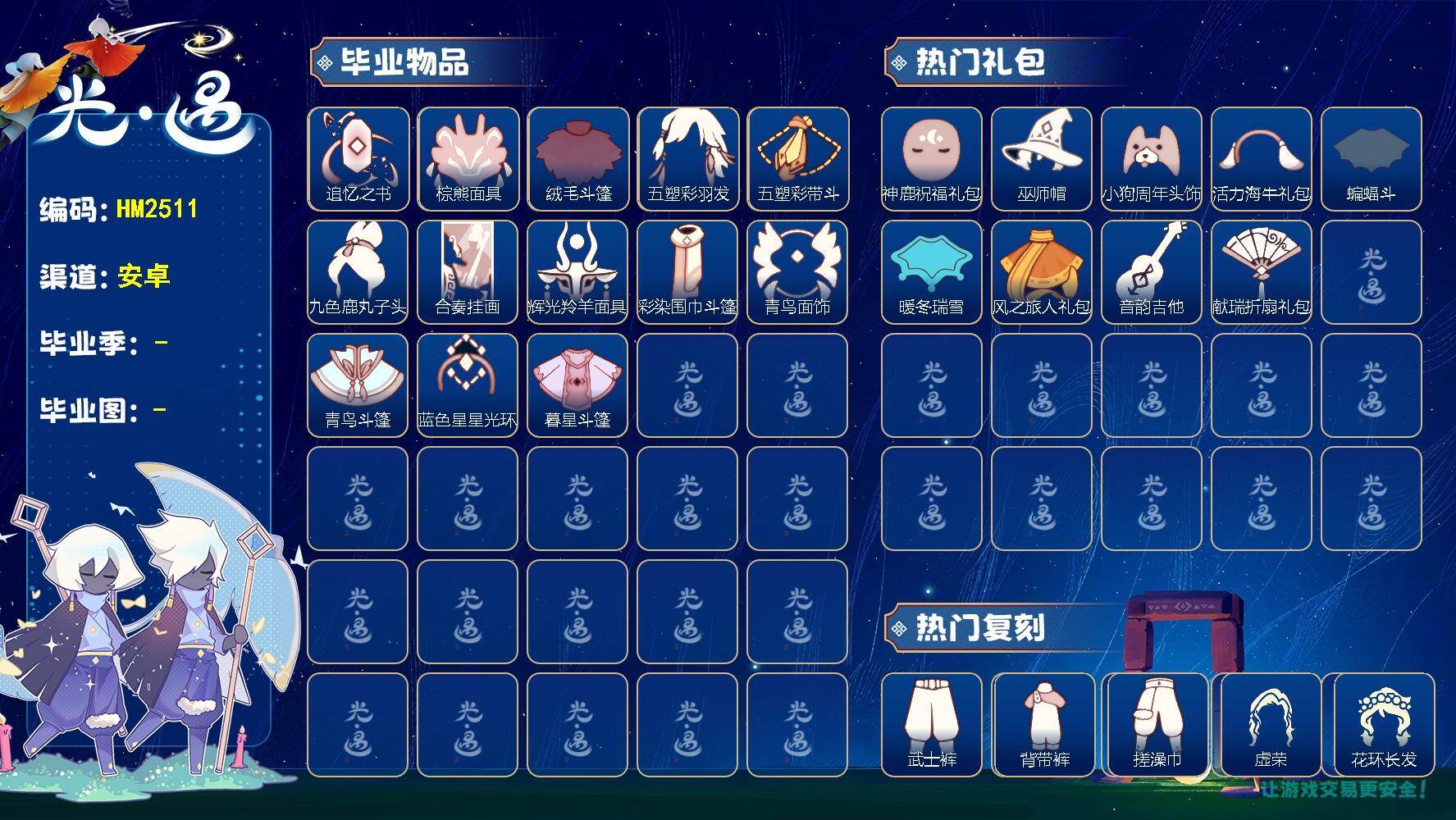 光遇账号安卓官服HM2511 安邮【毕业图】霞谷
【毕业季】追忆季，夜行季，归巢季，彩染季，青鸟季，双星季
【蜡烛】1662
【爱心】77
【稀有礼包】夏日拖鞋，神鹿祝福礼包，大蝴蝶结，巫师帽，大耳狗装扮，小狗周年