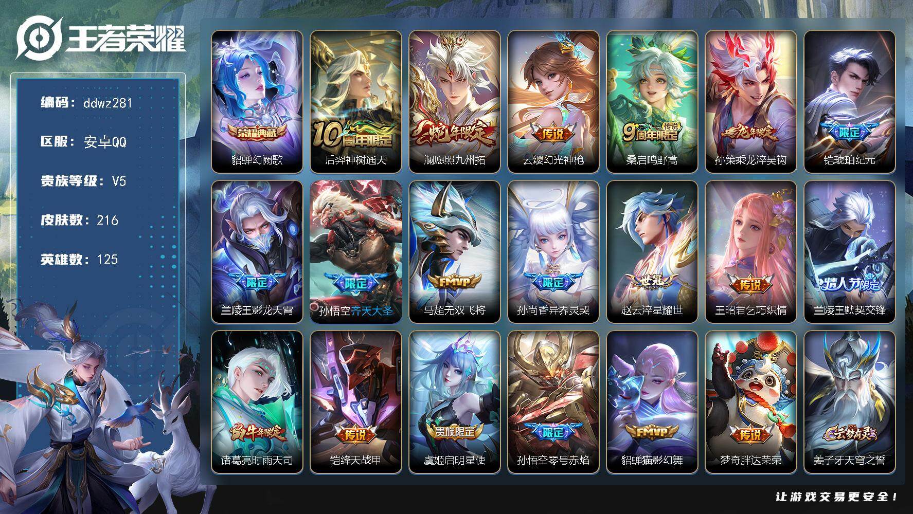 王者荣耀账号安卓QQ125英雄-216皮肤-安卓Q-V5-尊贵铂金III段位-125英雄-216皮肤-1典藏皮肤-19传说-54史诗
【荣耀典藏】：貂蝉幻阙歌
【传说皮肤】：后羿神树通天，澜愿照九州拓，云缨幻光神枪，桑启