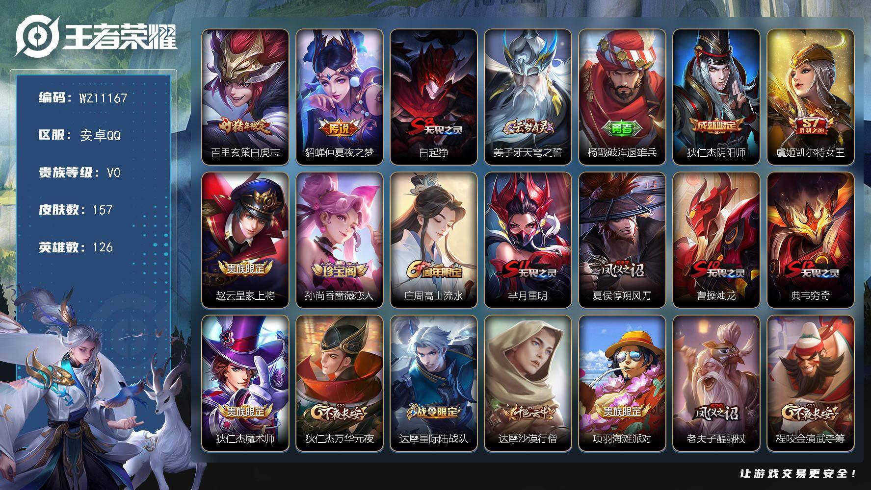 王者荣耀账号安卓QQ安卓Q-V0-尊贵铂金IV段位-126英雄-157皮肤-2传说-30史诗
【传说皮肤】：百里玄策白虎志，貂蝉仲夏夜之梦
【限定皮肤】：白起狰，姜子牙天穹之誓，杨戬破阵退雄兵，狄仁杰阴阳师，虞姬凯尔特
