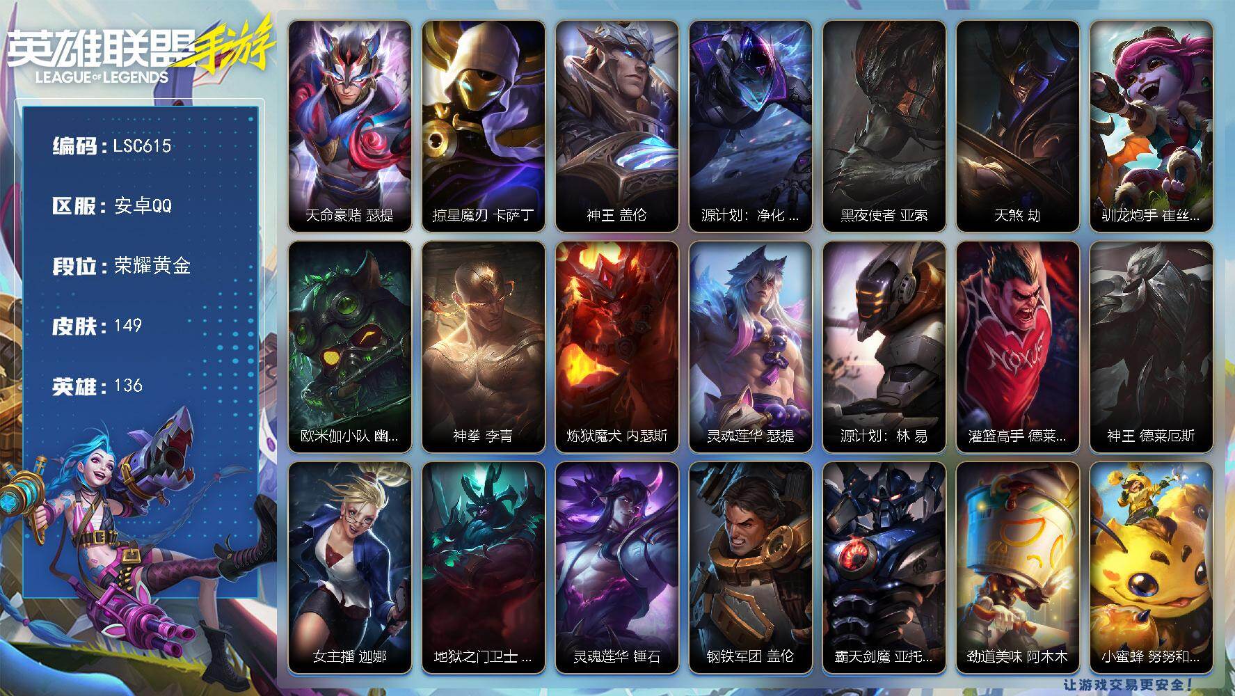 LOL手游账号安卓QQ【LSC615】136英雄/149皮肤/荣耀黄金/天命豪赌 瑟提/掠星魔刃 卡萨丁/神王 盖伦/源计划：净化 薇恩/黑夜使者 亚索/天煞 劫/驯龙炮手 崔丝塔娜/欧米伽小队 幽灵特工 提莫/神拳 李