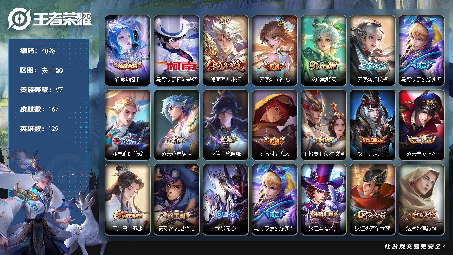 王者荣耀账号安卓QQ【4098】安卓Q-V7-尊贵铂金IV段位-129英雄-167皮肤-1典藏皮肤-1珍品传说-10传说-52史诗
【英雄全皮】：赵怀真全皮
【荣耀典藏】：貂蝉幻阙歌
【珍品传说】：马可波罗怪盗基德
【传