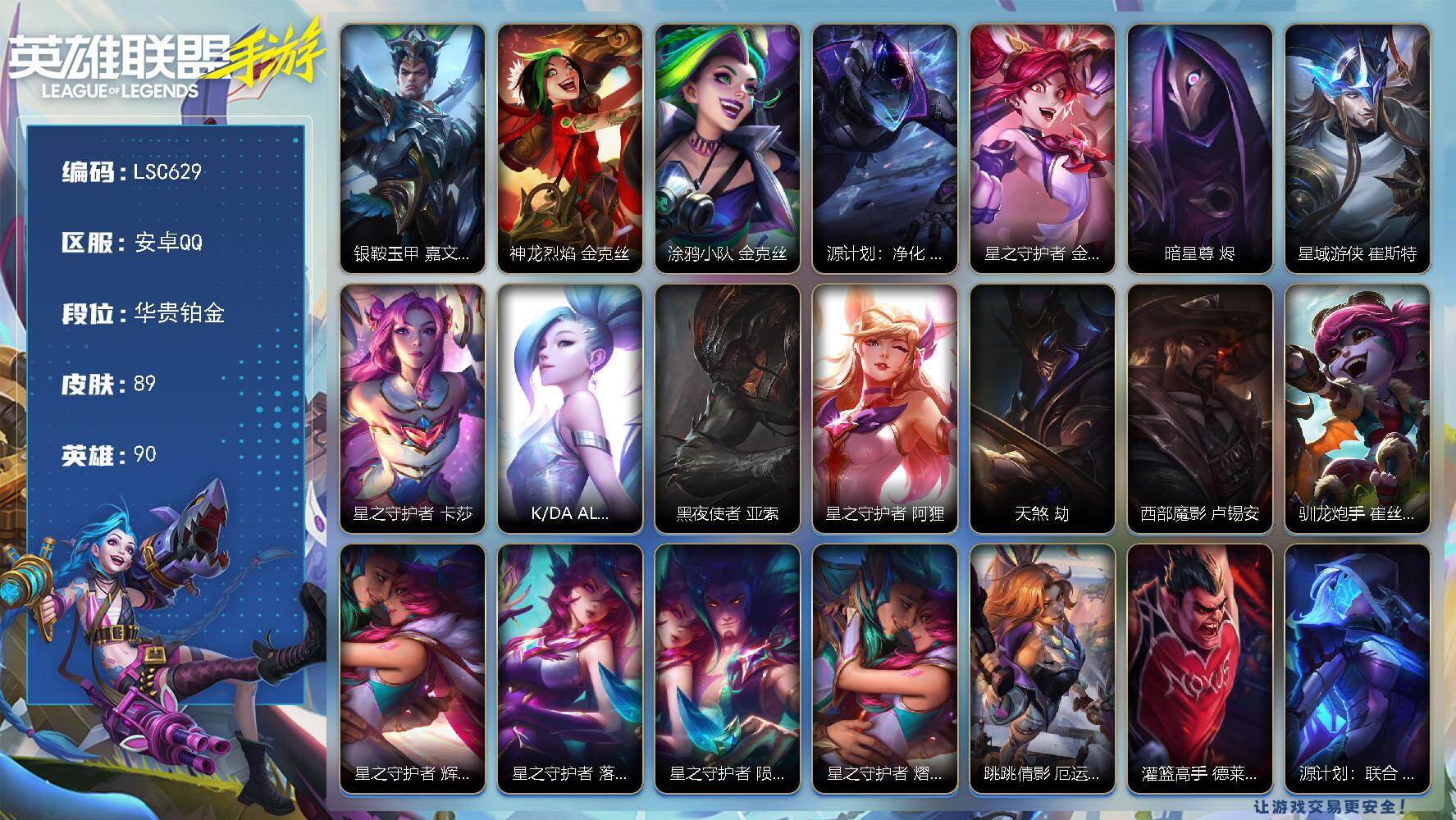 LOL手游账号安卓QQ【LSC629】90英雄/89皮肤/华贵铂金/银鞍玉甲 嘉文四世/神龙烈焰 金克丝/涂鸦小队 金克丝/源计划：净化 薇恩/星之守护者 金克丝/暗星尊 烬/星域游侠 崔斯特/星之守护者 卡莎/K/DA
