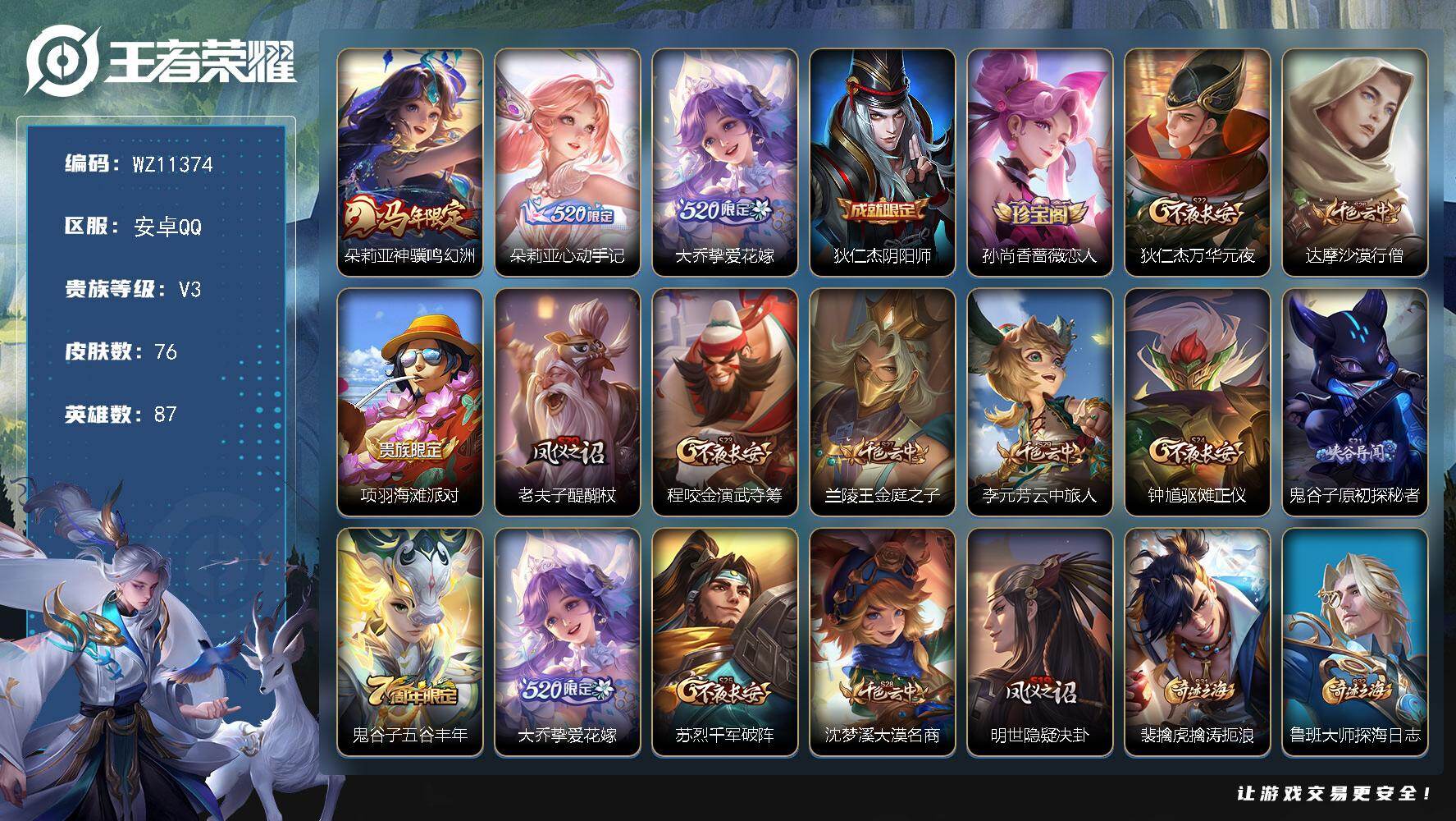 王者荣耀账号安卓QQ安卓Q-V3-尊贵铂金II段位-87英雄-76皮肤-3传说-9史诗
【传说皮肤】：朵莉亚神骥鸣幻洲，朵莉亚心动手记，大乔挚爱花嫁
【限定皮肤】：狄仁杰阴阳师，孙尚香蔷薇恋人，狄仁杰万华元夜，达摩沙漠