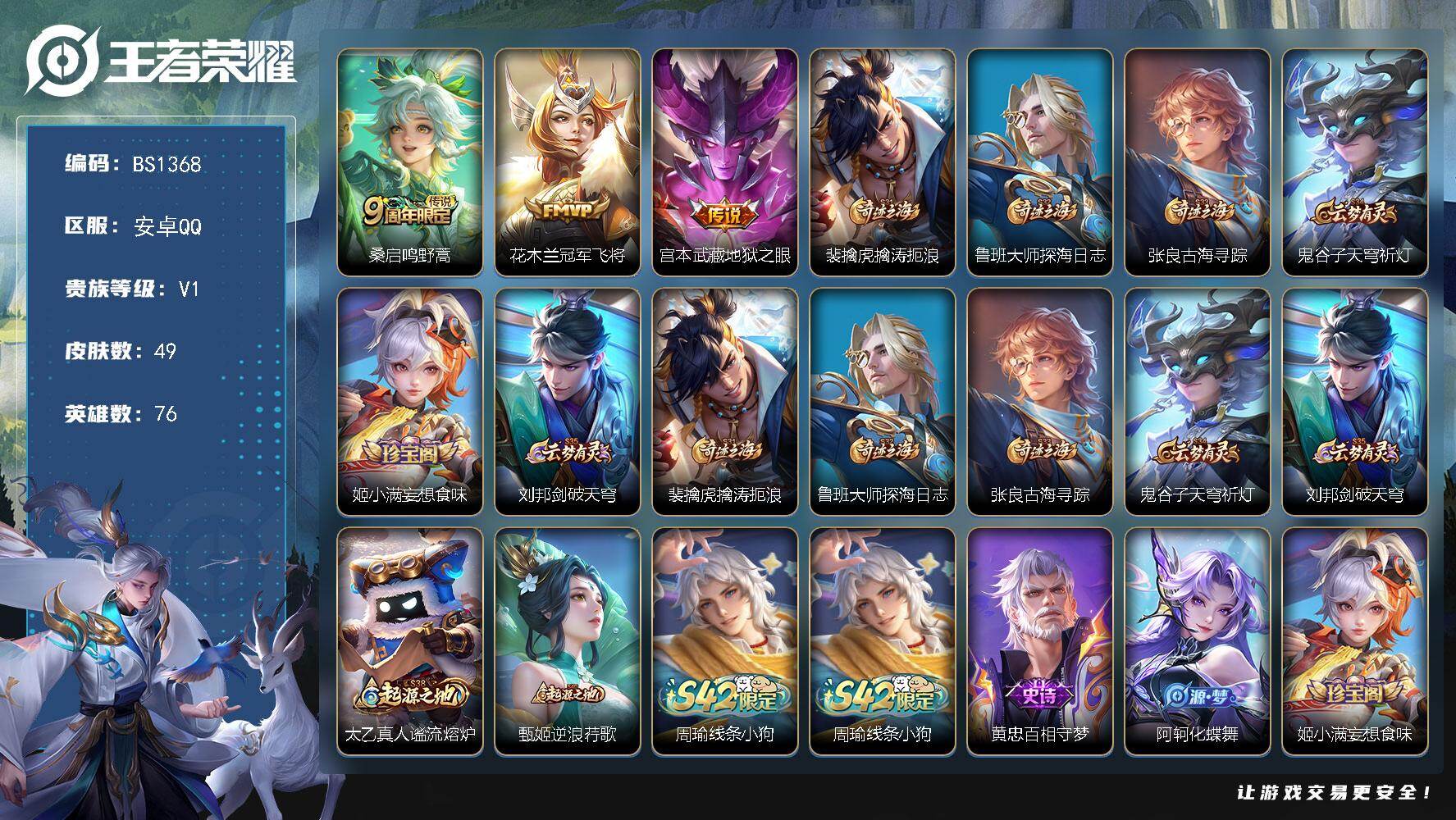 王者荣耀账号安卓QQ安卓Q-V1-尊贵铂金IV段位-76英雄-49皮肤-3传说-11史诗
【传说皮肤】：桑启鸣野蒿，花木兰冠军飞将，宫本武藏地狱之眼
【限定皮肤】：裴擒虎擒涛扼浪，鲁班大师探海日志，张良古海寻踪，鬼谷子