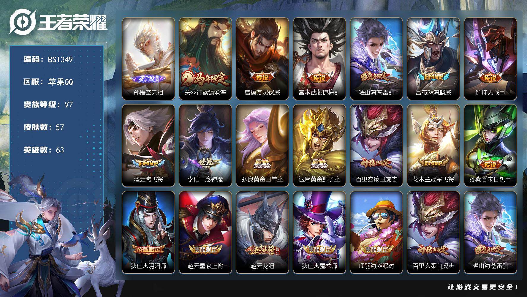 王者荣耀账号苹果QQ苹果Q-V7-最强王者段位-63英雄-57皮肤-1无双-13传说-19史诗
【无双皮肤】：孙悟空无相
【传说皮肤】：关羽神骥镇沧海，曹操万灵伏威，宫本武藏惊梅引，曜山海苍雷引，吕布怒海麟威，铠绛天战