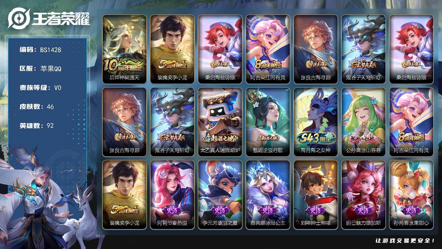 王者荣耀账号苹果QQ苹果Q-V0-永恒钻石IV段位-92英雄-46皮肤-1传说-11史诗
【传说皮肤】：后羿神树通天
【限定皮肤】：裴擒虎李小龙，桑启海盐诗旅，阿古朵江河有灵，张良古海寻踪，鬼谷子天穹祈灯
【赛季限定】