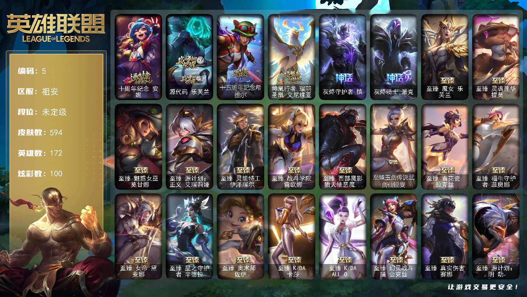 未定级段位-172英雄-594皮肤-100炫彩-0终极-35神话-111限定-66传说-125史诗
【热门头像】：爱情之歌头像
【神话皮肤】：十周年纪念安妮，源代码乐芙兰，十五周年纪念希维尔，神凰行者瑞羽圣凰艾尼维亚，灰烬守护者慎，灰烬骑士派克
【至臻皮肤】：至臻魔女乐芙兰，至臻灵魂莲华提莫，至臻魅惑女巫莫甘娜，至臻源计划正义艾瑞莉娅，至臻灵能特工伊泽瑞尔，至臻战斗学院蕾欧娜，至臻西部魔影猎天