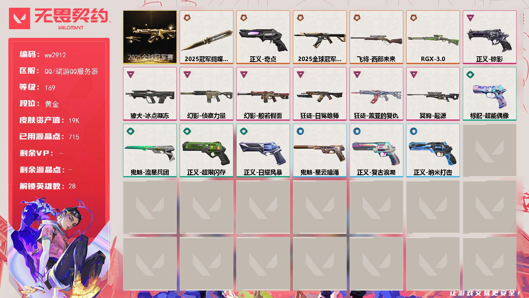LV等级169/皮肤总价值19470/段位黄金/总皮肤数量19/刀皮数量1/枪皮数量18/套装数量1/具体详情请看图/2025全球冠军赛 礼包/幻棱/炼狱/维斯/暮蝶/钛狐/壹决/铁臂/捷风/雷兹/幽影/不死鸟/贤者/猎枭/蝰蛇/零/芮娜/奇乐/尚勃勒/霓虹/斯凯/夜露/星礈/K/O/海神/盖可/黑梦/钢锁/禁灭/近战武器-2025全球冠军赛蝴蝶刀/狂徒-2025全球冠军赛/狂徒-盖亚的复仇/