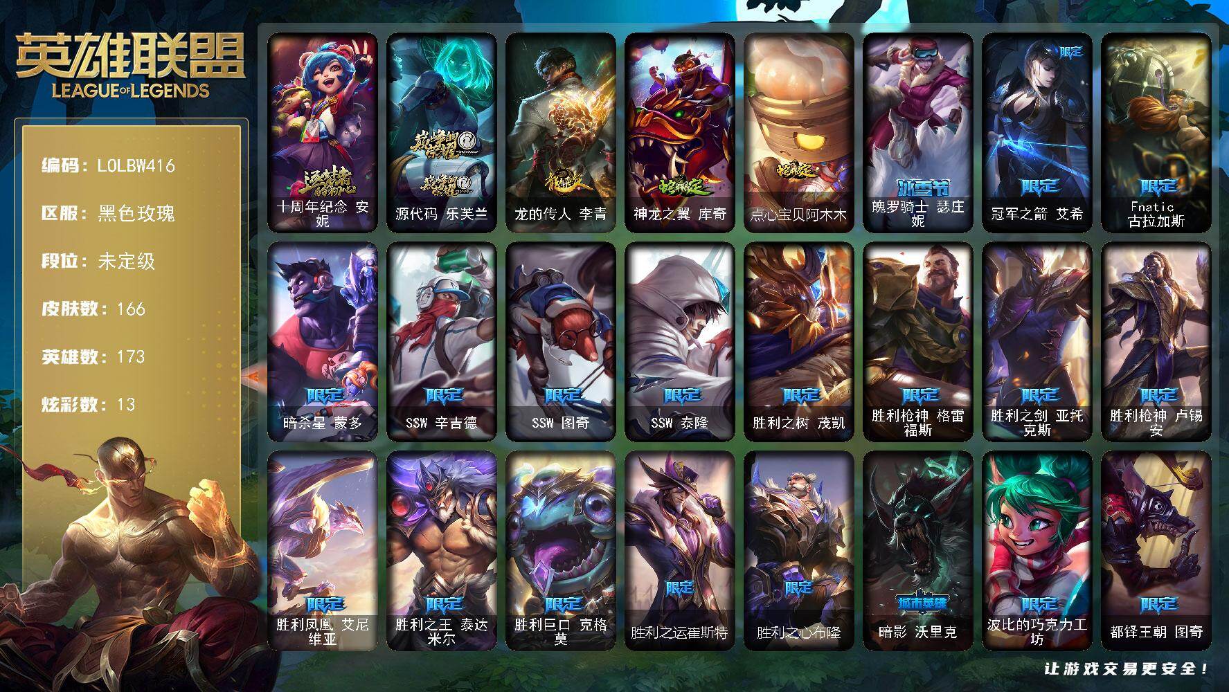 【LOLBW416】173英雄/166皮肤/2神话/23限定/13炫彩/12传说/42史诗/未定级/银河魔装机神安妮头像/十周年纪念安妮/源代码乐芙兰/龙的传人李青/神龙之翼库奇/点心宝贝阿木木/魄罗骑士瑟庄妮/冠军之箭艾希/Fnatic古拉加斯/暗杀星蒙多/SSW辛吉德/SSW图奇/SSW泰隆/胜利之树茂凯/胜利枪神格雷福斯/胜利之剑亚托克斯/胜利枪神卢锡安/胜利凤凰艾尼维亚/胜利之王泰达米尔/胜利巨口克格莫/胜利之运崔斯特/胜利之心布隆/暗影沃里克/波比的巧克力工坊/都铎王朝图奇/防暴天使凯尔/地狱之门卫士加里奥/约德尔国队长提莫/驯龙炮手崔丝塔娜/源计划联合艾希/电玩女神娑娜/冰霜之刃艾瑞莉娅/未来战士凯特琳/苹果机器人布里茨/丧尸布兰德/神拳李青/死亡骑士盖伦/黯黑魔龙希瓦娜/冰霜烈焰安妮/战场公主希维尔/钢铁之心希维尔/少林武僧贾克斯/侏罗纪化石科加斯/殇之机器人阿木木/血石诅咒塔里克/北领前线斯维因/铁血狙击手凯特琳/霸天巨兽墨菲特/无畏号墨菲特/蓝焰梦魔魔腾/符文战神雷克顿/凯旋英雄嘉文四世/三昧真火孙悟空/斗战胜佛孙悟空/至高之拳李青/屠龙勇士薇恩/深海妖姬卡西奥佩娅/生化博士黑默丁格/法老王朝内瑟斯/四神之力乌迪尔/血色之锤波比/冰川勇者伊泽瑞尔/刺客信条凯南/铁甲雄心盖伦/钢之逆鳞希瓦娜/铁血帝皇德莱厄斯/生化骑士德莱厄斯/天启骑士杰斯/血羽凤凰奎因/勇敢的心奎因/灰烬领主奥瑞利安索尔/野火之藤婕拉/源计划风亚索/黑帮狂花金克丝/职业杀手卢锡安/霸天剑魔亚托克斯/锦鲤娜美/腥红之月锤石/冰雪游神巴德/暮星之羽霞/西部牛仔崔斯特/钢铁终结者赛恩/小红帽安妮/银河魔装机神安妮/风执事加里奥/逍遥赌侠崔斯特/电锯狂人厄加特/弗拉基米尔伯爵/星战易/后场堡垒阿利斯塔/哞利斯塔/森林女神索拉卡/咖啡甜心索拉卡/星之守护者厄运小姐/黑暗骑士艾希/宗师级钓鱼训练师贾克斯/光明骑士贾克斯/遗迹守护者基兰/黑暗女王伊芙琳/假面女皇伊芙琳/暴龙科加斯/王子不是我阿木木/忍龟拉莫斯/联盟之喙艾尼维亚/缪斯女神娑娜/深海一号卡萨丁/源计划正义艾瑞莉娅/老兵普朗克/大力水手普朗克/急速前进库奇/日冕女神卡尔玛/樱花乱舞卡尔玛/奥德赛卡尔玛/紫水晶意志塔里克/灰胡子魔法师维迦/垃圾场特朗德尔/海贼参谋斯维因/铁锈斑斑布里茨/银白枪骑布里茨/战斗学院卡特琳娜/劫掠梦魇魔腾/图腾古树茂凯/荒野之咬雷克顿/屠龙勇士嘉文四世/黑色玫瑰假面舞会伊莉丝/战斗学院孙悟空/传统僧侣李青/单身贵族内瑟斯/法国女仆奈德丽/乡村农夫古拉加斯/英仙座珀尔修斯潘森/丧尸杀手潘森/电玩勇者伊泽瑞尔/龙骑士莫德凯撒/超级英雄凯南/德玛西亚警官盖伦/神圣守卫蕾欧娜/烧烤女神蕾欧娜/荣誉使者玛尔扎哈/刺客信条泰隆/血色精锐泰隆/未来战士锐雯/光明哨兵锐雯/炎爆慎/荣誉使者慎/风纪委员阿狸/北地风暴沃利贝尔/警长沃利贝尔/坚韧不屈沃利贝尔/地底迷城诺提勒斯/少校吉格斯/泳池派对璐璐/德莱德莱德莱文/幽魂骑士赫卡里姆/西部魔影赫卡里姆/弹幕天使卡莎/银河魔装机神纳尔/泳池派对扎克/荣誉使者阿克尚/布隆狮心/海牛大大塔姆/女警官蔚/鲛妮座人娜美/深渊恐惧锤石/泳池派对雷克塞/绝息圣堂洛/冬境仙灵妮蔻