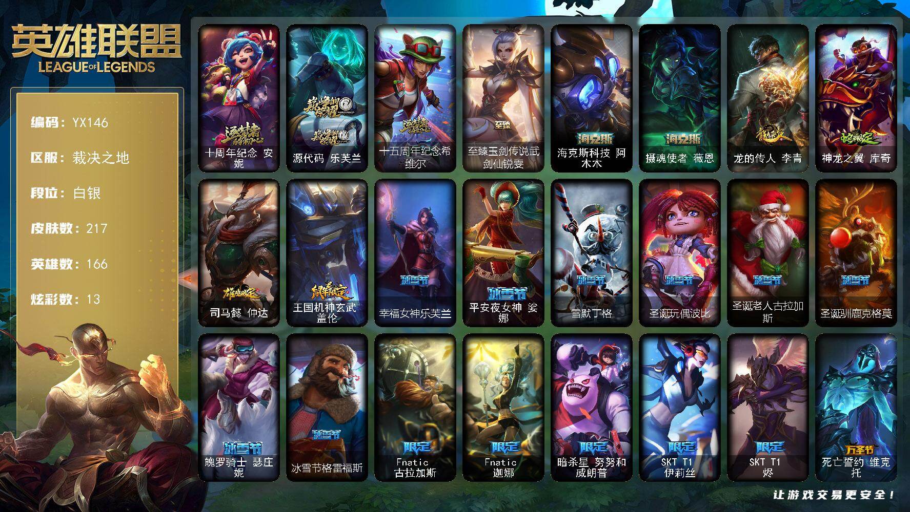 白银-龙虾-166英雄-217皮肤-13炫彩-0终极-6神话-25限定-26传说-57史诗
【神话皮肤】：十周年纪念安妮，源代码乐芙兰，十五周年纪念希维尔
【至臻皮肤】：至臻玉剑传说武剑仙锐雯
【海克斯皮肤】：海克斯科技阿木木，摄魂使者薇恩
【臻彩皮肤】：无畏骑士瑟庄妮赤子初心
【年限皮肤】：龙的传人李青，神龙之翼库奇，司马懿仲达，王国机神玄武盖伦
【冰雪限定】：幸福女神乐芙兰，平安夜女神娑娜
