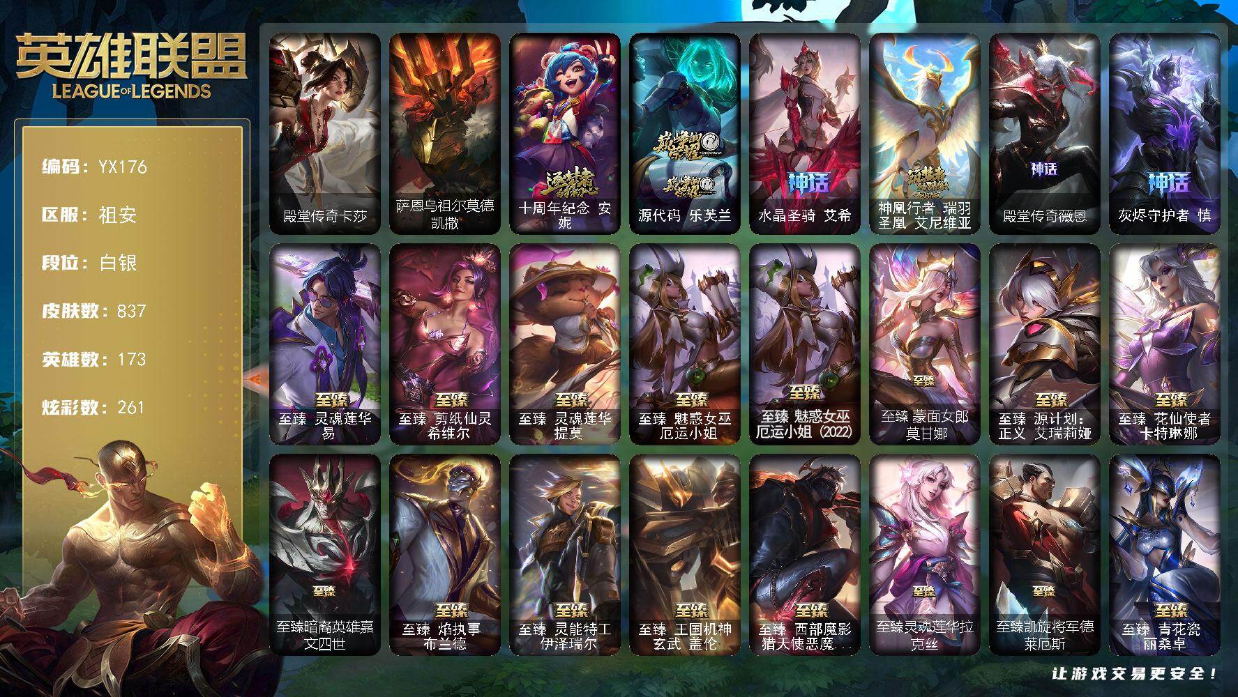 白银-173英雄-837皮肤-261炫彩-1终极-36神话-108限定-76传说-181史诗
【热门头像】:爱意绵绵头像,觅心游侠卢锡安头像,玉剑传说舞剑仙头像
【卓越皮肤】:殿堂传奇卡莎
【圣堂皮肤】:萨恩乌祖尔莫德凯撒
【神话皮肤】:十周年纪念安妮,源代码乐芙兰,水晶圣骑艾希,神凰行者瑞羽圣凰艾尼维亚,殿堂传奇薇恩,灰烬守护者慎
【至臻皮肤】:至臻灵魂莲华易,至臻剪纸仙灵希维尔,至臻灵魂莲