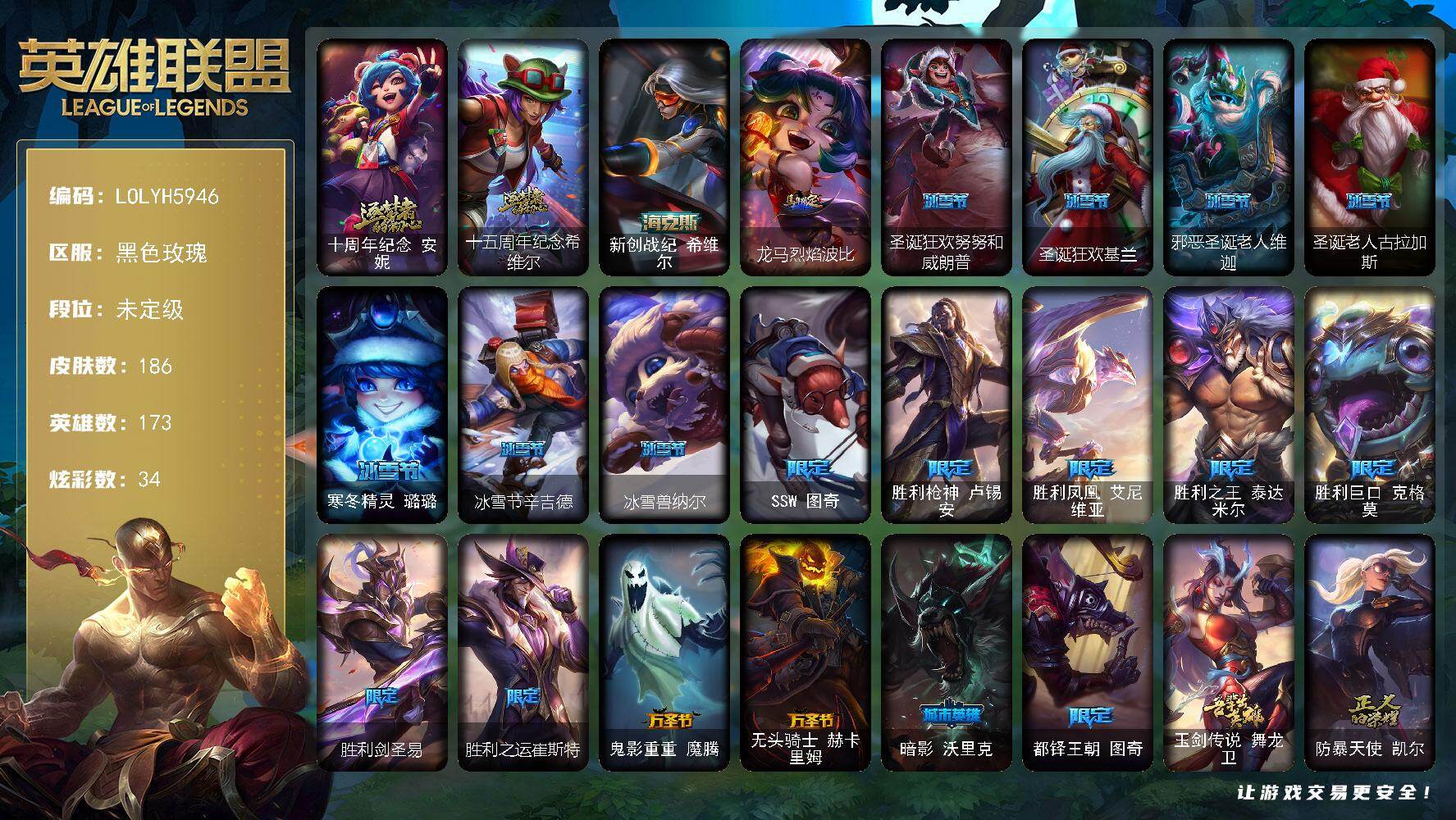 【LOLYH5946】173英雄/186皮肤/3神话/21限定/7臻彩/34炫彩/18传说/38史诗/未定级/十周年纪念安妮/十五周年纪念希维尔/SSW图奇/胜利枪神卢锡安/胜利凤凰艾尼维亚/胜利之王泰达米尔/胜利巨口克格莫/胜利剑圣易/胜利之运崔斯特/鬼影重重魔腾/无头骑士赫卡里姆/暗影沃里克/都铎王朝图奇/玉剑传说舞龙卫/防暴天使凯尔/圣光审判凯尔/钢铁之心希维尔/圣洁化身索拉卡/火箭达人崔丝塔娜/少林武僧贾克斯/黑色荆棘莫甘娜/炼金狂士辛吉德/小小骑士阿木木/殇之机器人阿木木/全金属狂潮拉莫斯/贵族血统萨科/武动巅峰萨科/夜行义贼艾瑞莉娅/抵抗军天使凯特琳/霸天巨兽墨菲特/无畏号墨菲特/海贼魅影卡特琳娜/前线指挥官卡特琳娜/符文战神雷克顿/三昧真火孙悟空/屠龙勇士薇恩/深海妖姬卡西奥佩娅/战地机甲斯卡纳/法老王朝内瑟斯/军神战甲波比/飞车暴走族古拉加斯/大夏武士潘森/面包之王潘森/铁甲雄心盖伦/钢铁烈阳蕾欧娜/至高君王玛尔扎哈/腥红之月鬼武者慎/星际迷航拉克丝/骸骨之爪希瓦娜/暗影妖狐阿狸/黯焰双魂千珏/爵士克烈/虚空使者俄洛伊/地狱之门卫士加里奥/战地机甲厄加特/大天使长米迦勒凯尔/战场女武神凯尔/钢铁之翼凯尔/战地巨兽科加斯/律政大亨蒙多/女主播迦娜/最终BOSS维迦/丧尸布兰德/第三类接触黑默丁格/炼狱魔犬内瑟斯/腥红之月鬼武姬阿卡丽/神王盖伦/星之守护者阿狸/苍穹之光韦鲁斯/宇航员诺提勒斯/暗星塞拉斯/勇者阿狸头像/无畏骑士 瑟庄妮 赤子初心/冠军之矛 卡莉丝塔 凯旋圣装/斗魂觉醒 拉克丝 无限斗志/最终BOSS 维迦 里·大魔王/可爱可爱粉红红 布里茨/黎明使者 锐雯 黑夜使者/玉剑传说 舞龙卫 珠光/星空之门内瑟斯/孤胆英豪嘉文四世/西部牛仔崔斯特/新创战纪希维尔/龙马烈焰波比/拆弹专家黑默丁格/亮丽女神希维尔/烈焰猛士奥拉夫/风执事加里奥/逆转裁判崔斯特/皇家守卫赵信/斗牛士阿利斯塔/黑暗骑士阿利斯塔/部落精神瑞兹/宗师级法师训练师瑞兹/武仙座海格力斯赛恩/睡衣守护者索拉卡/军情五处提莫/冻原猎手沃里克/源计划末日沃里克/古神沃里克/荒野巨兽努努和威朗普/脏兮兮努努和威朗普/特工狂花厄运小姐/勇敢的心艾希/宗师级钓鱼训练师贾克斯/光明骑士贾克斯/地狱厨房莫甘娜/黎明使者莫甘娜/机械污染辛吉德/冲浪高手辛吉德/科学狂人辛吉德/黑暗女王伊芙琳/假面女皇伊芙琳/北风冻原图奇/尼斯巨兽科加斯/铬金铠甲拉莫斯/极度深寒拉莫斯/沙之守护拉莫斯/联盟之喙艾尼维亚/健美教练蒙多/嗜血行刑蒙多/深海一号卡萨丁/凌云之翼艾瑞莉娅/玉剑传说风仙子/垃圾场特朗德尔/铁锈斑斑布里茨/三叶草墨菲特/珊瑚礁墨菲特/赏金猎人卡特琳娜/屠龙勇士嘉文四世/恶灵布偶奥莉安娜/神龙尊者魔龙布兰德/热带丛林兰博/独眼海盗兰博/荒漠之咬卡西奥佩娅/单身贵族内瑟斯/太空律动狗头内瑟斯/丛林猎豹奈德丽/法国女仆奈德丽/狮子星神奈德丽/诺克萨斯波比/乡村农夫古拉加斯/古拉加斯碎桶者/黑桃皇牌伊泽瑞尔/灵能特工伊泽瑞尔/龙骑士莫德凯撒/梅花国王莫德凯撒/苍穹之光约里克/足球宝贝阿卡丽/KDAALLOUT阿卡丽/红色彗星凯南/医学博士凯南/黄金骑士盖伦/海上霸主盖伦/德玛西亚警官盖伦/未来战士锐雯/毛毛虫克格莫/极寒慎/主治医师慎/高丽风情阿狸/无情重炮格雷福斯/绒毛菲兹/坚韧不屈沃利贝尔/失落大陆诺提勒斯/地底迷城诺提勒斯/禁魔石巨像诺提勒斯/野兽女王瑟庄妮/死亡骑士瑟庄妮/未来战士菲奥娜/破败军团德莱文/西部魔影赫卡里姆/西部魔影德莱厄斯/抵抗军雷神杰斯/星之守护者辛德拉/KDA卡莎/泳池派对扎克/糖果大战布隆/山海绘卷烬/夺命前锋卢锡安/德玛西亚警官卢锡安/未来战士艾克/女警官蔚/奥德赛亚托克斯/深渊恐惧锤石/星之守护者妮蔻/灵魂莲华莉莉娅/魂蔷薇烈娜塔/圣诞狂欢努努和威朗普/圣诞狂欢基兰/邪恶圣诞老人维迦/圣诞老人古拉加斯/寒冬精灵璐璐/冰雪节辛吉德/冰雪兽纳尔