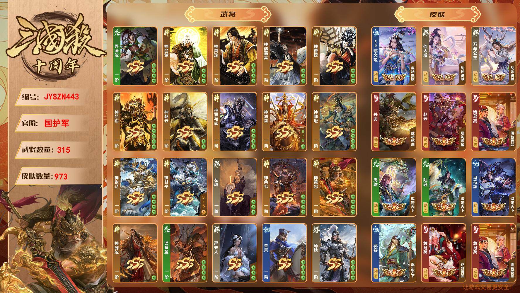 【JYSZN443】官阶:国护军；VIP等级:6；武将数量:315；皮肤数量:973；传说皮肤数量:0；动态皮肤数量:0；神将:0；魏国史诗武将:0；蜀国史诗武将:0；吴国史诗武将:0；群史诗武将:0/界凌统/神吕蒙/神周瑜/神诸葛亮/神曹操/神吕布/神赵云/神司马懿/神刘备/神陆逊/神张辽/神甘宁/左慈/神典韦/神黄忠/神庞统/谋黄盖/黄舞蝶/秦朗/管宁/胡昭/乐貂蝉/周宣/花鬘/薛灵芸/曹芳/夏侯徽/诸葛恪/杨修/钟毓/严夫人/朱灵/马铁/张昌蒲/王威/杜夫人/潘凤/邢道