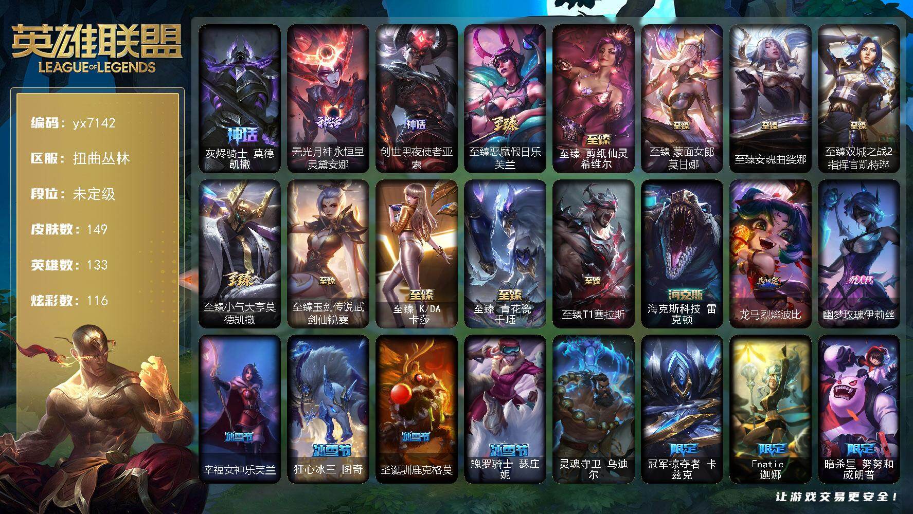 133英雄/149皮肤/1终极/14神话/27限定/12臻彩/116炫彩/17传说/9史诗/未定级/灰烬骑士 莫德凯撒/无光月神永恒星灵黛安娜/创世黑夜使者亚索/至臻恶魔假日乐芙兰/至臻 剪纸仙灵 希维尔/至臻蒙面女郎莫甘娜/至臻安魂曲娑娜/至臻双城之战2指挥官凯特琳/至臻小气大亨莫德凯撒/至臻玉剑传说武剑仙锐雯/至臻 K/DA 卡莎/至臻 青花瓷 千珏/至臻T1塞拉斯/海克斯科技 雷克顿/吕