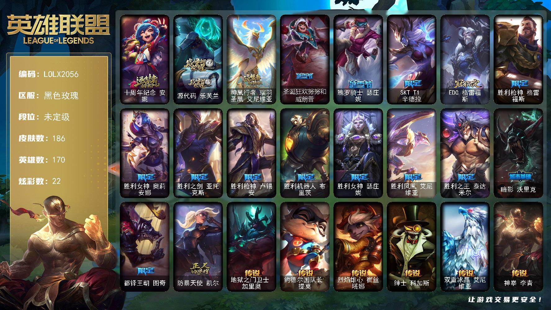 【LOLX2056】170英雄/186皮肤/3神话/15限定/1臻彩/22炫彩/17传说/53史诗/未定级/十周年纪念安妮/源代码乐芙兰/神凰行者瑞羽圣凰艾尼维亚/SKTT1辛德拉/EDG格雷福斯/胜利枪神格雷福斯/胜利女神奥莉安娜/胜利之剑亚托克斯/胜利枪神卢锡安/胜利机器人布里茨/胜利女神瑟庄妮/胜利凤凰艾尼维亚/胜利之王泰达米尔/暗影沃里克/都铎王朝图奇/防暴天使凯尔/冰霜烈焰安妮/特战先锋赵信/绞肉机角斗士赵信/天人合一易/地狱火阿利斯塔/战场公主希维尔/圣洁化身索拉卡/熊猫提莫/炼金狂士辛吉德/小小骑士阿木木/熔火之心拉莫斯/飞越疯人院萨科/夜刃艾瑞莉娅/夜行义贼艾瑞莉娅/寒冰女皇迦娜/特种部队普朗克/恐惧新星普朗克/抵抗军天使凯特琳/古墓丽影凯特琳/沙漠风暴卡特琳娜/蓝焰梦魔魔腾/符文战神雷克顿/凯旋英雄嘉文四世/冰晶之核布兰德/防弹武僧李青/屠龙勇士薇恩/法老王朝内瑟斯/铁血猎手奈德丽/军神战甲波比/血色之锤波比/钢铁意志潘森/死亡领主莫德凯撒/钢铁烈阳蕾欧娜/侏罗纪化石克格莫/ODST地狱伞兵拉克丝/钢之逆鳞希瓦娜/白色死神韦鲁斯/夜鸦菲奥娜/驯龙女巫璐璐/生化骑士德莱厄斯/全金属狂潮杰斯/源代码丽桑卓/血羽凤凰奎因/野火之藤婕拉/驯龙女巫婕拉/最后一只恐龙纳尔/萌侦探喵尔摩斯/源计划风亚索/黑帮狂花金克丝/源计划自由艾克/星际之门阿兹尔/幽冥领主阿兹尔/上古战魂雷克塞/至爱的鹿头像/地狱之门卫士加里奥/约德尔国队长提莫/烈焰雄心崔丝塔娜/绅士科加斯/双重冰晶艾尼维亚/神拳李青/青花瓷伊泽瑞尔/神王盖伦/黯黑魔龙希瓦娜/冰霜亚龙希瓦娜/焰尾妖狐阿狸/偶像歌手阿狸/星之守护者阿狸/符文战熊沃利贝尔/金牌主播德莱文/星之守护者卡莎/黎明使者永恩/无畏骑士 瑟庄妮 赤子初心/五杀摇滚鼓手奥拉夫/孤胆英豪嘉文四世/西部牛仔崔斯特/战地之王加里奥/创意工坊黑默丁格/烈焰猛士奥拉夫/风执事加里奥/弗拉基米尔伯爵/末世天使凯尔/斗牛士阿利斯塔/荒野镖客阿利斯塔/后场堡垒阿利斯塔/宗师级法师训练师瑞兹/森林女神索拉卡/蕉泥座人索拉卡/约德尔海贼团崔丝塔娜/荒野巨兽努努和威朗普/西部牛仔厄运小姐/光明骑士贾克斯/时间机器基兰/腥红之月基兰/冲浪高手辛吉德/黑暗女王伊芙琳/假面女皇伊芙琳/绝影神偷图奇/暴龙科加斯/情绪摇滚阿木木/王子不是我阿木木/沙之守护拉莫斯/重甲猎鹰艾尼维亚/恐怖之源萨科/小丑工作坊萨科/战栗之毒蒙多/嗜血行刑蒙多/深海一号卡萨丁/虚空前世卡萨丁/女帝迦娜/老兵普朗克/樱花乱舞卡尔玛/紫水晶意志塔里克/白魔法师维迦/绿野仙踪维迦/里尔击球手特朗德尔/垃圾场特朗德尔/巡逻警官特朗德尔/海贼参谋斯维因/劫掠梦魇魔腾/古神魔腾/屠龙勇士嘉文四世/恶灵布偶奥莉安娜/末日余生布兰德/灵魂莲华薇恩/远土之灵斯卡纳/天蝎星神斯卡纳/太空律动狗头内瑟斯/武力全开乌迪尔/品酒大师古拉加斯/斯巴达之魂潘森/光执事伊泽瑞尔/龙骑士莫德凯撒/奈落之炎阿卡丽/银色闪电凯南/空手道凯南/瓦尔基里蕾欧娜/暗影王子玛尔扎哈/魔灵玛尔扎哈/未来战士锐雯/毛毛虫克格莫/极寒慎/战斗学院拉克丝/符文生物泽拉斯/失落大陆菲兹/警长沃利贝尔/怒熊沃利贝尔/坚韧不屈沃利贝尔/失落大陆诺提勒斯/光明骑士诺提勒斯/全金属狂潮维克托/少校吉格斯/糖果大战吉格斯/糖果女巫璐璐/邪恶女巫璐璐/幽魂骑士赫卡里姆/杰斯光明之锤/鬼影森森婕拉/KDA卡莎/电玩女神卡莎/KDAALLOUT卡莎/狂狮纳尔/银河魔装机神纳尔/这货不是维克兹/海牛大大塔姆/任性学霸艾克/狂鲨亚托克斯/鲛妮座人娜美/海皇姬娜美/绝息圣堂洛/灵魂莲华莉莉娅/圣诞狂欢努努和威朗普/魄罗骑士瑟庄妮