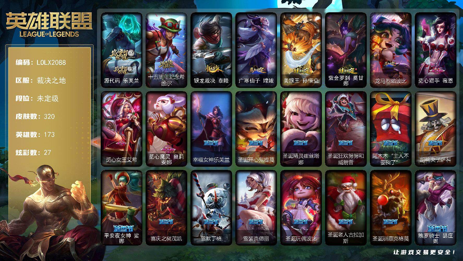 【LOLX2088】173英雄/320皮肤/4终极/2神话/73限定/1臻彩/27炫彩/38传说/100史诗/未定级/觅心游侠卢锡安头像/源代码乐芙兰/十五周年纪念希维尔/天煞 劫 恒星游历者/银龙裁决泰隆/广寒仙子嫦娥/美猴王孙悟空/紫金罗刹莫甘娜/龙马烈焰波比/觅心猎手薇恩/觅心女王艾希/觅心魔灵奥莉安娜/幸福女神乐芙兰/圣诞开心鬼提莫/圣诞精灵崔丝塔娜/圣诞狂欢努努和威朗普/阿木木“主人不要我了”/胡桃夹子萨科/平安夜女神娑娜/喜庆之树茂凯/雪默丁格/雪装奈德丽/圣诞玩偶波比/圣诞老人古拉加斯/圣诞驯鹿克格莫/魄罗骑士瑟庄妮/冰雪女神辛德拉/大元素使拉克丝/DJ娑娜/灵魂守卫乌迪尔/未来战士伊泽瑞尔/诺斯费拉图弗拉基米尔/地底世界崔斯特/冠军之刃锐雯/冠军典狱长锤石/冠军之矛卡莉丝塔/冠军之刃锐雯2016/Fnatic古拉加斯/Fnatic迦娜/暗杀星蒙多/暗杀星努努和威朗普/暗杀星慎/SKTT1贾克斯/SKTT1劫/SKTT1婕拉/SKTT1李青/SSW辛吉德/SSW图奇/SSW雷恩加尔/SSG伊泽瑞尔/iG卡莎/EDG佛耶戈/安妮梦游仙境/电玩女神厄运小姐/电玩勇者锐雯/暗裔英雄盖伦/胜利女神希维尔/胜利女神奥莉安娜/海贼瑞兹/南瓜头费德提克/灵魂收割者索拉卡/鬼影重重魔腾/鬼影森森茂凯/无头骑士赫卡里姆/魅惑女巫奈德丽/糖果使徒费德提克/泳池派对格雷福斯/泳池派对雷克顿/泳池派对李青/机械迷城加里奥/蓝色忧郁崔斯特/蒙多蒙多/女猎手希维尔/外星装甲库奇/波比的巧克力工坊/永恒之森乐芙兰/电玩战魂赫卡里姆/都铎王朝图奇/钢铁之翼艾尼维亚/红桃杰克崔斯特/防暴天使凯尔/铁哥们儿奥拉夫/邪鸦魅影乐芙兰/血石领主弗拉基米尔/源计划林易/恶魔男爵瑞兹/霸天零式赛恩/提莫约德尔人的一大步/约德尔国队长提莫/烈焰雄心崔丝塔娜/驯龙炮手崔丝塔娜/鬼魂新娘莫甘娜/电玩女神娑娜/冰霜之刃艾瑞莉娅/女主播迦娜/最终BOSS维迦/女警狙击凯特琳/冰川巨兽墨菲特/上古战魂魔腾/地狱行者孙悟空/丧尸布兰德/神拳李青/银河魔装机神兰博/第三类接触黑默丁格/炼狱魔犬内瑟斯/屠龙勇士潘森/钢铁军团盖伦/星之守护者拉克丝/冰霜亚龙希瓦娜/焰尾妖狐阿狸/偶像歌手阿狸/符文战熊沃利贝尔/苍穹之光韦鲁斯/宇航员诺提勒斯/女校长菲奥娜/金牌主播德莱文/霸天异形卡兹克/灌篮高手德莱厄斯/蔷薇绅士杰斯/安伯斯与提妮/特战先锋赵信/翼骑统领赵信/圣光审判凯尔/地狱火阿利斯塔/战争机器赛恩/月光女神阿忒弥斯索拉卡/火箭达人崔丝塔娜/荒野豺狼沃里克/黑帮狂花厄运小姐/女船长厄运小姐/百夫长贾克斯/少林武僧贾克斯/黑色荆棘莫甘娜/侏罗纪化石科加斯/熔火之心拉莫斯/飞越疯人院萨科/掠星魔刃卡萨丁/夜行义贼艾瑞莉娅/特种部队普朗克/血石诅咒塔里克/穿着正装的恶魔维迦/古墓丽影凯特琳/铁血狙击手凯特琳/黑曜石守护者墨菲特/无畏号墨菲特/枯萎之壤雷克顿/死亡绽放伊莉丝/腥红之月伊莉丝/灵骨工匠奥莉安娜/三昧真火孙悟空/V字仇杀者布兰德/灵魂烈焰布兰德/防弹武僧李青/至高之拳李青/地下拳王李青/屠龙勇士薇恩/苍穹之光薇恩/深海妖姬卡西奥佩娅/生化博士黑默丁格/铁血猎手奈德丽/四神之力乌迪尔/飞车暴走族古拉加斯/大夏武士潘森/银色之牙阿卡丽/刺客信条凯南/孤高游侠盖伦/钢铁烈阳蕾欧娜/源计划山蕾欧娜/至高君王玛尔扎哈/兔女郎锐雯/腥红之月鬼武者慎/星际迷航拉克丝/沙之守护泽拉斯/黑帮教父格雷福斯/海牛猎手菲兹/虚空海灵菲兹/银河魔装机神菲兹/暗黑武士雷恩加尔/源计划火菲奥娜/绞肉机刽子手德莱文/死亡绽放卡兹克/暗星卡兹克/铁血帝皇德莱厄斯/生化骑士德莱厄斯/天启骑士杰斯/刀锋女王丽桑卓/血羽凤凰奎因/勇敢的心奎因/亚特兰蒂斯辛德拉/灰烬领主奥瑞利安索尔/野火之藤婕拉/最后一只恐龙纳尔/萌侦探喵尔摩斯/邪恶魔人扎克/西部牛仔亚索/源计划风亚索/腥红之月亚索/弗雷尔卓德塔莉垭/源代码卡蜜尔/屠龙勇士布隆/猛虎布隆/西部牛仔烬/腥红之月烬/黯焰双魂千珏/黑帮狂花金克丝/五星大厨塔姆/职业杀手卢锡安/源计划雷卢锡安/冲击之刃劫/源计划阴劫/时之砂艾克/炼狱魔女蔚/仲裁圣骑亚托克斯/锦鲤娜美/河水之灵娜美/星际之门阿兹尔/腥红之月锤石/虚空使者俄洛伊/冰雪游神巴德/五杀摇滚鼓手奥拉夫/创意工坊黑默丁格/法老阿木木/小红帽安妮/牛扒狂战奥拉夫/幽蓝梦魇加里奥/风执事加里奥/探戈灵魂崔斯特/秘密特工赵信/深渊巨蟹厄加特/潮流女王乐芙兰/社会名流乐芙兰/弗拉基米尔伯爵/联合王国费德提克/暗影易/荒野镖客阿利斯塔/后场堡垒阿利斯塔/哞利斯塔/宗师级法师训练师瑞兹/原野伐木工赛恩/光明骑士希维尔/约德尔海贼团崔丝塔娜/关羽云长/地狱厨房莫甘娜/嘻哈精神基兰/科学狂人辛吉德/黑暗女王伊芙琳/假面女皇伊芙琳/探戈灵魂伊芙琳/北风冻原图奇/横行霸道图奇/五杀摇滚主唱卡尔萨斯/尼斯巨兽科加斯/暴龙科加斯/狂欢阿木木/老兵普朗克/急速前进库奇/樱花乱舞卡尔玛/灰胡子魔法师维迦/里尔击球手特朗德尔/巡逻警官特朗德尔/荒野治安官凯特琳/战场BOSS布里茨/珊瑚礁墨菲特/赏金猎人卡特琳娜/幻影梦魔魔腾/绿茵门神茂凯/喵凯/荒野之咬雷克顿/血石战神雷克顿/屠龙勇士嘉文四世/吕布奉先/哥特女仆奥莉安娜/传统僧侣李青/热带丛林兰博/沙之守护斯卡纳/单身贵族内瑟斯/枭姬孙尚香/乡村农夫古拉加斯/冒险精神伊泽瑞尔/光执事伊泽瑞尔/五杀摇滚吉他手莫德凯撒/地狱送葬约里克/银色闪电凯南/空手道凯南/神圣守卫蕾欧娜/魔灵玛尔扎哈/刺客信条泰隆/毛毛虫克格莫/主治医师慎/战地法师泽拉斯/失落大陆菲兹/苔原猎手菲兹/兔宝宝菲兹/觅心射手韦鲁斯/地底迷城诺提勒斯/创世之神诺提勒斯/造物主维克托/野兽女王瑟庄妮/死亡骑士瑟庄妮/花仙骑士菲奥娜/科学狂人吉格斯/泳池派对德莱文/德莱德莱德莱文/幽魂骑士赫卡里姆/青花瓷德莱厄斯/战斗学院杰斯/巅峰之星杰斯/星之守护者奎因/妖怪艺术家婕拉/泳池派对扎克/丧尸杀手金克丝/山海绘卷塔姆/夺命前锋卢锡安/灵能特工劫/黑暗骑士克烈/任性学霸艾克/女警官蔚/铁拳执事蔚/源代码娜美/泳池派对雷克塞/腥红之月卡莉丝塔/魂蔷薇烈娜塔