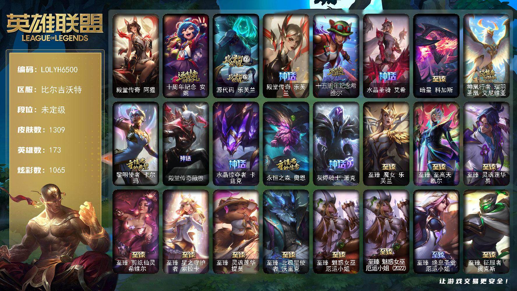 【LOLYH6500】173英雄/1309皮肤/7终极/118神话/201限定/54臻彩/1065炫彩/125传说/213史诗/未定级/十周年纪念安妮/源代码乐芙兰/殿堂传奇乐芙兰/十五周年纪念希维尔/水晶圣骑艾希/暗星科加斯/神凰行者瑞羽圣凰艾尼维亚/黎明使者卡尔玛/殿堂传奇薇恩/水晶掠夺者卡兹克/永恒之森奥恩/灰烬骑士派克/战熊骑士瑟庄妮/青年瑞兹/暗星卡尔玛/黑夜使者弗拉基米尔/养蜂人辛吉德/创星之灵璐璐/地底世界崔斯特/斩星魔剑易/冠军之刃锐雯/冠军典狱长锤石/冠军之血希瓦娜/冠军之刃锐雯2016/冠军之隐劫/冠军掠夺者卡兹克/冠军蔷薇乐芙兰/2021全球总决赛嘉文四世/2022全球总决赛阿兹尔/Fnatic古拉加斯/Fnatic迦娜/Fnatic嘉文四世/Fnatic卡尔萨斯/暗杀星奥莉安娜/暗杀星蒙多/暗杀星慎/暗杀星伊泽瑞尔/SKTT1贾克斯/SKTT1劫/SKTT1婕拉/SKTT1李青/SKTT1薇恩/SSW辛吉德/SSW图奇/SKTT1阿利斯塔/SKTT1阿兹尔/SKTT1卡莉丝塔/SKTT1雷克顿/SKTT1瑞兹/SKTT1伊莉丝/SKTT1艾克/SKTT1奥拉夫/SKTT1烬/SKTT1辛德拉/SSG伊泽瑞尔/SSG纳尔/SSG塔莉垭/SSG霞/iG菲奥娜/iG艾瑞莉娅/iG卡蜜尔/iG卡莎/iG乐芙兰/iG洛/FPX薇恩/EDG格雷福斯/DRX凯特琳/电玩女神厄运小姐/电玩勇者锐雯/星之守护者伊泽瑞尔/玉剑传说舞剑仙/玉剑传说无影/星之守护者佐伊/灵能特工易/黎明使者薇恩/神凰行者烈羽焰凰霞/神凰行者幽羽玄凰萨勒芬妮/女帝厄运小姐/女帝格温/暗裔英雄盖伦/海之歌索拉卡/胜利之剑亚托克斯/胜利枪神卢锡安/胜利机器人布里茨/南瓜头费德提克/灵魂收割者索拉卡/大魔王提莫/伯爵卡萨丁/鬼影重重魔腾/鬼影森森茂凯/死亡誓约维克托/无头骑士赫卡里姆/死亡誓约劫/克烈古拉伯爵/魅惑女巫崔丝塔娜/魅惑女巫莫甘娜/魅惑女巫娜美/糖果使徒费德提克/泳池派对奥莉安娜/泳池派对菲奥娜/泳池派对格雷福斯/泳池派对黑默丁格/泳池派对嘉文四世/泳池派对凯特琳/泳池派对雷克顿/泳池派对蕾欧娜/泳池派对普朗克/泳池派对塔莉垭/泳池派对辛德拉/密林猎手提莫/破空枪骑孙悟空/外星装甲库奇/暗影沃里克/奥德赛吉格斯/野兽猎人德莱文/野兽猎人瑟庄妮/野兽猎人泰达米尔/波比的巧克力工坊/永恒之森乐芙兰/勇者阿狸/电玩战魂赫卡里姆/都铎王朝图奇/玉剑传说舞龙卫/御星魔矢艾希/钢铁之翼艾尼维亚/红桃杰克崔斯特/征服者阿利斯塔/征服者卡尔玛/征服者诺提勒斯/征服者韦鲁斯/防暴机器人布里茨/防暴士兵辛吉德/防暴天使凯尔/海之歌艾希/惊悚派对阿木木/惊悚派对费德提克/警用试作体K9内瑟斯/鸡里奥/克格汪/双城之战2微光实验室辛吉德/双城之战2孤勇者艾克/大元素使拉克丝/DJ娑娜/KDAALLOUT萨勒芬妮独立音乐人/灵魂守卫乌迪尔/未来战士伊泽瑞尔/殿堂传奇阿狸/冰霜烈焰安妮/安伯斯与提妮/科学怪熊的新娘安妮/皇家火枪手崔斯特/腥红之月崔斯特/特战先锋赵信/绞肉机角斗士赵信/翼骑统领赵信/屠龙勇士赵信/摄魂男爵弗拉基米尔/铁钩船长费德提克/重生之沙费德提克/圣光审判凯尔/天人合一易/侍魂易/铁血剑豪易/地狱火阿利斯塔/战争机器赛恩/战场公主希维尔/钢铁之心希维尔/月光女神阿忒弥斯索拉卡/圣洁化身索拉卡/源代码索拉卡/兔宝宝提莫/熊猫提莫/火箭达人崔丝塔娜/狼外婆沃里克/火牙狼人沃里克/荒野豺狼沃里克/法国皇室厄运小姐/黑帮狂花厄运小姐/女船长厄运小姐/紫晶射手艾希/国王泰达米尔/百夫长贾克斯/少林武僧贾克斯/刀锋女王莫甘娜/黑色荆棘莫甘娜/炼金狂士辛吉德/死神卡尔萨斯/卡尔萨斯祸害之光/侏罗纪化石科加斯/小小骑士阿木木/殇之机器人阿木木/熔火之心拉莫斯/全金属狂潮拉莫斯/贵族血统萨科/飞越疯人院萨科/武动巅峰萨科/战争血统蒙多/五杀摇滚键盘手娑娜/掠星魔刃卡萨丁/夜刃艾瑞莉娅/夜行义贼艾瑞莉娅/海克斯科技迦娜/寒冰女皇迦娜/星之守护者迦娜/特种部队普朗克/恐惧新星普朗克/血石诅咒塔里克/穿着正装的恶魔维迦/北领前线斯维因/绝代智将斯维因/驯龙大师斯维因/抵抗军天使凯特琳/古墓丽影凯特琳/铁血狙击手凯特琳/黑曜石守护者墨菲特/霸天巨兽墨菲特/无畏号墨菲特/海贼魅影卡特琳娜/暗夜猫女卡特琳娜/前线指挥官卡特琳娜/沙漠风暴卡特琳娜/源计划雄心卡特琳娜/蓝焰梦魔魔腾/符文战神雷克顿/枯萎之壤雷克顿/龙骑统帅嘉文四世/凯旋英雄嘉文四世/死亡绽放伊莉丝/腥红之月伊莉丝/灵骨工匠奥莉安娜/暗星奥莉安娜/三昧真火孙悟空/斗战胜佛孙悟空/V字仇杀者布兰德/冰晶之核布兰德/灵魂烈焰布兰德/防弹武僧李青/至高之拳李青/地下拳王李青/屠龙勇士薇恩/苍穹之光薇恩/深海妖姬卡西奥佩娅/战地机甲斯卡纳/生化博士黑默丁格/法老王朝内瑟斯/艳后奈德丽/铁血猎手奈德丽/四神之力乌迪尔/军神战甲波比/血色之锤波比/星之守护者波比/飞车暴走族古拉加斯/钢铁意志潘森/大夏武士潘森/面包之王潘森/冰川勇者伊泽瑞尔/死亡领主莫德凯撒/实习护士阿卡丽/银色之牙阿卡丽/铁血女忍阿卡丽/刺客信条凯南/腥红之月凯南/铁甲雄心盖伦/孤高游侠盖伦/钢铁烈阳蕾欧娜/源计划山蕾欧娜/至高君王玛尔扎哈/腥红之月泰隆/刺客信条锐雯/血色精锐锐雯/兔女郎锐雯/帝王斑蝶克格莫/深海怪鱼克格莫/侏罗纪化石克格莫/战地机甲克格莫/腥红之月鬼武者慎/战国大名慎/奥术光辉拉克丝/ODST地狱伞兵拉克丝/星际迷航拉克丝/沙之守护泽拉斯/钢之逆鳞希瓦娜/骸骨之爪希瓦娜/银河魔装机神希瓦娜/暗影妖狐阿狸/黑帮教父格雷福斯/海牛猎手菲兹/虚空海灵菲兹/银河魔装机神菲兹/铁血猎人雷恩加尔/暗黑武士雷恩加尔/白色死神韦鲁斯/暗星韦鲁斯/皇家守卫菲奥娜/夜鸦菲奥娜/源计划火菲奥娜/奥术大师吉格斯/驯龙女巫璐璐/星之守护者璐璐/绞肉机刽子手德莱文/永恒之森赫卡里姆/沙之守护卡兹克/死亡绽放卡兹克/暗星卡兹克/铁血帝皇德莱厄斯/生化骑士德莱厄斯/全金属狂潮杰斯/天启骑士杰斯/刀锋女王丽桑卓/源代码丽桑卓/暗黑女武神黛安娜/无限烈焰黛安娜/腥红之月黛安娜/血羽凤凰奎因/勇敢的心奎因/仲裁圣女辛德拉/亚特兰蒂斯辛德拉/灰烬领主奥瑞利安索尔/野火之藤婕拉/驯龙女巫婕拉/最后一只恐龙纳尔/萌侦探喵尔摩斯/邪恶魔人扎克/西部牛仔亚索/源计划风亚索/腥红之月亚索/战地机甲维克兹/苍穹之光维克兹/弗雷尔卓德塔莉垭/源代码卡蜜尔/屠龙勇士布隆/猛虎布隆/腥红之月烬/黯焰双魂千珏/银河魔装机神千珏/黑帮狂花金克丝/五星大厨塔姆/职业杀手卢锡安/源计划雷卢锡安/冲击之刃劫/源计划阴劫/爵士克烈/时之砂艾克/源计划自由艾克/霓虹杀拳蔚/炼狱魔女蔚/仲裁圣骑亚托克斯/霸天剑魔亚托克斯/锦鲤娜美/河水之灵娜美/星际之门阿兹尔/幽冥领主阿兹尔/腥红之月锤石/虚空使者俄洛伊/上古战魂雷克塞/糖果之王艾翁/永恒之森巴德/冰雪游神巴德/晨星之翎洛/暮星之羽霞/星守阿狸头像/铁哥们儿奥拉夫/地狱之门卫士加里奥/魔幻卡牌崔斯特/战地机甲厄加特/邪鸦魅影乐芙兰/血石领主弗拉基米尔/大天使长米迦勒凯尔/战场女武神凯尔/钢铁之翼凯尔/源计划林易/墨之影武者易/恶魔男爵瑞兹/霸天零式赛恩/日蚀骑士希维尔/黎明使者索拉卡/黑夜使者索拉卡/提莫约德尔人的一大步/约德尔国队长提莫/欧米伽小队幽灵特工/太空律动律动队长提莫/烈焰雄心崔丝塔娜/驯龙炮手崔丝塔娜/合金巨兽努努和威朗普/幻灵战斗队长厄运小姐/女皇艾希/源计划联合艾希/西部天使艾希/恶魔之刃泰达米尔/鬼魂新娘莫甘娜/至尊魔女莫甘娜/魔女伊芙琳/绅士科加斯/战地巨兽科加斯/双重冰晶艾尼维亚/黯晶凤凰艾尼维亚/律政大亨蒙多/电玩女神娑娜/灵能特工娑娜/冰霜之刃艾瑞莉娅/灵魂莲华艾瑞莉娅/女主播迦娜/红色男爵库奇/花仙女王卡尔玛/最终BOSS维迦/女警狙击凯特琳/未来战士凯特琳/战斗学院凯特琳/陆地王者4WD布里茨/苹果机器人布里茨/太空律动猫猫布里和里茨/冰川巨兽墨菲特/女帝卡特琳娜/上古战魂魔腾/源计划泯灭雷克顿/地狱行者孙悟空/丧尸布兰德/神拳李青/神龙尊者圣龙李青/源计划净化薇恩/光明哨兵薇恩/银河魔装机神兰博/第三类接触黑默丁格/驯龙学者黑默丁格/炼狱魔犬内瑟斯/屠龙勇士潘森/战斗学院伊泽瑞尔/青花瓷伊泽瑞尔/源计划超体莫德凯撒/腥红之月鬼武姬阿卡丽/星之守护者阿卡丽/死亡骑士盖伦/钢铁军团盖伦/神王盖伦/日蚀骑士蕾欧娜/月蚀骑士蕾欧娜/西部魔影大小姐蕾欧娜/黎明使者锐雯/星之守护者拉克丝/暗星女王拉克丝/耀星女神拉克丝/枯萎之壤泽拉斯/黯黑魔龙希瓦娜/冰霜亚龙希瓦娜/焰尾妖狐阿狸/偶像歌手阿狸/星之守护者阿狸/灵魂莲华阿狸/莲华温泉阿狸/光明哨兵格雷福斯/符文战熊沃利贝尔/苍穹之光韦鲁斯/至高天韦鲁斯/宇航员诺提勒斯/女校长菲奥娜/泳池派对吉格斯/金牌主播德莱文/霸天异形卡兹克/灌篮高手德莱厄斯/神王德莱厄斯/蔷薇绅士杰斯/青花瓷奥瑞利安索尔/奥德赛凯隐/心之钢凯隐/星之守护者卡莎/幻灵白鸽萨勒芬妮/黑夜使者亚索/神龙尊者昼日真龙亚索/神龙尊者夜月幻龙亚索/暗星尊烬/星之守护者金克丝/西部天使赛娜/西部魔影卢锡安/天煞劫/影执事劫/真实伤害艾克/海魔至尊亚托克斯/暗星锤石/灵魂莲华锤石/星之守护者洛/星之守护者霞/源计划毁灭派克/至高天派克/黎明使者永恩/西部魔影永恩/灵魂莲华瑟提/爱意绵绵头像/爱情之歌头像/觅心之翼奎因头像/觅心游侠卢锡安头像/星守索拉卡头像/法老阿木木/钢铁终结者赛恩/魔导绅士维迦/深潜蛙人古拉加斯/嗜血狂暴沃里克/宗师级锻造训练师/剪纸仙灵 嘉文四世 日进斗金/定海神珍 孙悟空 四海扬威/天龙之子 卡莎 飞龙乘云/无畏骑士 瑟庄妮 赤子初心/玉剑传说 无极 白虎/墨之影武者 易 金墨耀影/冠军之志 瑞兹 凯旋圣装/南天之怒 沃里克 炫金天神/冠军之箭 艾希 凯旋圣装/闭月之颜 貂蝉 炫金莲华/吕布 奉先 炫金战神/墨之影武者 亚索 金墨耀影/冠军典狱长 锤石 凯旋圣装/冠军之矛 卡莉丝塔 凯旋圣装/青花瓷 艾瑞莉娅 釉色/神龙尊者 圣龙李青 龙腾云起/殿堂传奇 薇恩 登神/雾雨之刃 锐雯/斗魂觉醒 拉克丝 无限斗志/斗魂觉醒 格温 幻之魂焰/殿堂传奇 乐芙兰 登神/破败军团 厄运小姐 灵岛征伐使/源计划：联合 艾希 红莲之弓/净雪之月 莫甘娜 冬虹/灵魂莲华 伊芙琳 绽夜/这货不是银狐 库奇/可爱可爱粉红红 布里茨/泳池派对 奥莉安娜 优雅珠光鲸/魔女 卡西奥佩娅 贪婪/心之钢 伊泽瑞尔 天纵才华/星之守护者 阿卡丽 热情之光/星之守护者 阿卡丽 未来之光/魔女 阿卡丽 虚荣/玉剑传说 无影 竞星/魅影之刃 锐雯/黎明使者 锐雯 黑夜使者/玉剑传说 舞龙卫 珠光/魔女 阿狸 饕餮/霸天战士 雷恩加尔 星啸天火/泳池派对 菲奥娜 清凉苹果冰/源计划：火 菲奥娜 惩戒/灌篮高手 德莱厄斯 金色神话/光明哨兵 黛安娜 灵岛抗击者/泳池派对 辛德拉 荔枝枝连击/弹幕天使 卡莎 炽天使·公正/星之守护者 卡莎 热情之光/灵魂莲华 亚索 霜见/北极星钢影 卡蜜尔 智慧纽带/星之守护者 金克丝 黑洞/西部天使 赛娜 神选天使长/天煞 劫 黑洞/觅心猫猫 悠米 月色真美/源计划：毁灭 派克 幻灭/幻灵战斗兔 阿萝拉 梦幻强袭/五杀摇滚鼓手奥拉夫/星空之门内瑟斯/孤胆英豪嘉文四世/霹雳游侠弗拉基米尔/死亡骑士内瑟斯/西部牛仔崔斯特/战地之王加里奥/海克斯科技安妮/新创战纪希维尔/海克斯科技崔丝塔娜/海克斯科技卡萨丁/海克斯科技斯维因/海克斯科技魔腾/摄魂使者薇恩/海克斯科技波比/海克斯科技玛尔扎哈/海克斯科技克格莫/海克斯科技吉格斯/零之枪骑赫卡里姆/恐惧新星德莱厄斯/龙的传人李青/银龙裁决泰隆/定海神珍孙悟空/你看见过我的熊猫吗安妮/碧玉之牙卡西奥佩娅/神龙之翼库奇/替父从军花木兰/广寒仙子嫦娥/神龙烈焰金克丝/美猴王孙悟空/紫金罗刹莫甘娜/玉净夜叉凯特琳/张辽文远/司马懿仲达/虎痴之拳蔚/南天之怒沃里克/北辰之