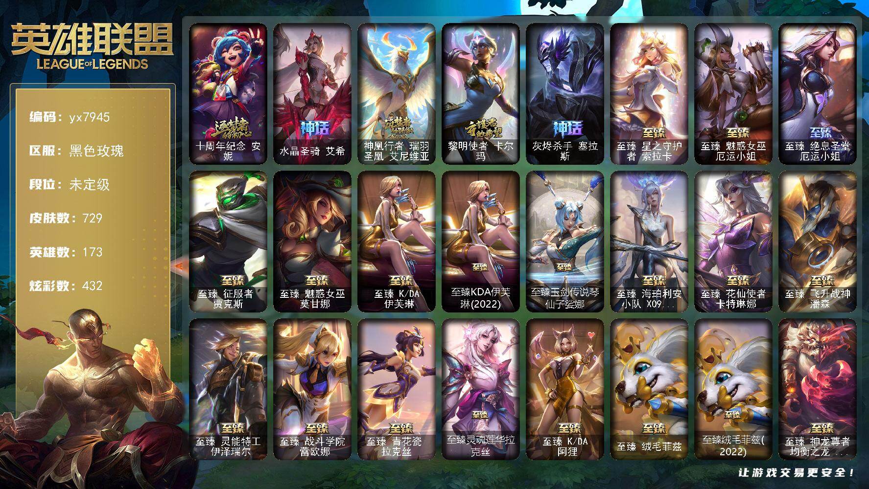 173英雄/729皮肤/5终极/46神话/107限定/32臻彩/432炫彩/58传说/125史诗/未定级/十周年纪念 安妮/水晶圣骑 艾希/神凰行者 瑞羽圣凰 艾尼维亚/黎明使者 卡尔玛/灰烬杀手 塞拉斯/卧虎藏龙 贾克斯/养蜂人 辛吉德/创星之灵 璐璐/送披萨的小姐姐 希维尔/冠军之血 希瓦娜/冠军之隐 劫/Fnatic 嘉文四世/暗杀星 努努和威朗普/暗杀星 伊泽瑞尔/SKT T1 劫/S