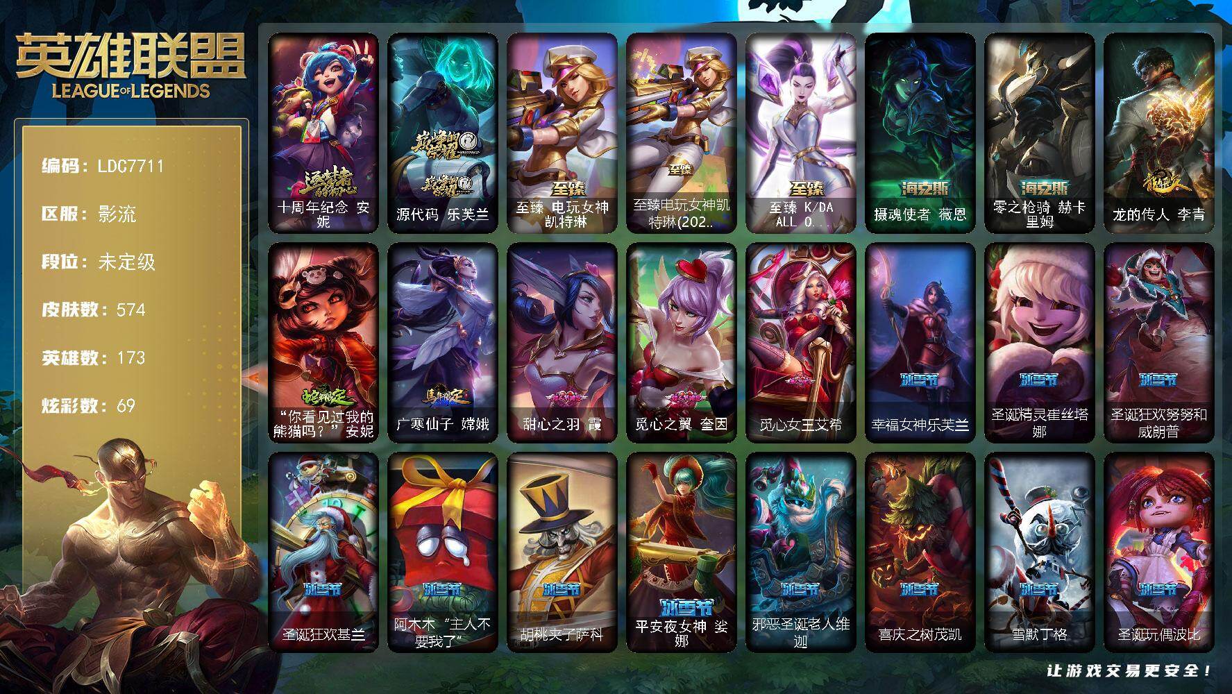 【LDC7711】173英雄/574皮肤/7神话/79限定/3臻彩/69炫彩/54传说/156史诗/未定级/十周年纪念安妮/源代码乐芙兰/庆典女皇艾尼维亚/送披萨的小姐姐希维尔/冠军典狱长锤石/冠军之血希瓦娜/冠军之矛卡莉丝塔/冠军之刃锐雯2016/冠军之隐劫/冠军之箭艾希/Fnatic古拉加斯/Fnatic迦娜/暗杀星蒙多/暗杀星努努和威朗普/暗杀星慎/SSW辛吉德/SKTT1雷克顿/SKTT1瑞兹/SKTT1艾克/SKTT1奥拉夫/SKTT1烬/SKTT1娜美/SKTT1辛德拉/SKTT1扎克/电玩女神厄运小姐/暗裔英雄盖伦/胜利之剑亚托克斯/胜利女神娑娜/胜利女神菲奥娜/胜利之心布隆/南瓜头费德提克/鬼影重重魔腾/鬼影森森茂凯/无头骑士赫卡里姆/魅惑女巫崔丝塔娜/糖果使徒费德提克/泳池派对厄运小姐/泳池派对菲奥娜/蓝色忧郁崔斯特/密林猎手提莫/女猎手希维尔/外星装甲库奇/暗影沃里克/野兽猎人德莱文/野兽猎人瑟庄妮/野兽猎人泰达米尔/波比的巧克力工坊/勇者阿狸/勇者奈德丽/都铎王朝图奇/钢铁之翼艾尼维亚/红桃杰克崔斯特/防暴士兵辛吉德/防暴天使凯尔/警用试作体K9内瑟斯/鸡里奥/克格汪/冰霜烈焰安妮/安伯斯与提妮/特战先锋赵信/绞肉机角斗士赵信/翼骑统领赵信/摄魂男爵弗拉基米尔/铁钩船长费德提克/圣光审判凯尔/天人合一易/侍魂易/铁血剑豪易/地狱火阿利斯塔/战争机器赛恩/战场公主希维尔/钢铁之心希维尔/月光女神阿忒弥斯索拉卡/圣洁化身索拉卡/源代码索拉卡/兔宝宝提莫/熊猫提莫/火箭达人崔丝塔娜/荒野豺狼沃里克/法国皇室厄运小姐/黑帮狂花厄运小姐/女船长厄运小姐/紫晶射手艾希/国王泰达米尔/少林武僧贾克斯/刀锋女王莫甘娜/炼金狂士辛吉德/死神卡尔萨斯/小小骑士阿木木/殇之机器人阿木木/熔火之心拉莫斯/全金属狂潮拉莫斯/贵族血统萨科/飞越疯人院萨科/武动巅峰萨科/战争血统蒙多/五杀摇滚键盘手娑娜/掠星魔刃卡萨丁/海克斯科技迦娜/星之守护者迦娜/血石诅咒塔里克/穿着正装的恶魔维迦/北领前线斯维因/绝代智将斯维因/抵抗军天使凯特琳/铁血狙击手凯特琳/霸天巨兽墨菲特/无畏号墨菲特/海贼魅影卡特琳娜/暗夜猫女卡特琳娜/前线指挥官卡特琳娜/源计划雄心卡特琳娜/蓝焰梦魔魔腾/符文战神雷克顿/龙骑统帅嘉文四世/凯旋英雄嘉文四世/暗星嘉文四世/死亡绽放伊莉丝/腥红之月伊莉丝/灵骨工匠奥莉安娜/三昧真火孙悟空/V字仇杀者布兰德/灵魂烈焰布兰德/防弹武僧李青/至高之拳李青/战地机甲斯卡纳/生化博士黑默丁格/法老王朝内瑟斯/艳后奈德丽/铁血猎手奈德丽/四神之力乌迪尔/军神战甲波比/血色之锤波比/飞车暴走族古拉加斯/钢铁意志潘森/大夏武士潘森/死亡领主莫德凯撒/实习护士阿卡丽/银色之牙阿卡丽/铁血女忍阿卡丽/刺客信条凯南/腥红之月凯南/铁甲雄心盖伦/孤高游侠盖伦/钢铁烈阳蕾欧娜/源计划山蕾欧娜/至高君王玛尔扎哈/刺客信条锐雯/血色精锐锐雯/帝王斑蝶克格莫/深海怪鱼克格莫/侏罗纪化石克格莫/战地机甲克格莫/腥红之月鬼武者慎/战国大名慎/ODST地狱伞兵拉克丝/星际迷航拉克丝/沙之守护泽拉斯/钢之逆鳞希瓦娜/骸骨之爪希瓦娜/银河魔装机神希瓦娜/暗影妖狐阿狸/虚空海灵菲兹/银河魔装机神菲兹/暗黑武士雷恩加尔/皇家守卫菲奥娜/夜鸦菲奥娜/源计划火菲奥娜/奥术大师吉格斯/驯龙女巫璐璐/星之守护者璐璐/绞肉机刽子手德莱文/沙之守护卡兹克/死亡绽放卡兹克/铁血帝皇德莱厄斯/生化骑士德莱厄斯/刀锋女王丽桑卓/源代码丽桑卓/无限烈焰黛安娜/腥红之月黛安娜/仲裁圣女辛德拉/亚特兰蒂斯辛德拉/灰烬领主奥瑞利安索尔/野火之藤婕拉/最后一只恐龙纳尔/邪恶魔人扎克/西部牛仔亚索/源计划风亚索/腥红之月亚索/战地机甲维克兹/苍穹之光维克兹/弗雷尔卓德塔莉垭/源代码卡蜜尔/屠龙勇士布隆/猛虎布隆/腥红之月烬/黯焰双魂千珏/银河魔装机神千珏/黑帮狂花金克丝/五星大厨塔姆/源计划阴劫/爵士克烈/时之砂艾克/霓虹杀拳蔚/霸天剑魔亚托克斯/河水之灵娜美/星际之门阿兹尔/腥红之月锤石/虚空使者俄洛伊/上古战魂雷克塞/永恒之森巴德/冰雪游神巴德/晨星之翎洛/铁哥们儿奥拉夫/地狱之门卫士加里奥/魔幻卡牌崔斯特/战地机甲厄加特/邪鸦魅影乐芙兰/血石领主弗拉基米尔/大天使长米迦勒凯尔/战场女武神凯尔/源计划林易/恶魔男爵瑞兹/提莫约德尔人的一大步/约德尔国队长提莫/欧米伽小队幽灵特工/烈焰雄心崔丝塔娜/合金巨兽努努和威朗普/女皇艾希/源计划联合艾希/恶魔之刃泰达米尔/绅士科加斯/战地巨兽科加斯/双重冰晶艾尼维亚/黯晶凤凰艾尼维亚/律政大亨蒙多/电玩女神娑娜/冰霜之刃艾瑞莉娅/女主播迦娜/最终BOSS维迦/未来战士凯特琳/陆地王者4WD布里茨/地狱行者孙悟空/丧尸布兰德/神拳李青/源计划净化薇恩/银河魔装机神兰博/第三类接触黑默丁格/炼狱魔犬内瑟斯/屠龙勇士潘森/腥红之月鬼武姬阿卡丽/死亡骑士盖伦/钢铁军团盖伦/神王盖伦/星之守护者拉克丝/枯萎之壤泽拉斯/黯黑魔龙希瓦娜/焰尾妖狐阿狸/偶像歌手阿狸/宇航员诺提勒斯/女校长菲奥娜/金牌主播德莱文/灌篮高手德莱厄斯/黑夜使者亚索/暗星尊烬/星之守护者金克丝/暗星锤石/勇者阿狸头像/法老阿木木/钢铁终结者赛恩/深潜蛙人古拉加斯/嗜血狂暴沃里克/宗师级锻造训练师/冠军之隐 劫 凯旋圣装/破败军团 厄运小姐 灵岛征伐使/霸天巨兽 雪崩 墨菲特/五杀摇滚鼓手奥拉夫/星空之门内瑟斯/孤胆英豪嘉文四世/霹雳游侠弗拉基米尔/死亡骑士内瑟斯/西部牛仔崔斯特/战地之王加里奥/摄魂使者薇恩/零之枪骑赫卡里姆/龙的传人李青/你看见过我的熊猫吗安妮/广寒仙子嫦娥/至臻电玩女神凯特琳/至臻电玩女神凯特琳(2022)/至臻KDAALLOUT卡莎/拆弹专家黑默丁格/冰河时代奥拉夫/创意工坊黑默丁格/亮丽女神希维尔/烈焰猛士奥拉夫/黑暗骑士奥拉夫/牛扒狂战奥拉夫/幽蓝梦魇加里奥/探戈灵魂崔斯特/逍遥赌侠崔斯特/皇家守卫赵信/秘密特工赵信/深渊巨蟹厄加特/电锯狂人厄加特/社会名流乐芙兰/弗拉基米尔伯爵/弗拉基米尔侯爵/学生会长弗拉基米尔/幽魂费德提克/联合王国费德提克/荒野幽灵费德提克/钢铁审判官凯尔/五杀摇滚女声主唱凯尔/暗影易/星战易/玉剑传说无极/金牛座阿利斯塔/斗牛士阿利斯塔/荒野镖客阿利斯塔/后场堡垒阿利斯塔/黑暗骑士阿利斯塔/哞利斯塔/部落精神瑞兹/美国大叔瑞兹/宗师级法师训练师瑞兹/瑞兹白须/武仙座海格力斯赛恩/原野伐木工赛恩/光明骑士希维尔/蕉泥座人索拉卡/军情五处提莫/小蜜蜂提莫/游击队员崔丝塔娜/约德尔海贼团崔丝塔娜/黑暗骑士沃里克/源计划末日沃里克/荒野巨兽努努和威朗普/西部牛仔厄运小姐/特工狂花厄运小姐/荒野女警厄运小姐/破败军团厄运小姐/极地女神艾希/勇敢的心艾希/黑暗骑士艾希/黑夜使者泰达米尔/冰球队员贾克斯/复仇武神贾克斯/光明骑士贾克斯/武神贾克斯/嘻哈精神基兰/遗迹守护者基兰/时间机器基兰/腥红之月基兰/机械污染辛吉德/冲浪高手辛吉德/黑色天灾辛吉德/黑暗女王伊芙琳/假面女皇伊芙琳/探戈灵魂伊芙琳/惊天魔盗伊芙琳/KDAALLOUT伊芙琳/首领图奇/北风冻原图奇/黑金诱惑图奇/绝影神偷图奇/欧米伽小队毒针狙击手/自由女神卡尔萨斯/五杀摇滚主唱卡尔萨斯/梦魇科加斯/尼斯巨兽科加斯/山海绘卷科加斯/狂欢阿木木/情绪摇滚阿木木/王子不是我阿木木/铬金铠甲拉莫斯/极度深寒拉莫斯/忍龟拉莫斯/宇航员拉莫斯/联盟之喙艾尼维亚/重甲猎鹰艾尼维亚/恐怖之源萨科/小丑工作坊萨科/万能小丑萨科/战栗之毒蒙多/健美教练蒙多/嗜血行刑蒙多/泳池派对蒙多/硬汉蒙多/寒冰王座卡萨丁/深海一号卡萨丁/虚空前世卡萨丁/先驱行者卡萨丁/莲花之令艾瑞莉娅/暴风女神迦娜/玉剑传说风仙子/幽灵船长普朗克/老兵普朗克/大力水手普朗克/雪橇速滑库奇/日冕女神卡尔玛/樱花乱舞卡尔玛/传统服饰卡尔玛/光明骑士卡尔玛/冰壶选手维迦/灰胡子魔法师维迦/绿野仙踪维迦/宇航员维迦/里尔击球手特朗德尔/垃圾场特朗德尔/传统造型特朗德尔/巡逻警官特朗德尔/创世之神特朗德尔/海贼参谋斯维因/荒野治安官凯特琳/铁锈斑斑布里茨/钢铁之门布里茨/戴一个表布里茨/战场BOSS布里茨/银白枪骑布里茨/三叶草墨菲特/赏金猎人卡特琳娜/红牌退场卡特琳娜/幻影梦魔魔腾/劫掠梦魇魔腾/恶咒亡魂魔腾/烈焰古树茂凯/图腾古树茂凯/绿茵门神茂凯/星河战队雷克顿/血石战神雷克顿/猛龙雷克顿/鳄霸雷克顿/屠龙勇士嘉文四世/吕布奉先/哥特女仆奥莉安娜/恶灵布偶奥莉安娜/末日余生布兰德/传统僧侣李青/摩登骇客薇恩/热带丛林兰博/独眼海盗兰博/太空律动串烧大师兰博/荒漠之咬卡西奥佩娅/蛇发女妖卡西奥佩娅/上古魔蛇卡西奥佩娅/魔女卡西奥佩娅/沙暴巨蝎斯卡纳/远土之灵斯卡纳/沙之守护斯卡纳/创世之神内瑟斯/丛林猎豹奈德丽/法国女仆奈德丽/银河魔装机神奈德丽/武力全开乌迪尔/诺克萨斯波比/乡村农夫古拉加斯/品酒大师古拉加斯/美酒节特使古拉加斯/狂热球迷古拉加斯/古拉加斯碎桶者/英仙座珀尔修斯潘森/丧尸杀手潘森/冒险精神伊泽瑞尔/足球先生伊泽瑞尔/失落的世界伊泽瑞尔/黑桃皇牌伊泽瑞尔/电玩勇者伊泽瑞尔/龙骑士莫德凯撒/五杀摇滚吉他手莫德凯撒/梅花国王莫德凯撒/五杀摇滚贝斯手约里克/蜂刺阿卡丽/奈落之炎阿卡丽/刺身之拳阿卡丽/地下都市梦魇阿卡丽/红色彗星凯南/银色闪电凯南/空手道凯南/医学博士凯南/海上霸主盖伦/神圣守卫蕾欧娜/烧烤女神蕾欧娜/暗影王子玛尔扎哈/魔灵玛尔扎哈/血色精锐泰隆/毛毛虫克格莫/索诺拉沙虫克格莫/极寒慎/炎爆慎/主治医师慎/游侠法师拉克丝/战地法师泽拉斯/杀出重围格雷福斯/无情重炮格雷福斯/失落大陆菲兹/苔原猎手菲兹/兔宝宝菲兹/雷霆领主沃利贝尔/北地风暴沃利贝尔/警长沃利贝尔/怒熊沃利贝尔/坚韧不屈沃利贝尔/光明哨兵雷恩加尔/夜魔水晶韦鲁斯/韦鲁斯迅箭/源计划天眼韦鲁斯/失落大陆诺提勒斯/地底迷城诺提勒斯/光明骑士诺提勒斯/创世之神诺提勒斯/全金属狂潮维克托/初号机维克托/造物主维克托/机械先驱维克托/死亡骑士瑟庄妮/传统造型瑟庄妮/瑟庄妮逐晓者/科学狂人吉格斯/少校吉格斯/糖果女巫璐璐/邪恶女巫璐璐/泳池派对璐璐/灵魂收割者德莱文/泳池派对德莱文/德莱德莱德莱文/血石骑士赫卡里姆/幽魂骑士赫卡里姆/创世之神赫卡里姆/奥德赛卡兹克/热血班长德莱厄斯/杰斯光明之锤/战斗学院杰斯/死亡之鹰奎因/方块王后辛德拉/黑夜使者凯隐/鬼影森森婕拉/弹幕天使卡莎/狂狮纳尔/奥德赛亚索/这货不是维克兹/荣誉使者阿克尚/布隆狮心/源计划疯狂金克丝/海牛大大塔姆/任性学霸艾克/女警官蔚/铁拳执事蔚/狂鲨亚托克斯/海皇姬娜美/战斗校长悠米/深渊恐惧锤石/破败解封锤石/巴德吟游诗人/源计划逆流塞拉斯/灵魂莲华永恩/神龙尊者炎龙瑟提/甜心之羽霞/觅心之翼奎因/觅心女王艾希/幸福女神乐芙兰/圣诞精灵崔丝塔娜/圣诞狂欢努努和威朗普/圣诞狂欢基兰/阿木木“主人不要我了”/胡桃夹子萨科/平安夜女神娑娜/邪恶圣诞老人维迦/喜庆之树茂凯/雪默丁格/圣诞玩偶波比/圣诞老人古拉加斯/圣诞驯鹿克格莫/寒冬精灵璐璐/冰雪节辛吉德/冰雪节玛尔扎哈/冰雪女神辛德拉