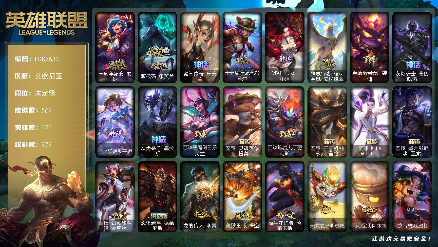 【LDC7633】173英雄/562皮肤/2终极/18神话/73限定/29臻彩/222炫彩/60传说/99史诗/未定级/十周年纪念安妮/源代码乐芙兰/殿堂传奇乐芙兰/十五周年纪念希维尔/MVPT1厄运小姐/神凰行者瑞羽圣凰艾尼维亚/至臻熔岩大厅维迦/灰烬骑士莫德凯撒/心之歌萨勒芬妮/灰烬杀手塞拉斯/冠军典狱长锤石/Fnatic古拉加斯/Fnatic迦娜/Fnatic库奇/暗杀星伊泽瑞尔/SKTT1贾克斯/SKTT1劫/SKTT1瑞兹/SKTT1辛德拉/SSG洛/iG卡莎/EDG厄斐琉斯/EDG悠米/DRX艾希/T1安蓓萨/T1赵信/T1芸阿娜/勇敢的心德莱厄斯/神凰行者烈羽焰凰霞/暗裔英雄盖伦/胜利女神奥莉安娜/胜利之剑亚托克斯/胜利枪神卢锡安/胜利机器人布里茨/胜利女神瑟庄妮/胜利凤凰艾尼维亚/胜利之王泰达米尔/胜利巨口克格莫/胜利剑圣易/胜利之运崔斯特/胜利之心布隆/灵魂收割者索拉卡/鬼影重重魔腾/泳池派对菲奥娜/泳池派对格雷福斯/泳池派对黑默丁格/泳池派对凯特琳/泳池派对普朗克/泳池派对佐伊/密林猎手提莫/黯然心伤阿木木/暗影沃里克/奥德赛吉格斯/野兽猎人德莱文/波比的巧克力工坊/都铎王朝图奇/玉剑传说舞龙卫/战场BOSS吉格斯/征服者诺提勒斯/征服者韦鲁斯/制胜金靴李青/防暴天使凯尔/海之歌萨勒芬妮/惊悚派对阿木木/惊悚派对费德提克/警用试作体K9内瑟斯/双城之战2微光实验室辛吉德/斗魂觉醒莎弥拉/武装战姬厄运小姐/绞肉机角斗士赵信/翼骑统领赵信/铁钩船长费德提克/天人合一易/地狱火阿利斯塔/战场公主希维尔/钢铁之心希维尔/月光女神阿忒弥斯索拉卡/火箭达人崔丝塔娜/火牙狼人沃里克/荒野豺狼沃里克/法国皇室厄运小姐/紫晶射手艾希/百夫长贾克斯/少林武僧贾克斯/刀锋女王莫甘娜/死神卡尔萨斯/小小骑士阿木木/殇之机器人阿木木/熔火之心拉莫斯/贵族血统萨科/飞越疯人院萨科/武动巅峰萨科/战争血统蒙多/夜行义贼艾瑞莉娅/海克斯科技迦娜/寒冰女皇迦娜/恐惧新星普朗克/血石诅咒塔里克/北领前线斯维因/绝代智将斯维因/驯龙大师斯维因/古墓丽影凯特琳/铁血狙击手凯特琳/暗夜猫女卡特琳娜/前线指挥官卡特琳娜/源计划雄心卡特琳娜/蓝焰梦魔魔腾/符文战神雷克顿/枯萎之壤雷克顿/龙骑统帅嘉文四世/凯旋英雄嘉文四世/死亡绽放伊莉丝/腥红之月伊莉丝/三昧真火孙悟空/防弹武僧李青/至高之拳李青/地下拳王李青/屠龙勇士薇恩/战地机甲斯卡纳/法老王朝内瑟斯/铁血猎手奈德丽/四神之力乌迪尔/军神战甲波比/血色之锤波比/钢铁意志潘森/大夏武士潘森/面包之王潘森/死亡领主莫德凯撒/实习护士阿卡丽/刺客信条凯南/腥红之月凯南/铁甲雄心盖伦/至高君王玛尔扎哈/血色精锐锐雯/帝王斑蝶克格莫/深海怪鱼克格莫/侏罗纪化石克格莫/战地机甲克格莫/战国大名慎/奥术光辉拉克丝/ODST地狱伞兵拉克丝/钢之逆鳞希瓦娜/暗影妖狐阿狸/黑帮教父格雷福斯/铁血猎人雷恩加尔/白色死神韦鲁斯/暗星韦鲁斯/夜鸦菲奥娜/驯龙女巫璐璐/永恒之森赫卡里姆/死亡绽放卡兹克/刀锋女王丽桑卓/勇敢的心奎因/亚特兰蒂斯辛德拉/驯龙女巫婕拉/最后一只恐龙纳尔/萌侦探喵尔摩斯/邪恶魔人扎克/西部牛仔亚索/源计划风亚索/弗雷尔卓德塔莉垭/黑帮狂花金克丝/源计划雷卢锡安/霓虹杀拳蔚/霸天剑魔亚托克斯/星际之门阿兹尔/腥红之月锤石/冰雪游神巴德/铁哥们儿奥拉夫/地狱之门卫士加里奥/魔幻卡牌崔斯特/战地机甲厄加特/血石领主弗拉基米尔/大天使长米迦勒凯尔/钢铁之翼凯尔/源计划林易/恶魔男爵瑞兹/日蚀骑士希维尔/黑夜使者索拉卡/约德尔国队长提莫/合金巨兽努努和威朗普/幻灵战斗队长厄运小姐/源计划联合艾希/西部天使艾希/鬼魂新娘莫甘娜/魔女伊芙琳/绅士科加斯/双重冰晶艾尼维亚/律政大亨蒙多/冰霜之刃艾瑞莉娅/女主播迦娜/最终BOSS维迦/女警狙击凯特琳/未来战士凯特琳/苹果机器人布里茨/上古战魂魔腾/神拳李青/光明哨兵薇恩/恶魔诅咒薇恩/银河魔装机神兰博/炼狱魔犬内瑟斯/青花瓷伊泽瑞尔/腥红之月鬼武姬阿卡丽/死亡骑士盖伦/星之守护者拉克丝/黯黑魔龙希瓦娜/焰尾妖狐阿狸/苍穹之光韦鲁斯/至高天韦鲁斯/宇航员诺提勒斯/女校长菲奥娜/霸天异形卡兹克/灌篮高手德莱厄斯/神王德莱厄斯/机神德莱厄斯/青花瓷奥瑞利安索尔/心之钢凯隐/星之守护者卡莎/黑夜使者亚索/神龙尊者昼日真龙亚索/暗星尊烬/星之守护者金克丝/西部天使赛娜/西部魔影卢锡安/天煞劫/海魔至尊亚托克斯/星之守护者霞/灵魂莲华瑟提/爱意绵绵头像/爱情之歌头像/觅心游侠卢锡安头像/魔导绅士维迦/深潜蛙人古拉加斯/宗师级锻造训练师/天龙之子 卡莎 飞龙乘云/无畏骑士 瑟庄妮 赤子初心/冠军之箭 艾希 凯旋圣装/征服者 韦鲁斯 炫金/墨之影武者 亚索 金墨耀影/冠军典狱长 锤石 凯旋圣装/神龙尊者 圣龙李青 龙腾云起/殿堂传奇 乐芙兰 登神/破败军团 厄运小姐 灵岛征伐使/源计划：联合 艾希 红莲之弓/源计划：孤狼 贾克斯 海斗大赛限定/净雪之月 莫甘娜 冬虹/山海绘卷 科加斯 朱红/玉剑传说 舞剑仙 承影/可爱可爱粉红红 布里茨/幻灵战斗蝠 薇恩 梦幻强袭/魔女 阿卡丽 虚荣/灵魂莲华 锐雯 流火/玉剑传说 舞龙卫 珠光/霸天战士 雷恩加尔 星啸天火/源计划：火 菲奥娜 惩戒/霸天异形 卡兹克 掠空魅影/霸天异形 卡兹克 丛林灾厄/灌篮高手 德莱厄斯 金色神话/星之守护者 卡莎 热情之光/星之守护者 金克丝 黑洞/西部天使 赛娜 贝利尔之怠/天煞 劫 恒星游历者/源计划：毁灭 派克 幻灭/五杀摇滚鼓手奥拉夫/星空之门内瑟斯/孤胆英豪嘉文四世/霹雳游侠弗拉基米尔/战地之王加里奥/恐惧新星德莱厄斯/龙的传人李青/美猴王孙悟空/福牛守护者德莱厄斯/天龙之子斯莫德/点心宝贝阿木木/龙马烈焰波比/至臻恶魔假日乐芙兰/至臻灵魂莲华提莫/至臻熔岩大厅贾克斯/至臻王国机神玄武盖伦/至臻KDAALLOUT卡莎/至臻墨之影武者亚索/至臻幻灵战斗猫金克丝/冰河时代奥拉夫/创意工坊黑默丁格/亮丽女神希维尔/黑暗骑士奥拉夫/幽蓝梦魇加里奥/风执事加里奥/逆转裁判崔斯特/皇家守卫赵信/深渊巨蟹厄加特/魔域梦魇厄加特/幻执事乐芙兰/弗拉基米尔伯爵/弗拉基米尔侯爵/黑潮弗拉基米尔/咖啡甜心弗拉基米尔/荒野幽灵费德提克/星之吞噬者费德提克/末世天使凯尔/屠龙勇士凯尔/五杀摇滚III遗失的章节凯尔/暗影易/星战易/金牛座阿利斯塔/斗牛士阿利斯塔/后场堡垒阿利斯塔/黑暗骑士阿利斯塔/哞利斯塔/宗师级法师训练师瑞兹/沙之守护瑞兹/武仙座海格力斯赛恩/玛格丽特披萨大厨赛恩/腥红之月希维尔/森林女神索拉卡/蕉泥座人索拉卡/星之守护者索拉卡/灵魂莲华索拉卡/小蜜蜂提莫/灵魂莲华提莫/游击队员崔丝塔娜/约德尔海贼团崔丝塔娜/欧米伽小队魔鬼伞兵/源计划末日沃里克/古神沃里克/荒野巨兽努努和威朗普/攻城巨兽努努和威朗普/千纸双子努努和威朗普/西部牛仔厄运小姐/特工狂花厄运小姐/荒野女警厄运小姐/星之守护者厄运小姐/极地女神艾希/丛林侠盗艾希/勇敢的心艾希/黑暗骑士艾希/魔女艾希/地狱火艾希/勇敢的心泰达米尔/梦魇泰达米尔/宗师级钓鱼训练师贾克斯/复仇武神贾克斯/源计划孤狼贾克斯/杀戮天使昔拉莫甘娜/地狱厨房莫甘娜/黎明使者莫甘娜/时间机器基兰/腥红之月基兰/冲浪高手辛吉德/科学狂人辛吉德/黑暗女王伊芙琳/假面女皇伊芙琳/探戈灵魂伊芙琳/惊天魔盗伊芙琳/腥红之月伊芙琳/首领图奇/黑金诱惑图奇/横行霸道图奇/绝影神偷图奇/欧米伽小队毒针狙击手/图奇影足/屠龙勇士图奇/自由女神卡尔萨斯/地狱火卡尔萨斯/梦魇科加斯/尼斯巨兽科加斯/狂欢阿木木/王子不是我阿木木/地狱火阿木木/铬金铠甲拉莫斯/极度深寒拉莫斯/忍龟拉莫斯/联盟之喙艾尼维亚/翼龙艾尼维亚/恐怖之源萨科/小丑工作坊萨科/战栗之毒蒙多/嗜血行刑蒙多/泳池派对蒙多/五杀摇滚III遗失的章节娑娜/深海一号卡萨丁/虚空前世卡萨丁/先驱行者卡萨丁/莲花之令艾瑞莉娅/源计划正义艾瑞莉娅/利刃充饥面包师傅艾瑞莉娅/暴风女神迦娜/玉剑传说风仙子/老兵普朗克/大力水手普朗克/雪橇速滑库奇/海牛骑手库奇/柯基库奇/宇航员库奇/日冕女神卡尔玛/樱花乱舞卡尔玛/破败军团卡尔玛/紫水晶意志塔里克/塔里克辉盾/白魔法师维迦/冰壶选手维迦/灰胡子魔法师维迦/我怒角维迦/里尔击球手特朗德尔/巡逻警官特朗德尔/创世之神特朗德尔/魔域梦魇特朗德尔/海贼参谋斯维因/荒野治安官凯特琳/铁锈斑斑布里茨/擂台皇帝布里茨/戴一个表布里茨/巅峰之星布里茨/珊瑚礁墨菲特/红牌退场卡特琳娜/劫掠梦魇魔腾/烈焰古树茂凯/绿茵门神茂凯/创世之神茂凯/血石战神雷克顿/猛龙雷克顿/鳄霸雷克顿/黎明使者雷克顿/吕布奉先/黑夜使者嘉文四世/银河魔装机神伊莉丝/黑色玫瑰假面舞会伊莉丝/恶灵布偶奥莉安娜/星之守护者奥莉安娜/末日余生布兰德/苍穹之光布兰德/至高天布兰德/传统僧侣李青/猎天使魔女薇恩/独眼海盗兰博/荒漠之咬卡西奥佩娅/魔女卡西奥佩娅/沙暴巨蝎斯卡纳/沙之守护斯卡纳/小蜜蜂黑默丁格/黑夜使者内瑟斯/法国女仆奈德丽/狮子星神奈德丽/诺克萨斯波比/乡村农夫古拉加斯/品酒大师古拉加斯/美酒节特使古拉加斯/光明骑士古拉加斯/西部魔影古拉加斯/斯巴达之魂潘森/万人敌潘森/丧尸杀手潘森/未来战士潘森/破败军团潘森/冒险精神伊泽瑞尔/足球先生伊泽瑞尔/失落的世界伊泽瑞尔/黑桃皇牌伊泽瑞尔/电玩勇者伊泽瑞尔/灵能特工伊泽瑞尔/花仙贵族伊泽瑞尔/龙骑士莫德凯撒/暗星莫德凯撒/五杀摇滚III遗失的章节莫德凯撒/西部魔影地狱列车长莫德凯撒/五杀摇滚贝斯手约里克/抵抗军灵魔约里克/奈落之炎阿卡丽/源计划暗影阿卡丽/魔女阿卡丽/银色闪电凯南/医学博士凯南/超级英雄凯南/战神阿瑞斯盖伦/海上霸主盖伦/战斗学院盖伦/神圣守卫蕾欧娜/烧烤女神蕾欧娜/战斗学院蕾欧娜/暗影王子玛尔扎哈/魔灵玛尔扎哈/荣誉使者玛尔扎哈/玉剑传说武剑仙/幻灵战斗兔锐雯/伏虎之力锐雯/索诺拉沙虫克格莫/小蜜蜂克格莫/极寒慎/炎爆慎/主治医师慎/绝息圣堂慎/游侠法师拉克丝/太空律动闪耀灯球拉克丝/至高天拉克丝/战地法师泽拉斯/风纪委员阿狸/永恒之森阿狸/战斗教授格雷福斯/失落大陆菲兹/兔宝宝菲兹/绒毛菲兹/青蛙雨衣菲兹/北地风暴沃利贝尔/坚韧不屈沃利贝尔/墨影之灵沃利贝尔/雷喵喵尔/沙之守护雷恩加尔/妖怪艺术家雷恩加尔/夜魔水晶韦鲁斯/觅心射手韦鲁斯/韦鲁斯迅箭/猎户星神韦鲁斯/西部魔影天使韦鲁斯/地底迷城诺提勒斯/禁魔石巨像诺提勒斯/全金属狂潮维克托/初号机维克托/传统造型瑟庄妮/瑟庄妮逐晓者/玉剑传说无双/花仙骑士菲奥娜/科学狂人吉格斯/糖果大战吉格斯/糖果女巫璐璐/灵魂收割者德莱文/魔域梦魇德莱文/魂蔷薇德莱文/血石骑士赫卡里姆/幽魂骑士赫卡里姆/创世之神赫卡里姆/热血班长德莱厄斯/杰斯光明之锤/战斗学院杰斯/屠龙勇士黛安娜/光明哨兵黛安娜/死亡之鹰奎因/赛博潮流佐伊/鬼影森森婕拉/弹幕天使卡莎/神龙尊者玉境灵龙卡莎/地狱火维克兹/荣誉使者阿克尚/西部魔影阿克尚/布隆狮心/幽梦玫瑰泽丽/源计划疯狂金克丝/双城之战金克丝/海牛大大塔姆/妖怪艺术家贝蕾亚/福牛守护者佛耶戈/五杀摇滚之噪音佛耶戈/未来战士卢锡安/灵能特工劫/任性学霸艾克/灵之菊奇亚娜/铁拳执事蔚/源计划裁决蔚/伏虎之力蔚/奥德赛亚托克斯/源代码娜美/战斗校长悠米/小蜜蜂悠米/西部魔影持枪女巫莎弥拉/深渊恐惧锤石/抵抗军炎魔俄洛伊/永恒之森雷克塞/黑暗骑士卡莉丝塔/绝息圣堂洛/太空律动创乐之神奥恩/窃魂修罗塞拉斯/幻灵战斗狼塞拉斯/女帝芮尔/灵能特工派克/斗魂觉醒派克/墨之影派克/灵魂莲华永恩/皮城议员梅尔/山海绘卷莉莉娅/太空律动百万调音格温/咖啡甜心格温/星之守护者尼菈/至高天奎桑提/心之钢奎桑提/源计划狂猎纳亚菲利/觅心萝莉金克丝/幽梦玫瑰伊莉丝/圣诞精灵崔丝塔娜/圣诞狂欢努努和威朗普/狂心冰王图奇/夺命美人卡特琳娜/圣诞驯鹿克格莫/魄罗骑士瑟庄妮/圣诞老人德莱文
