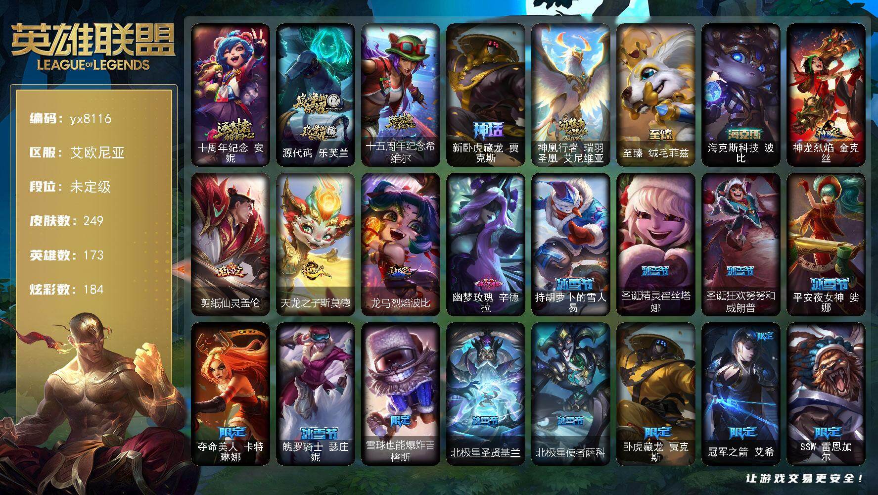 173英雄/249皮肤/7神话/41限定/16臻彩/184炫彩/25传说/52史诗/未定级/十周年纪念 安妮/源代码 乐芙兰/十五周年纪念 希维尔/新卧虎藏龙 贾克斯/神凰行者 瑞羽圣凰 艾尼维亚/卧虎藏龙 贾克斯/冠军之箭 艾希/SSW 雷恩加尔/SKT T1 伊莉丝/EDG 格雷福斯/EDG 佛耶戈/EDG 佐伊/EDG 厄斐琉斯/EDG 悠米/星之守护者 伊泽瑞尔/暗裔英雄盖伦/胜利女神