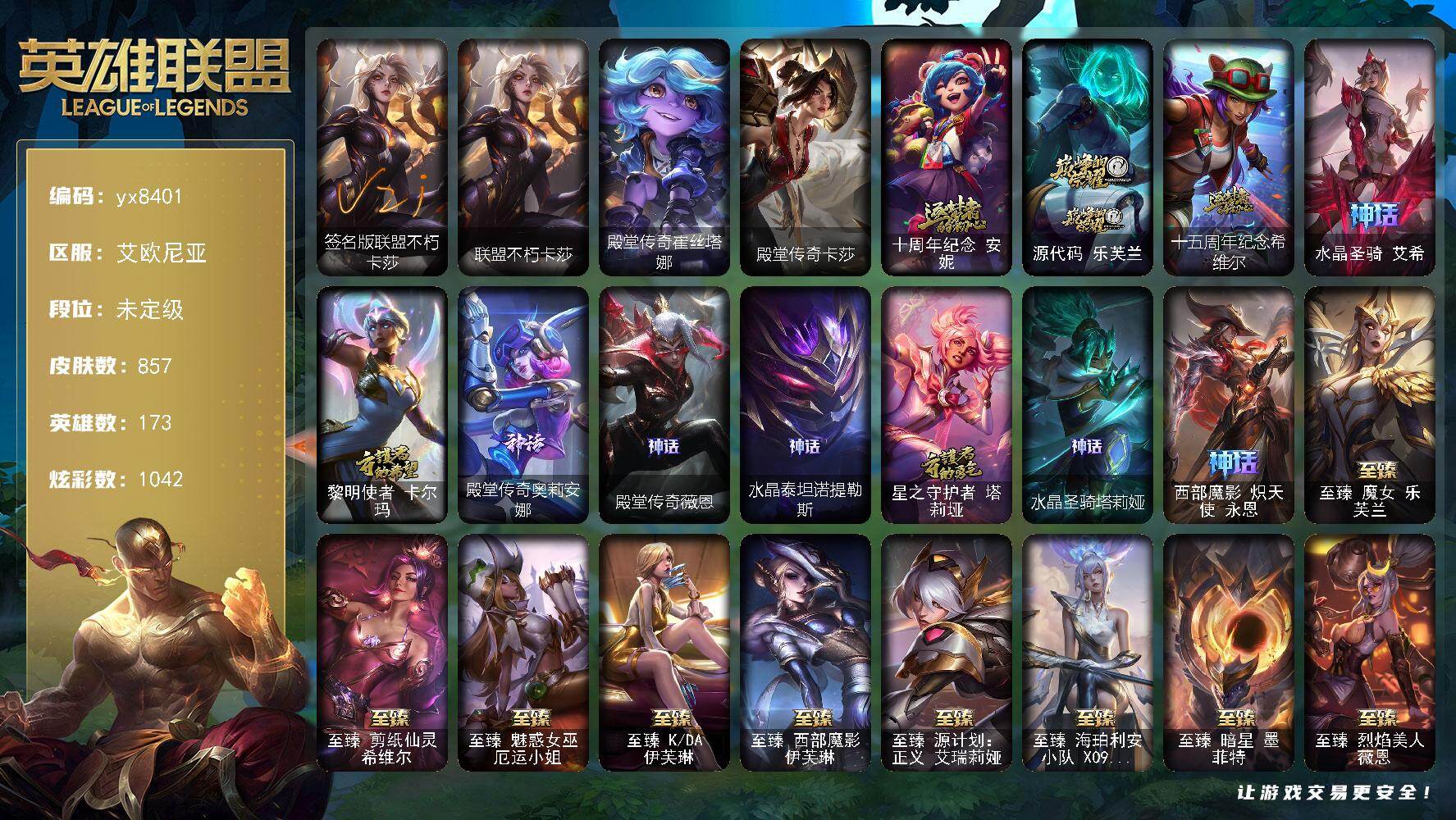 173英雄/857皮肤/60神话/117限定/45臻彩/1042炫彩/83传说/164史诗/未定级/十周年纪念 安妮/源代码 乐芙兰/十五周年纪念 希维尔/水晶圣骑 艾希/黎明使者 卡尔玛/殿堂传奇奥莉安娜/殿堂传奇薇恩/水晶泰坦诺提勒斯/星之守护者 塔莉垭/水晶圣骑 塔莉垭/西部魔影 炽天使 永恩/诺斯费拉图  弗拉基米尔/送披萨的小姐姐 希维尔/冠军典狱长 锤石/冠军之血 希瓦娜/冠军之隐