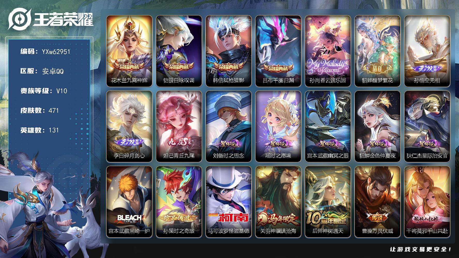 【精品v10推荐·4典藏·满珍品无双·3无双·3珍品·5星传说·76传说·云端乐园·馥梦繁花·全套慕夏·1.6W流光积分·青丘九尾·碎月剑心·无相·灿若星河天幕·紫瑶·满蛇年限定·无二次】YXw62951-安卓Q-131英雄-471皮肤-14王者印记-220铭文-贵族积分27w【贵族10】【v10·4典藏·2珍品无双·3无双·3珍品·5星传说·76传说·2天幕·41按键·197个性戳戳】【因赛季更新游戏段付以上号为准!】
【英雄全皮】：刘禅全皮，姜子牙全皮，橘右京全皮，亚连全皮，夏洛特全皮，司空震全皮，莱西奥全皮，戈娅全皮，空空儿全皮，影全皮，卢雅那全皮
【荣耀典藏】：花木兰-九霄神辉，铠-银白咏叹调，韩信-弑枪猎影，吕布-千魇归渊
【珍品无双】：孙尚香-云端乐园，貂蝉-馥梦繁花
【无双皮肤】：孙悟空-无相，李白-碎月剑心，妲己-青丘九尾
【珍品传说】：宫本武藏-黑崎一护，孙策-时之奇旅，马可波罗-怪盗基德
【星元皮肤】：狄仁杰-星际治安官，刘备-时之思念，瑶-时之愿境，宫本武藏-幽冥之眼，貂蝉-金色仲夏夜
【天幕】：繁花交响诗天幕，灿若星河天幕
【传说皮肤】：关羽-神骥镇沧海，后羿-神树通天，曹操-万灵伏威，干将莫邪-千山共赴，司空震-愿照山河定，女娲-愿照千秋盛，妲己-愿照众生和，澜-愿照九州拓，蔡文姬-愿照福禄聚，虞姬-愿照岁时盈，云缨-幻光神枪，裴擒虎-祥瑞亨通，嬴政-玄雷天君，王昭君-映山客，桑启-鸣野蒿，夏侯惇-霜北刀，亚连-落雪白狼，貂蝉-曦玄引，典韦-战鼓燎原，孙尚香-乘龙问璇玑，孙策-乘龙淬吴钩，赵云-乘龙铭钟鼎，马超-琥珀纪元，澜-逐花归海，艾琳-觅芳踪，露娜-霜月吟，狄仁杰-夜礼服假面，鲁班七号-时之奇旅，吕布-遇见神鼓，宫本武藏-惊梅引，云缨-鹤归松栖，马可波罗-妄想实况，东皇太一-灼幽烈阳，诸葛亮-鹤羽星尊，澜-电玩雷克斯，亚瑟-追逃游戏，安琪拉-追逃游戏，公孙离-记忆之芯，夏洛特-浮生妄，花木兰-燃星之曲，虞姬-无限倾心，项羽-无限倾心，伽罗-炽翼辉光，孙悟空-齐天大圣，小乔-山海琳琅生，曜-山海苍雷引，李信-山海炽霜斩，吕布-怒海麟威，李白-诗剑行，狄仁杰-神器狴犴令，不知火舞-绯月行，王昭君-星穹之声，百里守约-碎云，橘右京-枫霜尽，孙尚香-音你闪耀，马超-无双飞将，女娲-补天，孙策-末日机甲，瑶-时之祈愿，赵云-淬星耀世，王昭君-乞巧织情，李元芳-飞鸢探春，兰陵王-默契交锋，铠-绛天战甲，虞姬-启明星使，孙悟空-零号赤焰，曜-云鹰飞将，刘备-时之恋人，张良-黄金白羊座，干将莫邪-久胜战神，达摩-黄金狮子座，后羿-黄金射手座，貂蝉-仲夏夜之梦，宫本武藏-地狱之眼，孙悟空-地狱火，狄仁杰-超时空战士
【限定皮肤】：夏侯惇-霜北刀，虞姬-夏日便利店，姜子牙-天穹之誓，李白-谪仙醉月，狄仁杰-阴阳师，小乔-山海琳琅生，赵云-皇家上将，赵云-引擎之心，墨子-降魔，孙尚香-蔷薇恋人，鲁班七号-乒乒小将，鲁班七号-时之奇旅，庄周-云端筑梦师，钟无艳-超时空战士，扁鹊-奇幻香踪，吕布-遇见神鼓，元歌-无心，夏侯惇-匿光决锋者，甄姬-落雪兰心，典韦-蓝屏警告，典韦-岱宗，马可波罗-山海玄木吟，马可波罗-妄想实况，狄仁杰-魔术师，狄仁杰-神器狴犴令，达摩-沙漠行僧，项羽-海滩派对，项羽-无限倾心，老夫子-航海奇遇记，关羽-百相守梦，安琪拉-追逃游戏，韩信-飞衡，王昭君-星穹之声，兰陵王-默契交锋，花木兰-燃星之曲，不知火舞-绯月行，橘右京-枫霜尽，亚瑟-潮玩骑士王，亚瑟-追逃游戏，孙悟空-至尊宝，孙悟空-零号赤焰，孙悟空-孙行者，孙悟空-齐天大圣，刘备-百相守梦，张飞-虎魄，李元芳-匿光侦查者，李元芳-云中旅人，虞姬-启明星使，虞姬-无限倾心，杨玉环-遇见飞天，杨戬-潮玩骑兵，女娲-补天，雅典娜-黎明之约，鬼谷子-五谷丰年，诸葛亮-鹤羽星尊，百里玄策-原初追逐者，公孙离-玉兔公主，沈梦溪-匿光破解者，裴擒虎-擒涛扼浪，瑶-时之祈愿，瑶-山海碧波行，云中君-纤云弄巧，李信-山海炽霜斩，伽罗-炽翼辉光，盾山-梦圆繁星，猪八戒-猪悟能，嫦娥-拒霜思，嫦娥-暖冬兔眠，曜-山海苍雷引，西施-玲珑珍味，西施-至美乘鲤谣，蒙犽-狂想玩偶喵，鲁班大师-探海日志，桑启-海盐诗旅，夏洛特-浮生妄，暃-星界游侠，戈娅-驭风魔法，艾琳-流音漫舞，赵怀真-鹤归松栖，云缨-鹤归松栖，司空震-地狱燃心，阿古朵-江河有灵，张良-古海寻踪，狄仁杰-夜礼服假面，蒙犽-百解令，艾琳-觅芳踪，蒙恬-荣光圣徽，高渐离-燃音魔法，妲己-灵卜魔法，鬼谷子-天穹祈灯，李白-碎月剑心，伽罗-琥珀纪元，马超-琥珀纪元，姬小满-妄想食味，大乔-乘龙忆丹青，安琪拉-乘龙聚宝船，孙尚香-乘龙问璇玑，孙策-乘龙淬吴钩，赵云-乘龙铭钟鼎，貂蝉-曦玄引，亚连-落雪白狼，沈梦溪-龙舞盛年，鲁班七号-蔬乡物语，李元芳-蔬乡物语，刘邦-剑破天穹，程咬金-群星魔术团，项羽-苍威无极，刘备-异域游侠，周瑜-熔金海岸
【年限皮肤】：典韦-岱宗，韩信-飞衡，小乔-山海琳琅生，曜-山海苍雷引，李信-山海炽霜斩，瑶-山海碧波行，马可波罗-山海玄木吟，孙尚香-乘龙问璇玑，孙策-乘龙淬吴钩，赵云-乘龙铭钟鼎，大乔-乘龙忆丹青，安琪拉-乘龙聚宝船，司空震-愿照山河定，女娲-愿照千秋盛，妲己-愿照众生和，澜-愿照九州拓，蔡文姬-愿照福禄聚，虞姬-愿照岁时盈，关羽-神骥镇沧海
【赛季限定】：达摩-沙漠行僧，李元芳-云中旅人，桑启-海盐诗旅，裴擒虎-擒涛扼浪，鲁班大师-探海日志，张良-古海寻踪，鬼谷子-天穹祈灯，刘邦-剑破天穹，姜子牙-天穹之誓，东皇太一-噬灭天穹，太乙真人-谧流熔炉，钟馗-虚灵犬护，甄姬-逆浪荇歌，亚瑟-荣光之誓，百里玄策-原初追逐者，雅典娜-黎明之约，蒙恬-荣光圣徽，牛魔-星界战将，项羽-九幽镇关
【战令限定】：典韦-蓝屏警告，蒙犽-狂想玩偶喵，亚瑟-潮玩骑士王，老夫子-航海奇遇记，钟无艳-超时空战士，甄姬-落雪兰心，暃-星界游侠，嫦娥-暖冬兔眠，扁鹊-奇幻香踪，杨戬-潮玩骑兵，戈娅-驭风魔法，西施-玲珑珍味，司空震-地狱燃心，艾琳-流音漫舞，高渐离-燃音魔法，妲己-灵卜魔法，鲁班七号-蔬乡物语，李元芳-蔬乡物语，项羽-苍威无极，虞姬-夏日便利店，亚连-破空之剑，廉颇-撼地雄心，孙悟空-神迹守卫，百里守约-百相守梦，老夫子-百相守梦，孙膑-茶境仙，马超-访茗客，刘禅-鸭鸭历险记，沈梦溪-鸭鸭历险记，周瑜-百相守梦，孙策-百相守梦，莱西奥-光弋星穹，明世隐-往忆晖光，周瑜-线条小狗，海月-海之女神，赵怀真-逢春序，艾琳-繁夏笺，亚瑟-旅行日记，安琪拉-旅行日记
【史诗皮肤】：孙膑-帕恰狗之风，安琪拉-旅行日记，亚瑟-旅行日记，艾琳-繁夏笺，赵怀真-逢春序，金蝉-济世禅心，刘禅-超级夜猫侠，姜子牙-弘道录，海月-海之女神，周瑜-线条小狗，项羽-九幽镇关，女娲-万灵启世，百里玄策-罗小黑战记，莱西奥-光弋星穹，公孙离-涂山容容，西施-织梦人，朵莉亚-幻珠鲛人，黄忠-百相守梦，钟无艳-戍鼓铭心，周瑜-百相守梦，老夫子-藏狐褐绒，百里守约-雪豹霜爪，扁鹊-灵蛊蚀心，狂铁-龙之律动，刘禅-鸭鸭历险记，阿轲-化蝶舞，芈月-瑰影绮梦，狄仁杰-绮世丹青，亚连-糖绘人间，孙膑-茶境仙，牛魔-星界战将，百里守约-百相守梦，李白-谪仙醉月，马可波罗-星界特工，亚连-破空之剑，廉颇-撼地雄心，大司命-东方月初，桑启-奇遇星旅，鲁班七号-蔬乡物语，大乔-乘龙忆丹青，安琪拉-乘龙聚宝船，姬小满-妄想食味，伽罗-琥珀纪元，蒙恬-荣光圣徽，高渐离-燃音魔法，周瑜-雪夜绮愿，蒙犽-百解令，姜子牙-闲日渔趣，西施-至美乘鲤谣，阿古朵-江河有灵，司空震-地狱燃心，李元芳-匿光侦查者，莱西奥-末日机甲，赵怀真-鹤归松栖，百里守约-真我赫兹，米莱狄-完美假期，戈娅-驭风魔法，刘禅-电玩爆裂旋风，沈梦溪-匿光破解者，关羽-百相守梦，刘备-百相守梦，扁鹊-奇幻香踪，杨玉环-银翎春语，瑶-山海碧波行，马可波罗-山海玄木吟，暃-星界游侠，墨子-降魔，元歌-无心，盾山-梦圆繁星，鬼谷子-五谷丰年，弈星-滕王阁序，钟无艳-超时空战士，张良-千筹问战，貂蝉-唤灵魅影，夏侯惇-匿光决锋者，艾琳-奇遇舞章，澜-赏金猎手，公孙离-玉兔公主，夏洛特-永昼，哪吒-雪上飞焰，雅典娜-黎明之约，嫦娥-拒霜思，猪八戒-猪悟能，孙悟空-孙行者，安琪拉-时之奇旅，钟馗-乐园奇幻夜，沈梦溪-月团寄思，杨戬-天秀启明，鲁班七号-乒乒小将，老夫子-航海奇遇记，蒙犽-龙鼓争鸣，西施-诗语江南，云中君-纤云弄巧，百里玄策-原初追逐者，蒙犽-狂想玩偶喵，张飞-虎魄，瑶-遇见神鹿，橘右京-修罗，不知火舞-魅语，小乔-青蛇，典韦-岱宗，韩信-飞衡，狄仁杰-鹰眼统帅，伽罗-箭羽风息，典韦-蓝屏警告，大乔-猫狗日记，孙策-猫狗日记，杨玉环-遇见飞天，阿轲-节奏热浪，白起-星夜王子，程咬金-功夫厨神，李元芳-逐浪之夏，刘禅-天才门将，蔡文姬-舞动绿茵，铠-曙光守护者，百里守约-特工魅影，庄周-云端筑梦师，安琪拉-心灵骇客，雅典娜-冰冠公主，亚瑟-心灵战警，诸葛亮-黄金分割率，兰陵王-暗隐猎兽者，小乔-缤纷独角兽，夏侯惇-乘风破浪，刘邦-德古拉伯爵，花木兰-水晶猎龙者，赵云-引擎之心，孙悟空-至尊宝，张飞-乱世虎臣，吕布-末日机甲，李白-千年之狐，曹操-幽灵船长，刘禅-绅士熊喵，吕布-圣诞狂欢，墨子-金属风暴，墨子-龙骑士，妲己-女仆咖啡，妲己-魅力维加斯，嬴政-摇滚巨星，嬴政-暗夜贵公子，孙尚香-水果甜心，孙尚香-蔷薇恋人，宫本武藏-鬼剑武藏，廉颇-地狱岩魂，狄仁杰-魔术师，王昭君-偶像歌手，甄姬-冰雪圆舞曲，貂蝉-圣诞恋歌，赵云-未来纪元，赵云-皇家上将，阿轲-暗夜猫娘，露娜-紫霞仙子，项羽-苍穹之光，鲁班七号-电玩小子
【其他皮肤】：卢雅那-烈焰狂欢，伽罗-月影弦鸣，公孙离-碎光执事，心魔六耳-未来纪元，张飞-街头猛卫，墨子-碎光执事，朵莉亚-幻海寻迹，影-百相守梦，敖隐-赤刃凌霄，兰陵王-雾影缉谜，鲁班七号-班班快跑，桑启-线条小狗，虞姬-溯影追猎，蚩奼-极光幻客，曹操-逐霄之志，艾琳-鹤鸣心笺，孙权-径山谋武，张良-罗小黑战记，明世隐-往忆晖光，亚瑟-荣光之誓，哪吒-罗小黑战记，鬼谷子-克喵，莱西奥-踏浪烽翎，空空儿-戏梦巡演，庄周-锦麟游梦，孙策-百相守梦，甄姬-逆浪荇歌，白起-死霸装，姬小满-小满鸭，雅典娜-潮玩士官长，露娜-命运加冕，阿古朵-布丁狗之约，张良-灵野札记，苏烈-春野闲踪，沈梦溪-鸭鸭历险记，钟馗-虚灵犬护，刘备-浪漫序章，戈娅-玫蓝誓约，明世隐-景韶洛都，少司缘-灵卦秘语，达摩-爆裂喵拳，东皇太一-金福满堂，姜子牙-星梦巡礼，西施-雪境奇遇，影-魅影绮裳，马超-访茗客，典韦-铁骨偃魂，太乙真人-谧流熔炉，苍-苍林狼骑，干将莫邪-雾都夜雨，米莱狄-怪诞之夜，老夫子-百相守梦，亚瑟-动物派对，东皇太一-噬灭天穹，盘古-敬我三分，孙悟空-神迹守卫，虞姬-夏日便利店，周瑜-熔金海岸，姜子牙-天穹之誓，刘备-异域游侠，大司命-暗都幽影，项羽-苍威无极，程咬金-群星魔术团，盘古-经纬探寻者，刘邦-剑破天穹，扁鹊-无尽旅途，李元芳-蔬乡物语，钟无艳-春野之旅，沈梦溪-龙舞盛年，亚瑟-鸿运当头，廉颇-功夫炙烤，朵莉亚-金色潮汐，嫦娥-漠中幻影，海诺-时空谍影，妲己-灵卜魔法，鬼谷子-天穹祈灯，程咬金-暖冬絮语，后羿-完美运算，曹操-决胜大满贯，兰陵王-幻夜行动，亚连-破局者，海月-王牌新星，钟无艳-聚星闪耀，张良-古海寻踪，艾琳-流音漫舞，李元芳-妄想特派，姬小满-零食大作战，西施-玲珑珍味，鲁班大师-探海日志，莱西奥-西部游侠，太乙真人-劲辣红锅，杨戬-潮玩骑兵，裴擒虎-擒涛扼浪，赵怀真-太极少年，白起-乐园追猎者，猪八戒-潮玩探月行，海月-幻泉雾影，嫦娥-暖冬兔眠，桑启-海盐诗旅，戈娅-危途狂花，李元芳-云中旅人，甄姬-落雪兰心，蒙恬-蔚蓝守将，刘禅-唤灵魔甲，程咬金-无双福将，达摩-沙漠行僧，鲁班大师-乓乓大师，张良-缤纷绘卷，露娜-瓷语鉴心，刘禅