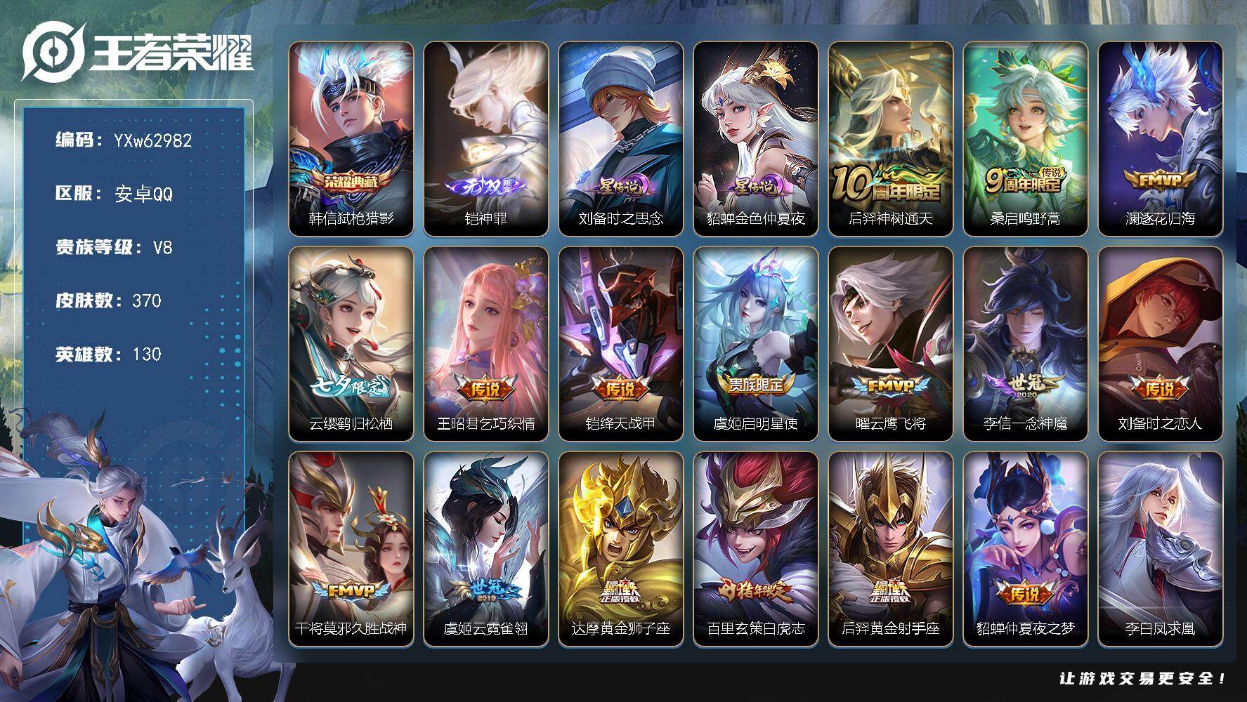 可换绑【精品推荐·神罪·弑枪猎影·天魔缭乱·白虎志·凤求凰·御风骁将·飞衡·岱宗·朱雀志无二次】YXw62982-安卓Q-130英雄-370皮肤-王者印记17-300铭文-贵族积分6w【贵族8】【1典藏·1无双·2星传说·18传说·1天幕·4按键·282幸运值】【因赛季更新游戏段付以上号为准!】
【星元皮肤】：刘备-时之思念，貂蝉-金色仲夏夜
【天幕】：共赏芳华天幕
【英雄全皮】：刘邦全皮，卢雅那全皮
【荣耀典藏】：韩信-弑枪猎影
【无双皮肤】：铠-神罪
【传说皮肤】：后羿-神树通天，桑启-鸣野蒿，澜-逐花归海，云缨-鹤归松栖，王昭君-乞巧织情，铠-绛天战甲，虞姬-启明星使，曜-云鹰飞将，李信-一念神魔，刘备-时之恋人，干将莫邪-久胜战神，虞姬-云霓雀翎，达摩-黄金狮子座，百里玄策-白虎志，后羿-黄金射手座，貂蝉-仲夏夜之梦，李白-凤求凰，吕布-天魔缭乱
【限定皮肤】：姜子牙-天穹之誓，狄仁杰-阴阳师，赵云-皇家上将，墨子-神迹守卫，嬴政-优雅恋人，嬴政-白昼王子，鲁班七号-狮舞东方，庄周-高山流水，高渐离-玩趣恶龙，阿轲-迷踪丽影，钟无艳-超时空战士，白起-夜都怪侠，芈月-幻夜卜梦，吕布-天魔缭乱，吕布-猎兽之王，吕布-御风骁将，周瑜-赤莲之焰，元歌-云间偶戏，元歌-无心，夏侯惇-朔风刀，甄姬-游园惊梦，甄姬-落雪兰心，曹操-烛龙，曹操-天狼征服者，典韦-穷奇，典韦-岱宗，马可波罗-暗影游猎，狄仁杰-魔术师，狄仁杰-万华元夜，达摩-星际陆战队，达摩-沙漠行僧，项羽-海滩派对，老夫子-醍醐杖，老夫子-航海奇遇记，程咬金-演武夺筹，刘邦-夺宝奇兵，韩信-飞衡，王昭君-午后时光，兰陵王-驯魔猎人，兰陵王-金庭之子，花木兰-默契交锋，亚瑟-潮玩骑士王，孙悟空-美猴王，孙悟空-至尊宝，孙悟空-大圣娶亲，孙悟空-孙行者，牛魔-御旌，后羿-圣弓游侠，李元芳-银河之约，李元芳-云中旅人，虞姬-启明星使，钟馗-神迹守卫，钟馗-驱傩正仪，干将莫邪-真爱魔法，雅典娜-单词大作战，雅典娜-黎明之约，蔡文姬-繁星吟游，鬼谷子-原初探秘者，鬼谷子-五谷丰年，黄忠-火炮绅士，苏烈-千军破阵，百里玄策-白虎志，百里玄策-原初追逐者，百里守约-朱雀志，弈星-混沌棋，梦奇-顽趣，公孙离-玉兔公主，沈梦溪-星空之诺，沈梦溪-大漠名商，明世隐-疑决卦，明世隐-吟游魔法，裴擒虎-李小龙，裴擒虎-擒涛扼浪，狂铁-御狮，狂铁-电玩高手，米莱狄-御霄，米莱狄-胡桃异想国，云中君-纤云弄巧，盾山-御銮，猪八戒-西部大镖客，猪八戒-猪悟能，上官婉儿-梁祝，上官婉儿-天狼绘梦者，上官婉儿-神器万象笔，嫦娥-拒霜思，西施-玲珑珍味，蒙犽-狂想玩偶喵，鲁班大师-探海日志，镜-匿光追影者，桑启-海盐诗旅，戈娅-驭风魔法，云缨-鹤归松栖，阿古朵-江河有灵，张良-古海寻踪，鬼谷子-天穹祈灯，伽罗-琥珀纪元，姬小满-妄想食味，沈梦溪-龙舞盛年，刘邦-剑破天穹，程咬金-群星魔术团，周瑜-熔金海岸
【年限皮肤】：孙悟空-美猴王，李白-凤求凰，百里玄策-白虎志，百里守约-朱雀志，典韦-岱宗，韩信-飞衡，吕布-御风骁将
【赛季限定】：曹操-烛龙，典韦-穷奇，狂铁-御狮，米莱狄-御霄，牛魔-御旌，盾山-御銮，夏侯惇-朔风刀，弈星-混沌棋，明世隐-疑决卦，老夫子-醍醐杖，鬼谷子-原初探秘者，狄仁杰-万华元夜，程咬金-演武夺筹，钟馗-驱傩正仪，苏烈-千军破阵，达摩-沙漠行僧，兰陵王-金庭之子，沈梦溪-大漠名商，李元芳-云中旅人，桑启-海盐诗旅，裴擒虎-擒涛扼浪，鲁班大师-探海日志，张良-古海寻踪，鬼谷子-天穹祈灯，刘邦-剑破天穹，姜子牙-天穹之誓，东皇太一-噬灭天穹，甄姬-逆浪荇歌，亚瑟-荣光之誓，百里玄策-原初追逐者，雅典娜-黎明之约，梦奇-顽趣
【战令限定】：嬴政-白昼王子，吕布-猎兽之王，鲁班七号-狮舞东方，钟馗-神迹守卫，兰陵王-驯魔猎人，周瑜-赤莲之焰，李元芳-银河之约，沈梦溪-星空之诺，阿轲-迷踪丽影，刘邦-夺宝奇兵，马可波罗-暗影游猎，猪八戒-西部大镖客，蒙犽-狂想玩偶喵，雅典娜-单词大作战，元歌-云间偶戏，亚瑟-潮玩骑士王，米莱狄-胡桃异想国，达摩-星际陆战队，老夫子-航海奇遇记，墨子-神迹守卫，干将莫邪-真爱魔法，后羿-圣弓游侠，黄忠-火炮绅士，芈月-幻夜卜梦，明世隐-吟游魔法，白起-夜都怪侠，狂铁-电玩高手，王昭君-午后时光，钟无艳-超时空战士，甄姬-落雪兰心，戈娅-驭风魔法，西施-玲珑珍味，周瑜-线条小狗，海月-海之女神，赵怀真-逢春序，亚瑟-旅行日记
【史诗皮肤】：亚瑟-旅行日记，鲁班大师-傩神司，赵怀真-逢春序，海月-海之女神，太乙真人-瓦猫非猫，周瑜-线条小狗，女娲-万灵启世，百里玄策-罗小黑战记，公孙离-涂山容容，西施-织梦人，黄忠-百相守梦，后羿-石田雨龙，扁鹊-灵蛊蚀心，狂铁-龙之律动，阿轲-化蝶舞，弈星-万物之道，姬小满-妄想食味，伽罗-琥珀纪元，阿古朵-江河有灵，海月-浮梦罗烟，戈娅-驭风魔法，梦奇-顽趣，元歌-无心，上官婉儿-神器万象笔，鬼谷子-五谷丰年，钟无艳-超时空战士，狂铁-电玩高手，明世隐-吟游魔法，公孙离-玉兔公主，雅典娜-黎明之约，黄忠-火炮绅士，镜-匿光追影者，嫦娥-拒霜思，司马懿-暗渊魔法，庄周-高山流水，猪八戒-猪悟能，孙悟空-孙行者，干将莫邪-真爱魔法，老夫子-航海奇遇记，米莱狄-胡桃异想国，花木兰-默契交锋，吕布-御风骁将，元歌-云间偶戏，云中君-纤云弄巧，裴擒虎-李小龙，百里玄策-原初追逐者，蒙犽-狂想玩偶喵，马可波罗-暗影游猎，上官婉儿-天狼绘梦者，孙尚香-时之恋人，马超-神威，橘右京-修罗，阿轲-迷踪丽影，不知火舞-魅语，小乔-青蛇，大乔-白蛇，典韦-岱宗，韩信-飞衡，李元芳-银河之约，蔡文姬-繁星吟游，曹操-天狼征服者，上官婉儿-梁祝，兰陵王-驯魔猎人，狄仁杰-鹰眼统帅，鲁班七号-狮舞东方，伽罗-箭羽风息，孙悟空-大圣娶亲，百里守约-朱雀志，大乔-猫狗日记，孙策-猫狗日记，嬴政-白昼王子，阿轲-节奏热浪，白起-星夜王子，程咬金-功夫厨神，李元芳-逐浪之夏，刘禅-天才门将，蔡文姬-舞动绿茵，铠-曙光守护者，百里守约-特工魅影，安琪拉-心灵骇客，雅典娜-冰冠公主，亚瑟-心灵战警，甄姬-游园惊梦，诸葛亮-黄金分割率，兰陵王-暗隐猎兽者，小乔-缤纷独角兽，夏侯惇-乘风破浪，刘邦-德古拉伯爵，花木兰-水晶猎龙者，孙悟空-至尊宝，韩信-白龙吟，张飞-乱世虎臣，吕布-末日机甲，李白-千年之狐，曹操-幽灵船长，刘禅-绅士熊喵，吕布-圣诞狂欢，墨子-金属风暴，墨子-龙骑士，妲己-女仆咖啡，妲己-魅力维加斯，嬴政-摇滚巨星，嬴政-暗夜贵公子，嬴政-优雅恋人，孙尚香-水果甜心，宫本武藏-鬼剑武藏，廉颇-地狱岩魂，狄仁杰-魔术师，王昭君-偶像歌手，甄姬-冰雪圆舞曲，貂蝉-圣诞恋歌，赵云-未来纪元，赵云-皇家上将，阿轲-暗夜猫娘，露娜-紫霞仙子，项羽-苍穹之光，鲁班七号-电玩小子
【其他皮肤】：卢雅那-烈焰狂欢，海诺-烬夜裁决，雅典娜-执弈定局，敖隐-赤刃凌霄，兰陵王-雾影缉谜，鬼谷子-谜偶窥秘，虞姬-溯影追猎，蚩奼-极光幻客，艾琳-鹤鸣心笺，孙权-径山谋武，亚瑟-荣光之誓，哪吒-罗小黑战记，鬼谷子-克喵，莱西奥-踏浪烽翎，庄周-锦麟游梦，云中君-云械蓝图，甄姬-逆浪荇歌，白起-死霸装，姬小满-小满鸭，露娜-命运加冕，阿古朵-布丁狗之约，张良-灵野札记，苏烈-春野闲踪，戈娅-玫蓝誓约，少司缘-灵卦秘语，姜子牙-星梦巡礼，西施-雪境奇遇，影-魅影绮裳，典韦-铁骨偃魂，苍-苍林狼骑，干将莫邪-雾都夜雨，东皇太一-噬灭天穹，周瑜-熔金海岸，姜子牙-天穹之誓，大司命-暗都幽影，程咬金-群星魔术团，刘邦-剑破天穹，沈梦溪-龙舞盛年，廉颇-功夫炙烤，嫦娥-漠中幻影，海诺-时空谍影，鬼谷子-天穹祈灯，后羿-完美运算，海月-王牌新星，钟无艳-聚星闪耀，张良-古海寻踪，李元芳-妄想特派，姬小满-零食大作战，西施-玲珑珍味，鲁班大师-探海日志，莱西奥-西部游侠，太乙真人-劲辣红锅，裴擒虎-擒涛扼浪，牛魔-牛运亨通，猪八戒-潮玩探月行，桑启-海盐诗旅，李元芳-云中旅人，甄姬-落雪兰心，蒙恬-蔚蓝守将，沈梦溪-大漠名商，王昭君-午后时光，米莱狄-契约魔法，刘禅-唤灵魔甲，兰陵王-金庭之子，白起-夜都怪侠，刘邦-虎啸剑宗，程咬金-无双福将，芈月-幻夜卜梦，达摩-沙漠行僧，马可波罗-潮玩牛仔，典韦-铁甲之心，后羿-圣弓游侠，苏烈-千军破阵，鲁班大师-乓乓大师，墨子-神迹守卫，钟馗-驱傩正仪，盘古-重装意志，张良-缤纷绘卷，程咬金-演武夺筹，达摩-星际陆战队，露娜-瓷语鉴心，杨戬-次元傲视，刘禅-秘密基地，亚瑟-潮玩骑士王，狄仁杰-万华元夜，雅典娜-单词大作战，鬼谷子-原初探秘者，廉颇-无尽征程，狂铁-特工战影，猪八戒-西部大镖客，老夫子-醍醐杖，盾山-圆桌骑士，刘邦-夺宝奇兵，明世隐-疑决卦，鲁班七号-黑桃队长，哪吒-次元突破，弈星-混沌棋，沈梦溪-星空之诺，周瑜-赤莲之焰，夏侯惇-朔风刀，姜子牙-炽热元素使，沈梦溪-鲨炮海盗猫，高渐离-玩趣恶龙，孙膑-归虚梦演，盾山-御銮，钟馗-神迹守卫，吕布-野性能量，小乔-丁香结，牛魔-御旌，庄周-奇妙博物学，张良-幽兰居士，明世隐-虹云星官，吕布-猎兽之王，米莱狄-御霄，项羽-科学大爆炸，大乔-守护之力，苏烈-坚韧之力，狂铁-御狮，鬼谷子-幻乐之宴，李白-敏锐之力，诸葛亮-掌控之力，典韦-穷奇，孙尚香-沉稳之力，牛魔-制霸全明星，老夫子-功夫老勺，狂铁-命运角斗场，王昭君-幻想奇妙夜，曹操-烛龙，宫本武藏-霸王丸，钟无艳-海滩丽影，墨子-进击墨子号，关羽-龙腾万里，刘备-汉昭烈帝，刘备-纽约教父，狄仁杰-阴阳师，后羿-阿尔法小队，宫本武藏-万象初新，刘备-万事如意，甄姬-花好人间，张飞-五福同心，花木兰-兔女郎，孙悟空-美猴王，达摩-拳王，亚瑟-死亡骑士，典韦-黄金武士，妲己-少女阿狸，姜子牙-时尚教父，孙膑-天使之翼，安琪拉-玩偶对对碰，宫本武藏-未来纪元，扁鹊-救世之瞳，扁鹊-化身博士，武则天-东方不败，牛魔-西部大镖客，白起-白色死神，程咬金-星际陆战队，芈月-红桃皇后，赵云-忍炎影，赵云-白执事，达摩-大发明家，阿轲-爱心护理，露娜-哥特玫瑰，韩信-街头霸王，韩信-教廷特使，项羽-海滩派对，桑启-画中游，暃-碧珀绯影，金蝉-前尘，云缨-赤焰之缨，司空震-启蛰，澜-孤猎，阿古朵-熊喵少女，蒙恬-秩序猎龙将，镜-冰刃幻境，蒙犽-归虚梦演，西施-归虚梦演，曜-归虚梦演，云中君-荷鲁斯之眼，瑶-森，盘古-创世神祝，猪八戒-年年有余，上官婉儿-修竹墨客，李信-灼热之刃，沈梦溪-棒球奇才，伽罗-花见巫女，盾山-极冰防御线，司马懿-魇语军师，孙策-海之征途，元歌-午夜歌剧院，弈星-踏雪寻梅，裴擒虎-街头旋风，杨玉环-霓裳曲，公孙离-花间舞，明世隐-占星师，女娲-尼罗河女神，梦奇-美梦成真，百里玄策-威尼斯狂欢，百里守约-绝影神枪，铠-龙域领主，干将莫邪-第七人偶，东皇太一-东海龙王，黄忠-芝加哥教父，哪吒-三太子，太乙真人-圆桌骑士，杨戬-埃及法老，苍-维京掠夺者，马可波罗-激情绿茵，夏侯惇-战争骑士，蔡文姬-蔷薇王座，关羽-天启骑士，虞姬-加勒比小姐，刘邦-圣殿之光，李元芳-特种部队，钟馗-地府判官，李白-范海辛，兰陵王-隐刃，刘禅-英喵野望，后羿-精灵王，周瑜-海军大将，孙悟空-西部大镖客，孙膑-未来旅行，小乔-万圣前夜，张良-一千零一夜，曹操-超能战警，曹操-死神来了，王昭君-精灵公主，老夫子-潮流仙人，貂蝉-异域舞娘，钟无艳-生化警戒，露娜-绯红之刃，项羽-帝国元帅，高渐离-金属狂潮，鲁班七号-木偶奇遇记
【内测皮肤】：嬴政-优雅恋人，高渐离-玩趣恶龙，狂铁-特工战影
