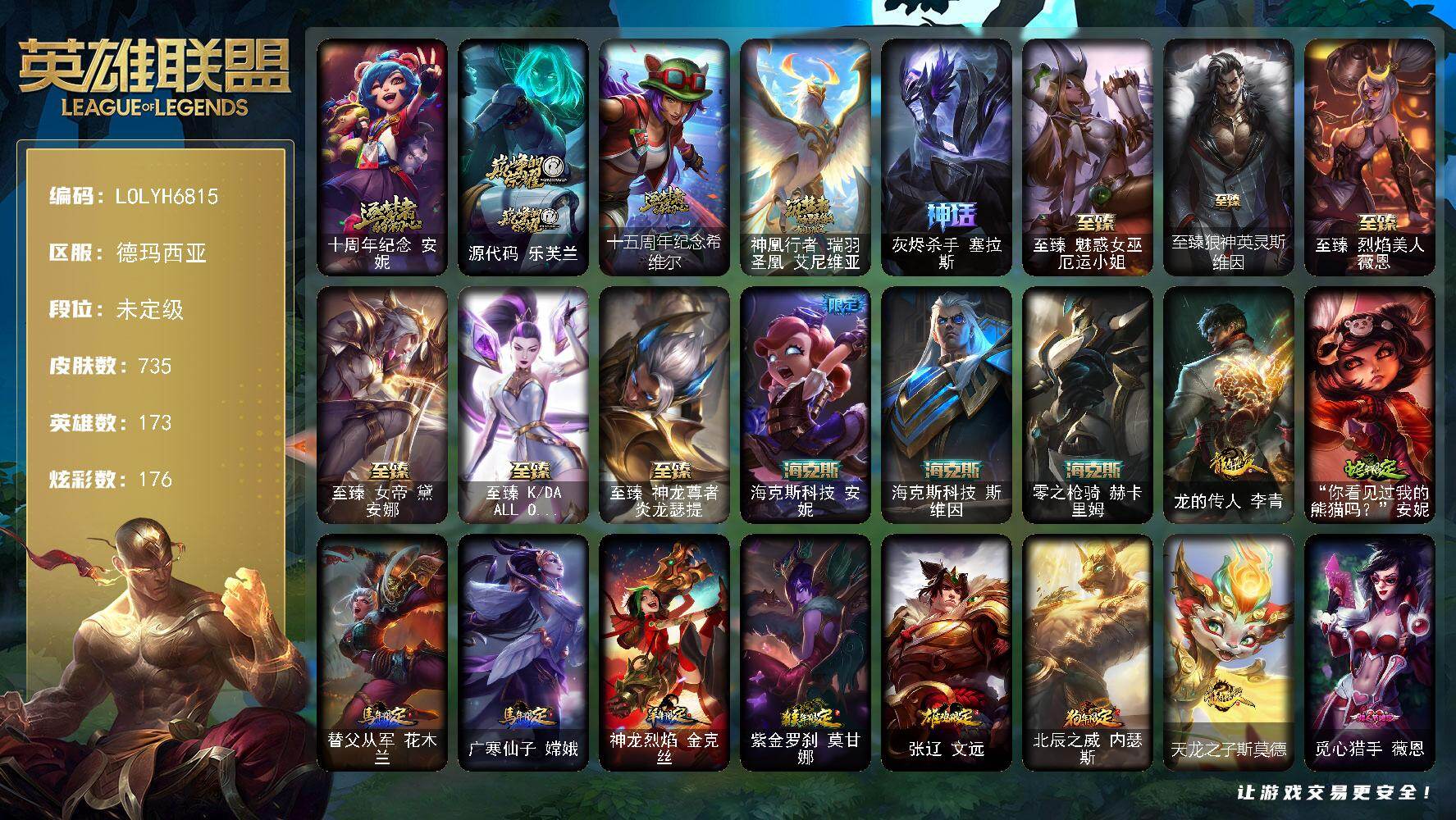 【LOLYH6815】173英雄/735皮肤/2终极/14神话/115限定/7臻彩/176炫彩/57传说/191史诗/未定级/十周年纪念安妮/源代码乐芙兰/十五周年纪念希维尔/神凰行者瑞羽圣凰艾尼维亚/灰烬杀手塞拉斯/银白审判凯尔/暗黑灵魂阿利斯塔/舞会公主安妮/诺斯费拉图弗拉基米尔/送披萨的小姐姐希维尔/地底世界崔斯特/冠军之刃锐雯/冠军典狱长锤石/冠军之刃锐雯2016/Fnatic古拉加斯/Fnatic迦娜/Fnatic卡尔萨斯/暗杀星奥莉安娜/暗杀星蒙多/暗杀星努努和威朗普/暗杀星慎/暗杀星伊泽瑞尔/SKTT1贾克斯/SKTT1劫/SKTT1婕拉/SKTT1李青/SKTT1薇恩/SSW辛吉德/SSW图奇/SKTT1雷克顿/SKTT1扎克/电玩女神厄运小姐/神凰行者幽羽玄凰萨勒芬妮/暗裔英雄盖伦/胜利女神希维尔/胜利之树茂凯/胜利枪神格雷福斯/胜利女神奥莉安娜/胜利枪神卢锡安/胜利机器人布里茨/胜利女神瑟庄妮/胜利凤凰艾尼维亚/胜利巨口克格莫/胜利女神娑娜/胜利剑圣易/胜利女神菲奥娜/海贼瑞兹/南瓜头费德提克/灵魂收割者索拉卡/鬼影重重魔腾/鬼影森森茂凯/无头骑士赫卡里姆/死亡誓约劫/魅惑女巫莫甘娜/魅惑女巫奈德丽/泳池派对雷克顿/泳池派对李青/泳池派对塔里克/机械迷城加里奥/蓝色忧郁崔斯特/蒙多蒙多/密林猎手提莫/女猎手希维尔/外星装甲库奇/暗影沃里克/野兽猎人德莱文/野兽猎人瑟庄妮/波比的巧克力工坊/永恒之森乐芙兰/都铎王朝图奇/钢铁之翼艾尼维亚/红桃杰克崔斯特/制胜金靴李青/防暴机器人布里茨/防暴士兵格雷福斯/防暴士兵辛吉德/防暴天使凯尔/惊悚派对阿木木/警用试作体K9内瑟斯/克格汪/大元素使拉克丝/未来战士伊泽瑞尔/冰霜烈焰安妮/安伯斯与提妮/科学怪熊的新娘安妮/皇家火枪手崔斯特/腥红之月崔斯特/特战先锋赵信/绞肉机角斗士赵信/翼骑统领赵信/摄魂男爵弗拉基米尔/铁钩船长费德提克/重生之沙费德提克/圣光审判凯尔/天人合一易/侍魂易/铁血剑豪易/地狱火阿利斯塔/战争机器赛恩/战场公主希维尔/钢铁之心希维尔/月光女神阿忒弥斯索拉卡/圣洁化身索拉卡/源代码索拉卡/兔宝宝提莫/熊猫提莫/火箭达人崔丝塔娜/狼外婆沃里克/火牙狼人沃里克/荒野豺狼沃里克/法国皇室厄运小姐/黑帮狂花厄运小姐/女船长厄运小姐/紫晶射手艾希/国王泰达米尔/百夫长贾克斯/少林武僧贾克斯/刀锋女王莫甘娜/黑色荆棘莫甘娜/炼金狂士辛吉德/死神卡尔萨斯/侏罗纪化石科加斯/小小骑士阿木木/殇之机器人阿木木/熔火之心拉莫斯/全金属狂潮拉莫斯/贵族血统萨科/飞越疯人院萨科/武动巅峰萨科/战争血统蒙多/五杀摇滚键盘手娑娜/掠星魔刃卡萨丁/海克斯科技迦娜/寒冰女皇迦娜/星之守护者迦娜/特种部队普朗克/恐惧新星普朗克/血石诅咒塔里克/穿着正装的恶魔维迦/北领前线斯维因/绝代智将斯维因/驯龙大师斯维因/抵抗军天使凯特琳/古墓丽影凯特琳/铁血狙击手凯特琳/黑曜石守护者墨菲特/无畏号墨菲特/海贼魅影卡特琳娜/暗夜猫女卡特琳娜/前线指挥官卡特琳娜/沙漠风暴卡特琳娜/源计划雄心卡特琳娜/蓝焰梦魔魔腾/符文战神雷克顿/枯萎之壤雷克顿/龙骑统帅嘉文四世/凯旋英雄嘉文四世/暗星嘉文四世/死亡绽放伊莉丝/腥红之月伊莉丝/灵骨工匠奥莉安娜/三昧真火孙悟空/斗战胜佛孙悟空/V字仇杀者布兰德/冰晶之核布兰德/至高之拳李青/地下拳王李青/屠龙勇士薇恩/苍穹之光薇恩/深海妖姬卡西奥佩娅/战地机甲斯卡纳/生化博士黑默丁格/法老王朝内瑟斯/艳后奈德丽/铁血猎手奈德丽/四神之力乌迪尔/军神战甲波比/血色之锤波比/星之守护者波比/飞车暴走族古拉加斯/钢铁意志潘森/大夏武士潘森/面包之王潘森/冰川勇者伊泽瑞尔/死亡领主莫德凯撒/实习护士阿卡丽/银色之牙阿卡丽/铁血女忍阿卡丽/刺客信条凯南/腥红之月凯南/铁甲雄心盖伦/孤高游侠盖伦/钢铁烈阳蕾欧娜/源计划山蕾欧娜/至高君王玛尔扎哈/腥红之月泰隆/刺客信条锐雯/血色精锐锐雯/帝王斑蝶克格莫/深海怪鱼克格莫/侏罗纪化石克格莫/腥红之月鬼武者慎/战国大名慎/奥术光辉拉克丝/ODST地狱伞兵拉克丝/星际迷航拉克丝/沙之守护泽拉斯/钢之逆鳞希瓦娜/银河魔装机神希瓦娜/暗影妖狐阿狸/黑帮教父格雷福斯/海牛猎手菲兹/虚空海灵菲兹/银河魔装机神菲兹/铁血猎人雷恩加尔/暗黑武士雷恩加尔/白色死神韦鲁斯/暗星韦鲁斯/夜鸦菲奥娜/源计划火菲奥娜/奥术大师吉格斯/星之守护者璐璐/绞肉机刽子手德莱文/永恒之森赫卡里姆/沙之守护卡兹克/死亡绽放卡兹克/铁血帝皇德莱厄斯/生化骑士德莱厄斯/全金属狂潮杰斯/天启骑士杰斯/刀锋女王丽桑卓/源代码丽桑卓/暗黑女武神黛安娜/无限烈焰黛安娜/腥红之月黛安娜/血羽凤凰奎因/勇敢的心奎因/仲裁圣女辛德拉/亚特兰蒂斯辛德拉/灰烬领主奥瑞利安索尔/野火之藤婕拉/最后一只恐龙纳尔/邪恶魔人扎克/西部牛仔亚索/源计划风亚索/腥红之月亚索/战地机甲维克兹/苍穹之光维克兹/弗雷尔卓德塔莉垭/源代码卡蜜尔/屠龙勇士布隆/猛虎布隆/黯焰双魂千珏/银河魔装机神千珏/黑帮狂花金克丝/五星大厨塔姆/职业杀手卢锡安/源计划雷卢锡安/冲击之刃劫/爵士克烈/霓虹杀拳蔚/炼狱魔女蔚/霸天剑魔亚托克斯/锦鲤娜美/河水之灵娜美/星际之门阿兹尔/幽冥领主阿兹尔/腥红之月锤石/上古战魂雷克塞/糖果之王艾翁/永恒之森巴德/冰雪游神巴德/晨星之翎洛/雪花头像/铁哥们儿奥拉夫/地狱之门卫士加里奥/魔幻卡牌崔斯特/战地机甲厄加特/血石领主弗拉基米尔/大天使长米迦勒凯尔/战场女武神凯尔/源计划林易/恶魔男爵瑞兹/霸天零式赛恩/黑夜使者索拉卡/提莫约德尔人的一大步/约德尔国队长提莫/欧米伽小队幽灵特工/烈焰雄心崔丝塔娜/驯龙炮手崔丝塔娜/合金巨兽努努和威朗普/女皇艾希/源计划联合艾希/恶魔之刃泰达米尔/绅士科加斯/战地巨兽科加斯/双重冰晶艾尼维亚/黯晶凤凰艾尼维亚/律政大亨蒙多/电玩女神娑娜/女主播迦娜/红色男爵库奇/最终BOSS维迦/女警狙击凯特琳/冰川巨兽墨菲特/上古战魂魔腾/丧尸布兰德/源计划净化薇恩/银河魔装机神兰博/第三类接触黑默丁格/炼狱魔犬内瑟斯/屠龙勇士潘森/腥红之月鬼武姬阿卡丽/死亡骑士盖伦/钢铁军团盖伦/枯萎之壤泽拉斯/黯黑魔龙希瓦娜/冰霜亚龙希瓦娜/焰尾妖狐阿狸/偶像歌手阿狸/星之守护者阿狸/符文战熊沃利贝尔/苍穹之光韦鲁斯/宇航员诺提勒斯/女校长菲奥娜/泳池派对吉格斯/金牌主播德莱文/霸天异形卡兹克/灌篮高手德莱厄斯/蔷薇绅士杰斯/暗星锤石/觅心游侠卢锡安头像/法老阿木木/钢铁终结者赛恩/魔导绅士维迦/深潜蛙人古拉加斯/嗜血狂暴沃里克/宗师级锻造训练师/闭月之颜 貂蝉 炫金莲华/冠军之刃 锐雯 2016 凯旋圣装/冠军典狱长 锤石 凯旋圣装/雾雨之刃 锐雯/幻灵战斗蝠 薇恩 梦幻强袭/魅影之刃 锐雯/源计划：毁灭 派克 幻灭/五杀摇滚鼓手奥拉夫/星空之门内瑟斯/孤胆英豪嘉文四世/霹雳游侠弗拉基米尔/死亡骑士内瑟斯/西部牛仔崔斯特/战地之王加里奥/海克斯科技安妮/海克斯科技斯维因/零之枪骑赫卡里姆/龙的传人李青/你看见过我的熊猫吗安妮/替父从军花木兰/广寒仙子嫦娥/神龙烈焰金克丝/紫金罗刹莫甘娜/张辽文远/北辰之威内瑟斯/天龙之子斯莫德/至臻魅惑女巫厄运小姐/至臻狼神英灵斯维因/至臻烈焰美人薇恩/至臻女帝黛安娜/至臻KDAALLOUT卡莎/至臻神龙尊者炎龙瑟提/拆弹专家黑默丁格/冰河时代奥拉夫/创意工坊黑默丁格/亮丽女神希维尔/烈焰猛士奥拉夫/小红帽安妮/黑暗骑士奥拉夫/牛扒狂战奥拉夫/五杀摇滚III遗失的章节奥拉夫/幽蓝梦魇加里奥/风执事加里奥/探戈灵魂崔斯特/逆转裁判崔斯特/逍遥赌侠崔斯特/奥德赛崔斯特/地下都市梦魇崔斯特/皇家守卫赵信/秘密特工赵信/深渊巨蟹厄加特/电锯狂人厄加特/潮流女王乐芙兰/社会名流乐芙兰/弗拉基米尔伯爵/弗拉基米尔侯爵/学生会长弗拉基米尔/黑潮弗拉基米尔/波江星神弗拉基米尔/幽魂费德提克/联合王国费德提克/荒野幽灵费德提克/禁卫机甲费德提克/钢铁审判官凯尔/玉剑传说无极/无极执事易/金牛座阿利斯塔/斗牛士阿利斯塔/荒野镖客阿利斯塔/后场堡垒阿利斯塔/黑暗骑士阿利斯塔/哞利斯塔/部落精神瑞兹/美国大叔瑞兹/宗师级法师训练师瑞兹/瑞兹白须/武仙座海格力斯赛恩/原野伐木工赛恩/光明骑士希维尔/森林女神索拉卡/蕉泥座人索拉卡/军情五处提莫/小蜜蜂提莫/游击队员崔丝塔娜/约德尔海贼团崔丝塔娜/欧米伽小队魔鬼伞兵/披着海牛的狼沃里克/冻原猎手沃里克/黑暗骑士沃里克/海牛狼人沃里克/荒野巨兽努努和威朗普/脏兮兮努努和威朗普/攻城巨兽努努和威朗普/丧尸努努和威朗普/太空律动舞林双子努努和威朗普/西部牛仔厄运小姐/特工狂花厄运小姐/荒野女警厄运小姐/极地女神艾希/勇敢的心艾希/黑暗骑士艾希/魔女艾希/勇敢的心泰达米尔/关羽云长/梦魇泰达米尔/冰球队员贾克斯/宗师级钓鱼训练师贾克斯/复仇武神贾克斯/光明骑士贾克斯/杀戮天使昔拉莫甘娜/地狱厨房莫甘娜/嘻哈精神基兰/遗迹守护者基兰/时间机器基兰/腥红之月基兰/机械污染辛吉德/冲浪高手辛吉德/科学狂人辛吉德/黑色天灾辛吉德/黑暗女王伊芙琳/假面女皇伊芙琳/探戈灵魂伊芙琳/惊天魔盗伊芙琳/腥红之月伊芙琳/首领图奇/北风冻原图奇/黑金诱惑图奇/横行霸道图奇/绝影神偷图奇/自由女神卡尔萨斯/五杀摇滚主唱卡尔萨斯/梦魇科加斯/尼斯巨兽科加斯/暴龙科加斯/狂欢阿木木/情绪摇滚阿木木/王子不是我阿木木/铬金铠甲拉莫斯/极度深寒拉莫斯/忍龟拉莫斯/沙之守护拉莫斯/联盟之喙艾尼维亚/重甲猎鹰艾尼维亚/翼龙艾尼维亚/恐怖之源萨科/小丑工作坊萨科/万能小丑萨科/暗星萨科/奥术师萨科/战栗之毒蒙多/健美教练蒙多/嗜血行刑蒙多/泳池派对蒙多/硬汉蒙多/缪斯女神娑娜/五杀摇滚III遗失的章节娑娜/寒冰王座卡萨丁/深海一号卡萨丁/虚空前世卡萨丁/先驱行者卡萨丁/凌云之翼艾瑞莉娅/莲花之令艾瑞莉娅/暴风女神迦娜/玉剑传说风仙子/幽灵船长普朗克/老兵普朗克/大力水手普朗克/昔日霸主普朗克/雪橇速滑库奇/急速前进库奇/电玩上校库奇/日冕女神卡尔玛/樱花乱舞卡尔玛/传统服饰卡尔玛/光明骑士卡尔玛/奥德赛卡尔玛/神龙尊者宁静之龙卡尔玛/绿水晶光辉塔里克/紫水晶意志塔里克/塔里克辉盾/白魔法师维迦/冰壶选手维迦/灰胡子魔法师维迦/绿野仙踪维迦/里尔击球手特朗德尔/垃圾场特朗德尔/巡逻警官特朗德尔/创世之神特朗德尔/魔域梦魇特朗德尔/海贼参谋斯维因/荒野治安官凯特琳/铁锈斑斑布里茨/钢铁之门布里茨/擂台皇帝布里茨/戴一个表布里茨/战场BOSS布里茨/暮色枪骑布里茨/银白枪骑布里茨/珊瑚礁墨菲特/石破天惊墨菲特/赏金猎人卡特琳娜/红牌退场卡特琳娜/幻影梦魔魔腾/劫掠梦魇魔腾/恶咒亡魂魔腾/古神魔腾/绝息圣堂魔腾/烈焰古树茂凯/图腾古树茂凯/绿茵门神茂凯/喵凯/星河战队雷克顿/荒野之咬雷克顿/血石战神雷克顿/猛龙雷克顿/鳄霸雷克顿/屠龙勇士嘉文四世/银河魔装机神伊莉丝/哥特女仆奥莉安娜/恶灵布偶奥莉安娜/末日余生布兰德/传统僧侣李青/摩登骇客薇恩/猎天使魔女薇恩/热带丛林兰博/独眼海盗兰博/废土男爵兰博/荒漠之咬卡西奥佩娅/蛇发女妖卡西奥佩娅/上古魔蛇卡西奥佩娅/沙暴巨蝎斯卡纳/远土之灵斯卡纳/沙之守护斯卡纳/单身贵族内瑟斯/创世之神内瑟斯/丛林猎豹奈德丽/法国女仆奈德丽/银河魔装机神奈德丽/狮子星神奈德丽/武力全开乌迪尔/这货不是乌迪尔/诺克萨斯波比/乡村农夫古拉加斯/品酒大师古拉加斯/美酒节特使古拉加斯/狂热球迷古拉加斯/斯巴达之魂潘森/万人敌潘森/英仙座珀尔修斯潘森/丧尸杀手潘森/未来战士潘森/冒险精神伊泽瑞尔/足球先生伊泽瑞尔/失落的世界伊泽瑞尔/光执事伊泽瑞尔/黑桃皇牌伊泽瑞尔/龙骑士莫德凯撒/地狱火莫德凯撒/五杀摇滚吉他手莫德凯撒/梅花国王莫德凯撒/地狱送葬约里克/五杀摇滚贝斯手约里克/苍穹之光约里克/蜂刺阿卡丽/奈落之炎阿卡丽/足球宝贝阿卡丽/刺身之拳阿卡丽/源计划暗影阿卡丽/红色彗星凯南/银色闪电凯南/空手道凯南/医学博士凯南/超级英雄凯南