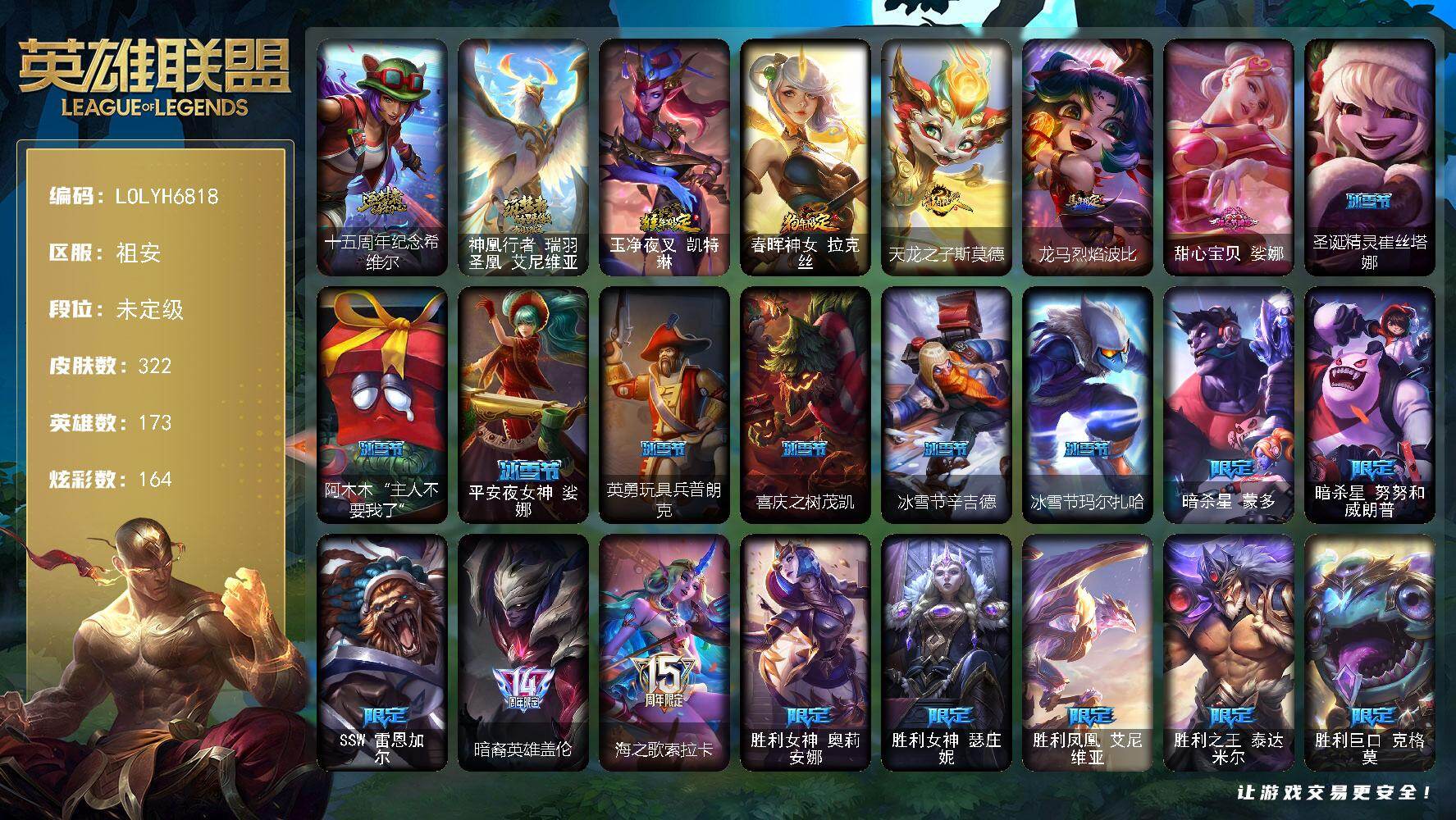 【LOLYH6818】173英雄/322皮肤/2神话/39限定/9臻彩/164炫彩/23传说/82史诗/未定级/十五周年纪念希维尔/神凰行者瑞羽圣凰艾尼维亚/暗杀星蒙多/暗杀星努努和威朗普/SSW雷恩加尔/暗裔英雄盖伦/海之歌索拉卡/胜利女神奥莉安娜/胜利女神瑟庄妮/胜利凤凰艾尼维亚/胜利之王泰达米尔/胜利巨口克格莫/胜利女神娑娜/胜利剑圣易/胜利之运崔斯特/胜利之傲雷恩加尔/南瓜头费德提克/鬼影重重魔腾/泳池派对辛德拉/暗影沃里克/意乱情迷蔚/波比的巧克力工坊/都铎王朝图奇/玉剑传说舞龙卫/钢铁之翼艾尼维亚/防暴士兵辛吉德/防暴天使凯尔/惊悚派对阿木木/警用试作体K9内瑟斯/安伯斯与提妮/特战先锋赵信/绞肉机角斗士赵信/铁钩船长费德提克/重生之沙费德提克/圣光审判凯尔/钢铁之心希维尔/月光女神阿忒弥斯索拉卡/熊猫提莫/荒野豺狼沃里克/法国皇室厄运小姐/少林武僧贾克斯/炼金狂士辛吉德/死神卡尔萨斯/熔火之心拉莫斯/贵族血统萨科/夜行义贼艾瑞莉娅/寒冰女皇迦娜/特种部队普朗克/恐惧新星普朗克/血石诅咒塔里克/北领前线斯维因/绝代智将斯维因/黑曜石守护者墨菲特/暗夜猫女卡特琳娜/前线指挥官卡特琳娜/沙漠风暴卡特琳娜/源计划雄心卡特琳娜/符文战神雷克顿/凯旋英雄嘉文四世/死亡绽放伊莉丝/三昧真火孙悟空/V字仇杀者布兰德/防弹武僧李青/深海妖姬卡西奥佩娅/战地机甲斯卡纳/生化博士黑默丁格/法老王朝内瑟斯/艳后奈德丽/铁血猎手奈德丽/血色之锤波比/飞车暴走族古拉加斯/钢铁意志潘森/大夏武士潘森/死亡领主莫德凯撒/实习护士阿卡丽/刺客信条凯南/腥红之月凯南/钢铁烈阳蕾欧娜/源计划山蕾欧娜/刺客信条锐雯/血色精锐锐雯/深海怪鱼克格莫/侏罗纪化石克格莫/腥红之月鬼武者慎/银河魔装机神希瓦娜/银河魔装机神菲兹/铁血猎人雷恩加尔/白色死神韦鲁斯/暗星韦鲁斯/驯龙女巫璐璐/铁血帝皇德莱厄斯/生化骑士德莱厄斯/暗黑女武神黛安娜/血羽凤凰奎因/仲裁圣女辛德拉/亚特兰蒂斯辛德拉/野火之藤婕拉/萌侦探喵尔摩斯/邪恶魔人扎克/苍穹之光维克兹/源代码卡蜜尔/屠龙勇士布隆/银河魔装机神千珏/五星大厨塔姆/职业杀手卢锡安/源计划雷卢锡安/爵士克烈/霓虹杀拳蔚/霸天剑魔亚托克斯/锦鲤娜美/永恒之森巴德/至爱的鹿头像/大天使长米迦勒凯尔/战场女武神凯尔/女皇艾希/源计划联合艾希/战地巨兽科加斯/双重冰晶艾尼维亚/黯晶凤凰艾尼维亚/律政大亨蒙多/电玩女神娑娜/冰霜之刃艾瑞莉娅/红色男爵库奇/最终BOSS维迦/丧尸布兰德/炼狱魔犬内瑟斯/屠龙勇士潘森/战斗学院伊泽瑞尔/源计划超体莫德凯撒/黯黑魔龙希瓦娜/冰霜亚龙希瓦娜/焰尾妖狐阿狸/苍穹之光韦鲁斯/金牌主播德莱文/黎明使者永恩/宗师级锻造训练师/无畏骑士 瑟庄妮 赤子初心/冠军之血 希瓦娜 凯旋圣装/花仙子 崔丝塔娜 蓝闪/净雪之月 莫甘娜 冬虹/可爱可爱粉红红 布里茨/魔女 阿卡丽 虚荣/灵魂莲华 锐雯 流火/幻灵战斗兔 锐雯 梦幻强袭/玉剑传说 舞龙卫 珠光/五杀摇滚鼓手奥拉夫/星空之门内瑟斯/孤胆英豪嘉文四世/霹雳游侠弗拉基米尔/死亡骑士内瑟斯/玉净夜叉凯特琳/春晖神女拉克丝/天龙之子斯莫德/龙马烈焰波比/烈焰猛士奥拉夫/小红帽安妮/银河魔装机神安妮/牛扒狂战奥拉夫/风执事加里奥/皇家守卫赵信/深渊巨蟹厄加特/电锯狂人厄加特/潮流女王乐芙兰/社会名流乐芙兰/弗拉基米尔伯爵/弗拉基米尔侯爵/学生会长弗拉基米尔/荒野幽灵费德提克/末世天使凯尔/暗影易/金牛座阿利斯塔/荒野镖客阿利斯塔/后场堡垒阿利斯塔/黑暗骑士阿利斯塔/哞利斯塔/宗师级法师训练师瑞兹/原野伐木工赛恩/光明骑士希维尔/森林女神索拉卡/约德尔海贼团崔丝塔娜/我羽饰骑士崔丝塔娜/冻原猎手沃里克/源计划末日沃里克/脏兮兮努努和威朗普/西部牛仔厄运小姐/特工狂花厄运小姐/勇敢的心泰达米尔/梦魇泰达米尔/冰球队员贾克斯/时间机器基兰/冲浪高手辛吉德/黑暗女王伊芙琳/首领图奇/北风冻原图奇/西部魔影送葬人图奇/自由女神卡尔萨斯/五杀摇滚主唱卡尔萨斯/五杀摇滚III遗失的章节卡尔萨斯/梦魇科加斯/尼斯巨兽科加斯/狂欢阿木木/情绪摇滚阿木木/地狱火阿木木/青花瓷阿木木/翼龙艾尼维亚/恐怖之源萨科/小丑工作坊萨科/战栗之毒蒙多/深海一号卡萨丁/虚空前世卡萨丁/暴风女神迦娜/幽灵船长普朗克/大力水手普朗克/宇航员库奇/日冕女神卡尔玛/绿水晶光辉塔里克/白魔法师维迦/冰壶选手维迦/灰胡子魔法师维迦/垃圾场特朗德尔/传统造型特朗德尔/巡逻警官特朗德尔/铁锈斑斑布里茨/戴一个表布里茨/战场BOSS布里茨/古神墨菲特/狼神英灵卡特琳娜/幻影梦魔魔腾/恶咒亡魂魔腾/古神魔腾/烈焰古树茂凯/绿茵门神茂凯/喵凯/星河战队雷克顿/血石战神雷克顿/黯晶巨鳄雷克顿/银河魔装机神伊莉丝/黑色玫瑰假面舞会伊莉丝/哥特女仆奥莉安娜/末日余生布兰德/摩登骇客薇恩/热带丛林兰博/太空律动串烧大师兰博/蛇发女妖卡西奥佩娅/魔女卡西奥佩娅/沙暴巨蝎斯卡纳/远土之灵斯卡纳/战地机甲内瑟斯/丛林猎豹奈德丽/武力全开乌迪尔/这货不是乌迪尔/诺克萨斯波比/乡村农夫古拉加斯/品酒大师古拉加斯/美酒节特使古拉加斯/丧尸杀手潘森/足球先生伊泽瑞尔/黑桃皇牌伊泽瑞尔/龙骑士莫德凯撒/五杀摇滚吉他手莫德凯撒/五杀摇滚III遗失的章节莫德凯撒/喵里克/奈落之炎阿卡丽/源计划暗影阿卡丽/银色闪电凯南/空手道凯南/医学博士凯南/海上霸主盖伦/暗影王子玛尔扎哈/创世之神玛尔扎哈/荣誉使者玛尔扎哈/刺客信条泰隆/泰隆黑木/未来战士锐雯/玉剑传说武剑仙/毛毛虫克格莫/索诺拉沙虫克格莫/炎爆慎/主治医师慎/荣誉使者慎/战斗学院拉克丝/战地法师泽拉斯/无情重炮格雷福斯/雷霆领主沃利贝尔/北地风暴沃利贝尔/怒熊沃利贝尔/夜魔水晶韦鲁斯/源计划天眼韦鲁斯/地底迷城诺提勒斯/禁魔石巨像诺提勒斯/初号机维克托/造物主维克托/野兽女王瑟庄妮/传统造型瑟庄妮/科学狂人吉格斯/糖果女巫璐璐/邪恶女巫璐璐/太空律动节奏幻师璐璐/破败军团德莱文/刃执事德莱文/幽魂骑士赫卡里姆/热血班长德莱厄斯/战斗学院杰斯/双城之战杰斯/血石妖后丽桑卓/死亡之鹰奎因/奥术师佐伊/鬼影森森婕拉/地下都市梦魇婕拉/KDA卡莎/银河魔装机神纳尔/墨之影武者亚索/莫测之影卡蜜尔/荣誉使者阿克尚/真实伤害赛娜/夺命前锋卢锡安/任性学霸艾克/未来战士艾克/泳池派对雷克塞/太空律动创乐之神奥恩/星之守护者妮蔻/山海绘卷妮蔻/女帝芮尔/黑夜使者莉莉娅/甜心宝贝娑娜/圣诞精灵崔丝塔娜/阿木木“主人不要我了”/平安夜女神娑娜/英勇玩具兵普朗克/喜庆之树茂凯/冰雪节辛吉德/冰雪节玛尔扎哈