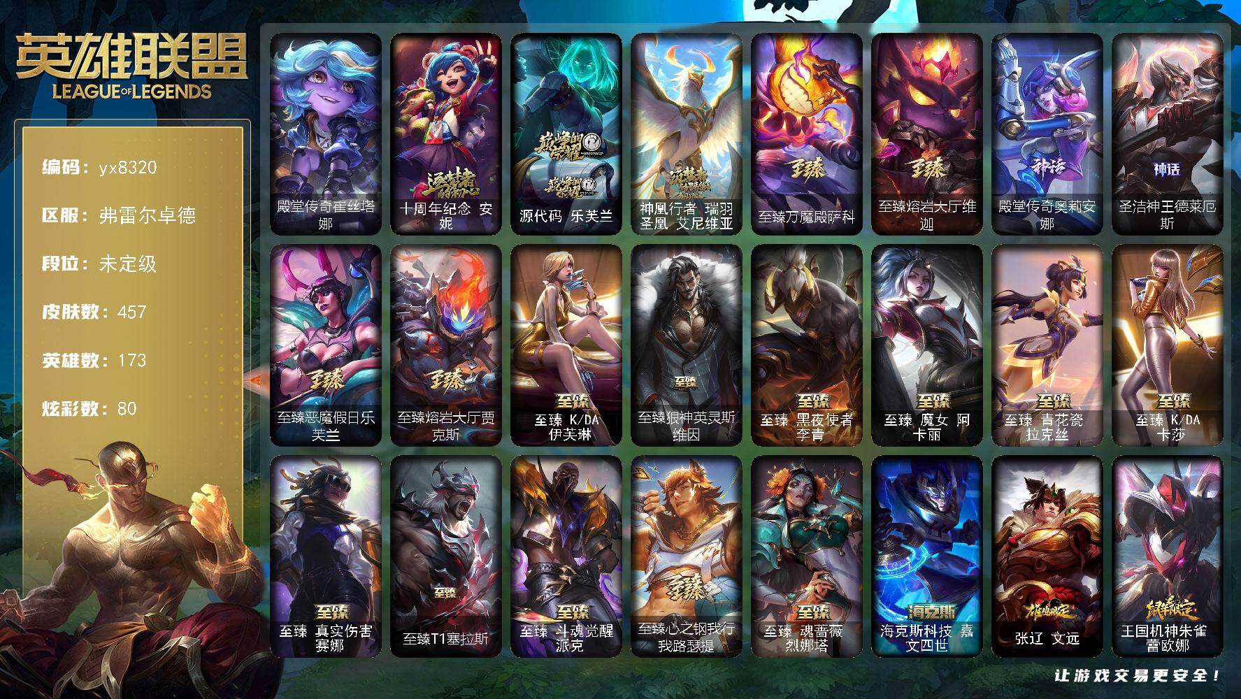 173英雄/457皮肤/21神话/62限定/18臻彩/80炫彩/45传说/62史诗/未定级/十周年纪念 安妮/源代码 乐芙兰/神凰行者 瑞羽圣凰 艾尼维亚/至臻万魔殿萨科/至臻熔岩大厅维迦/殿堂传奇奥莉安娜/圣洁神王德莱厄斯/奥斯曼大帝 泰达米尔/诺斯费拉图 弗拉基米尔/冠军掠夺者 卡兹克/Fnatic 迦娜/暗杀星 慎/SKT T1 贾克斯/妖怪艺术家 婕拉/SSW 锤石/SKT T1 扎