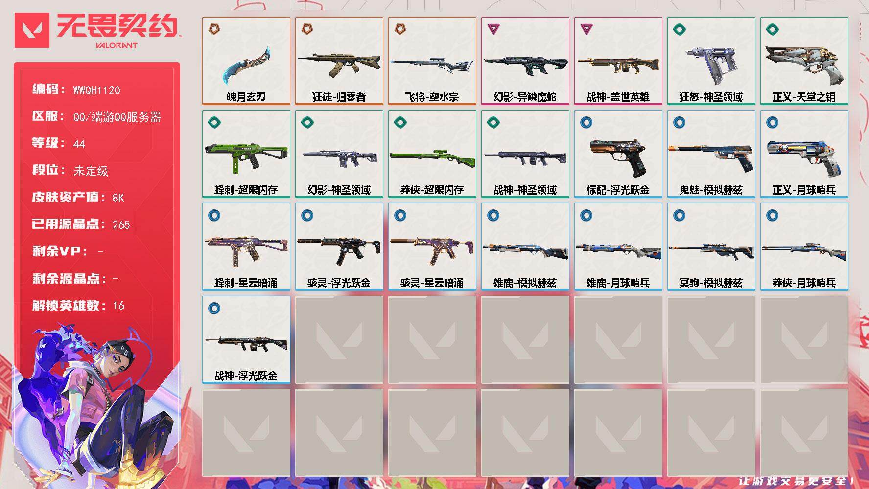 【WWQH1120】LV等级44/皮肤总价值8440/段位未定级/总皮肤数量22/刀皮数量1/枪皮数量21/具体详情请看图/蜂刺-超限闪存/蜂刺-星云暗涌/炼狱/维斯/暮蝶/钛狐/捷风/不死鸟/贤者/猎枭/蝰蛇/零/芮娜/奇乐/尚勃勒/黑梦/禁灭/迷核/雄鹿-模拟赫兹/雄鹿-月球哨兵/骇灵-浮光跃金/骇灵-星云暗涌/幻影-异鳞魔蛇/幻影-神圣领域/控场勿近 喷漆/伤心心 喷漆/蹲到一个 喷漆/全力集中 喷漆/超限闪存 喷漆/RUA一下 喷漆/熊抱 喷漆/高丽风情小虎 喷漆/记在小本本 喷漆/防弹企鹅 喷漆/高丽风情小蛙 喷漆/放下武器 喷漆/胜利属于无畏契约 喷漆/GLHF 喷漆/无畏契约 喷漆/精灵大战 卡面/南瓜盛典 卡面/无畏契约：暮蝶 卡面/悠享食光 卡面/修车达人 卡面/模拟赫兹 卡面/浮光跃金 卡面/超限闪存 卡面/维斯工牌 卡面/正义的化身 卡面/树懒大作战 卡面/无垠星环 卡面/《双城之战》金克丝 卡面/代号红色 卡面/新兵报到 卡面/V契约 卡面/无畏契约 卡面/近战武器-魄月玄刃/飞将-塑水宗/狂徒-归零者/第九季//第三幕 纪念币 挂饰/无畏契约GO！第一卷 芮娜 挂饰/无畏契约GO！第一卷 零 挂饰/熔岩灯 挂饰/超限闪存 挂饰/迷你K/O 挂饰/模拟赫兹 挂饰/第九季//第二幕 纪念币 挂饰/动力机箱 挂饰/无畏契约 纪念币 挂饰/标配-浮光跃金/冥驹-模拟赫兹/狂怒-神圣领域/鬼魅-模拟赫兹/正义-天堂之钥/正义-月球哨兵/战神-盖世英雄/战神-神圣领域/战神-浮光跃金/莽侠-超限闪存/莽侠-月球哨兵