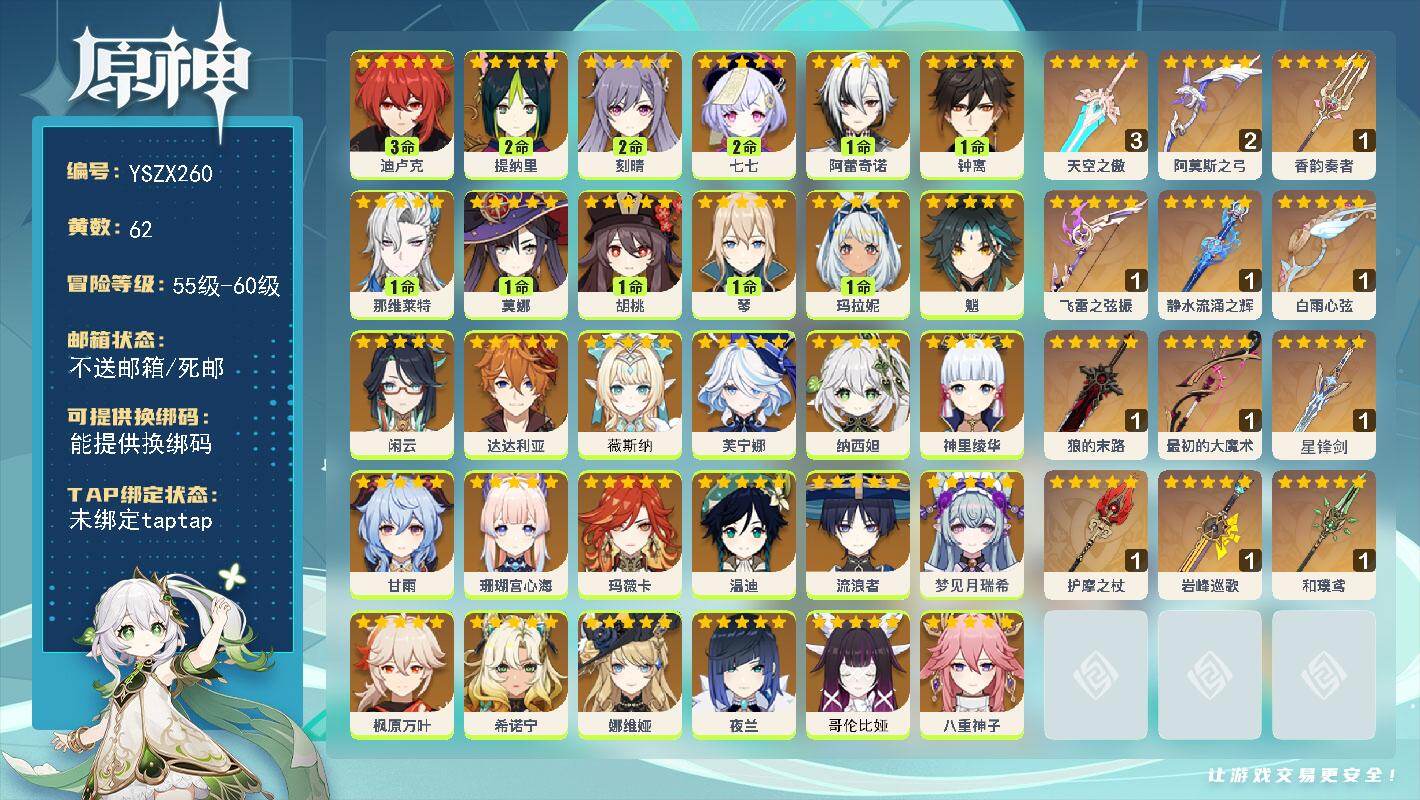 【YSZX260】60级/62黄/女主/30个五星角色/13个五星武器/0命希诺宁/1命钟离/温迪/甘雨/0命薇斯纳/0命娜维娅/枫原万叶/魈/神里绫华/八重神子/1命玛拉妮/0命芙宁娜/1命那维莱特/夜兰/0命玛薇卡/1命阿蕾奇诺/1命胡桃/0命闲云/流浪者/2命七七/2命刻晴/纳西妲/2命提纳里/珊瑚宫心海/1命莫娜/3命迪卢克/1命琴/0命梦见月瑞希/达达利亚/0命哥伦比娅/精1最初的大魔术/2精阿莫斯之弓/1精和璞鸢/1精护摩之杖/1精狼的末路/精1静水流涌之辉/1精飞雷之弦振/3精天空之傲/精1岩峰巡歌/精1星锋剑/精1白雨心弦/精1香韵奏者/满命香菱/满命珐露珊/4命行秋/4命久岐忍/满命凝光/满命迪奥娜/满命瑶瑶/满命班尼特/5命云堇/满命诺艾尔/1命凯亚/满命九条裟罗/满命菲谢尔/4命卡维/满命烟绯/满命托马/0命安柏/4命米卡/满命柯莱/满命芭芭拉/2命五郎/0命琳妮特/满命鹿野院平藏/满命早柚/4命砂糖/0命菲米尼/5命莱依拉/5命罗莎莉亚/5命重云/4命多莉/满命北斗/满命雷泽/2命丽莎/满命绮良良/5命坎蒂丝/满命辛焱/0命夏洛蒂/4命赛索斯/满命嘉明/4命夏沃蕾/2命卡齐娜/0命叶洛亚/1命雅珂达/0命伊法/0命蓝砚/1命伊安珊/1命欧洛伦/0命阿罗夏/0命爱诺