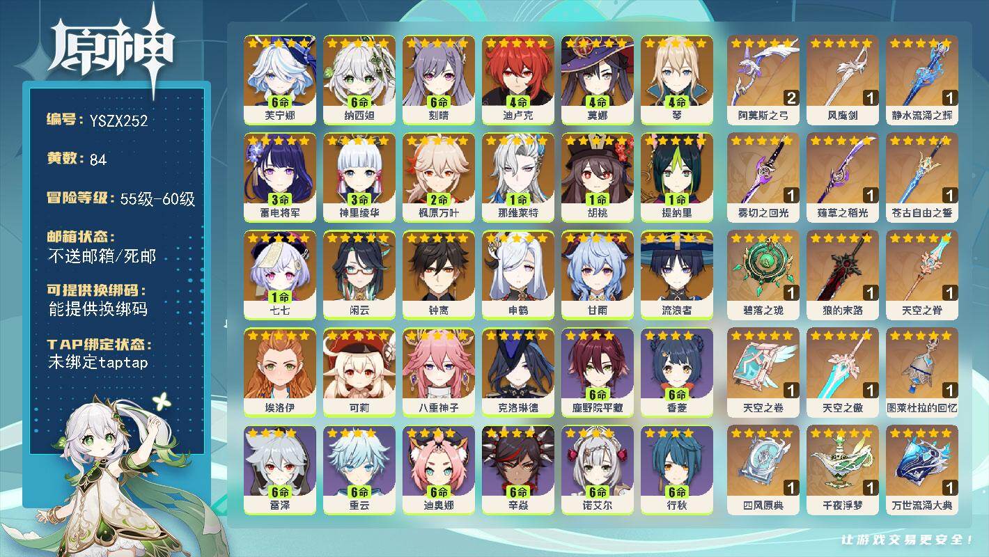【YSZX252】60级/84黄/女主/22个五星角色/19个五星武器/3命雷电将军/2命枫原万叶/满命芙宁娜/钟离/流浪者/甘雨/3命神里绫华/6命纳西妲/1命提纳里/1命那维莱特/1命胡桃/可莉/4命迪卢克/4命琴/0命闲云/申鹤/1命七七/0命克洛琳德/八重神子/4命莫娜/6命刻晴/0命埃洛伊/2精阿莫斯之弓/精1万世流涌大典/1精图菜杜拉的回忆/1精千夜浮梦/精1碧落之珑/1精四风原典/1精天空之卷/1精薙草之稻光/1精天空之脊/1精狼的末路/精1静水流涌之辉/1精雾切之回光/1精苍古自由之誓/1精风鹰剑/1精天空之傲/满命九条裟罗/满命班尼特/满命迪奥娜/满命行秋/满命香菱/满命凝光/满命鹿野院平藏/0命久岐忍/满命诺艾尔/满命砂糖/满命夏洛蒂/满命烟绯/0命琳妮特/满命珐露珊/满命柯莱/5命莱依拉/满命早柚/满命芭芭拉/5命五郎/满命重云/2命凯亚/2命多莉/满命雷泽/3命安柏/满命菲谢尔/1命丽莎/0命瑶瑶/1命云堇/2命菲米尼/1命米卡/满命罗莎莉亚/0命赛索斯/满命北斗/0命卡维/0命绮良良/2命坎蒂丝/2命嘉明/满命托马/满命辛焱