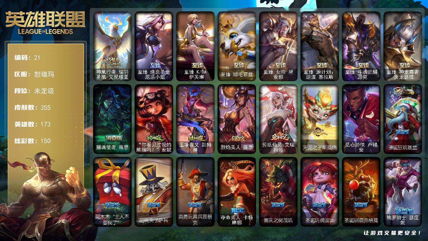 未定级段位-173英雄-355皮肤-150炫彩-0终极-9神话-46限定-39传说-73史诗
【珍稀头像】:星守阿狸头像
【神话皮肤】:神凰行者瑞羽圣凰艾尼维亚
【至臻皮肤】:至臻绝息圣堂厄运小姐,至臻KDA伊芙琳,至臻绒毛菲兹,至臻女帝黛安娜,至臻源计划逆流塞拉斯,至臻斗魂觉醒派克,至臻神龙尊者炎龙瑟提
【海克斯皮肤】:摄魂使者薇恩
【臻彩皮肤】:天龙之子 卡莎 飞龙乘云,无畏骑士 瑟庄妮