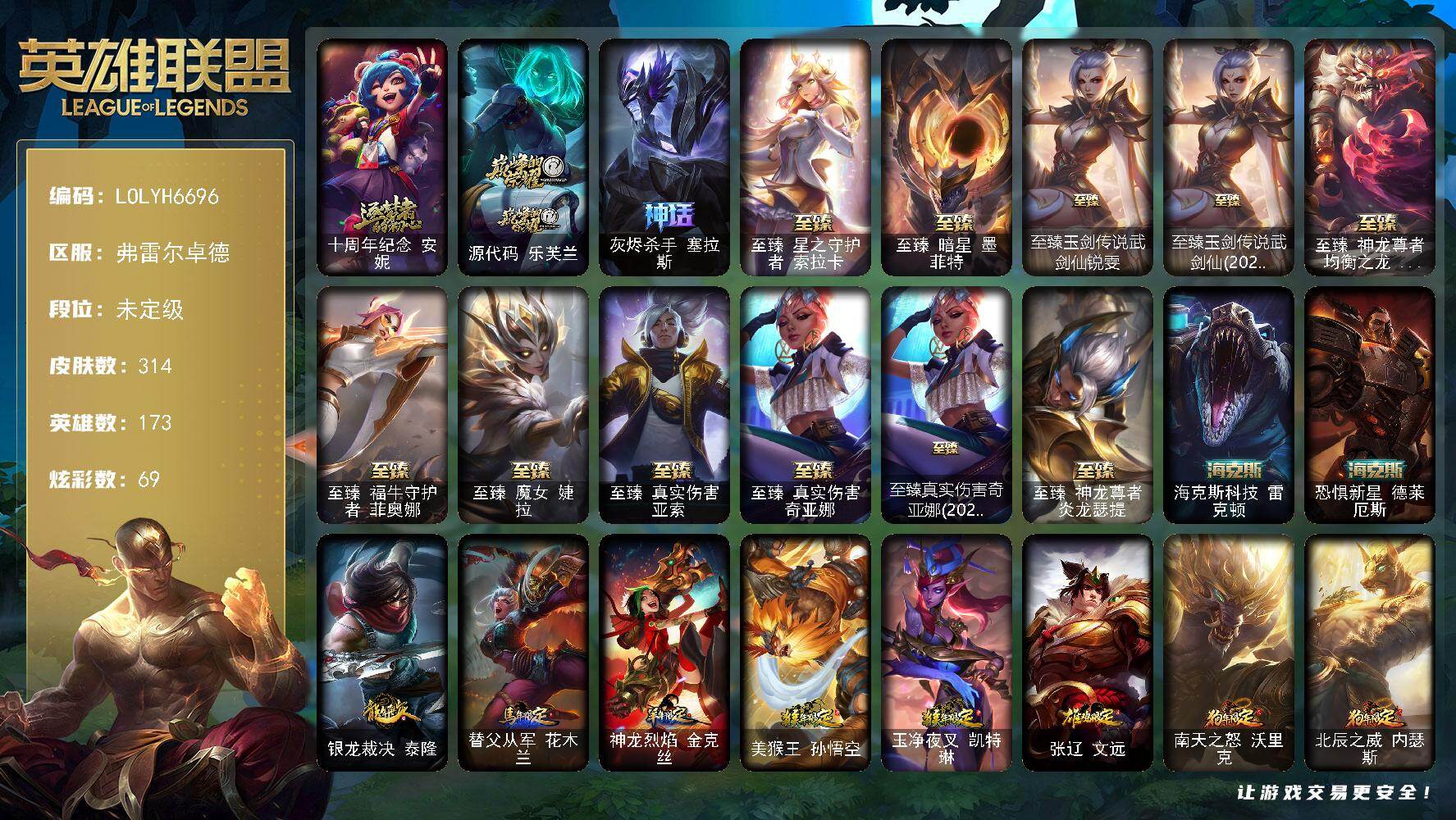 【LOLYH6696】173英雄/314皮肤/16神话/58限定/3臻彩/69炫彩/33传说/75史诗/未定级/十周年纪念安妮/源代码乐芙兰/灰烬杀手塞拉斯/奥斯曼大帝泰达米尔/生化领主泰达米尔/养蜂人辛吉德/冠军典狱长锤石/冠军之刃锐雯2016/Fnatic迦娜/暗杀星蒙多/SSW图奇/SSW泰隆/SKTT1卡莉丝塔/SKTT1瑞兹/SKTT1烬/iG卡莎/EDG格雷福斯/玉剑传说舞剑仙/海之歌索拉卡/胜利枪神格雷福斯/胜利女神奥莉安娜/胜利之剑亚托克斯/南瓜头费德提克/鬼影森森茂凯/小恶魔菲兹/魅惑女巫崔丝塔娜/泳池派对厄运小姐/泳池派对李青/密林猎手提莫/破空枪骑孙悟空/外星装甲库奇/暗影沃里克/勇者奈德丽/防暴士兵格雷福斯/防暴天使凯尔/警用试作体K9内瑟斯/克格汪/安伯斯与提妮/屠龙勇士赵信/铁钩船长费德提克/地狱火阿利斯塔/战争机器赛恩/钢铁之心希维尔/源代码索拉卡/荒野豺狼沃里克/黑帮狂花厄运小姐/侏罗纪化石科加斯/熔火之心拉莫斯/全金属狂潮拉莫斯/飞越疯人院萨科/战争血统蒙多/五杀摇滚键盘手娑娜/掠星魔刃卡萨丁/夜行义贼艾瑞莉娅/特种部队普朗克/恐惧新星普朗克/古墓丽影凯特琳/暗夜猫女卡特琳娜/前线指挥官卡特琳娜/源计划雄心卡特琳娜/符文战神雷克顿/龙骑统帅嘉文四世/斗战胜佛孙悟空/V字仇杀者布兰德/灵魂烈焰布兰德/防弹武僧李青/至高之拳李青/地下拳王李青/战地机甲斯卡纳/生化博士黑默丁格/艳后奈德丽/飞车暴走族古拉加斯/冰川勇者伊泽瑞尔/死亡领主莫德凯撒/实习护士阿卡丽/铁甲雄心盖伦/源计划山蕾欧娜/腥红之月泰隆/刺客信条锐雯/血色精锐锐雯/兔女郎锐雯/帝王斑蝶克格莫/深海怪鱼克格莫/侏罗纪化石克格莫/腥红之月鬼武者慎/战国大名慎/银河魔装机神希瓦娜/暗影妖狐阿狸/黑帮教父格雷福斯/银河魔装机神菲兹/铁血猎人雷恩加尔/暗黑武士雷恩加尔/白色死神韦鲁斯/绞肉机刽子手德莱文/死亡绽放卡兹克/铁血帝皇德莱厄斯/全金属狂潮杰斯/天启骑士杰斯/野火之藤婕拉/萌侦探喵尔摩斯/源计划风亚索/源代码卡蜜尔/猛虎布隆/银河魔装机神千珏/五星大厨塔姆/冲击之刃劫/源计划阴劫/爵士克烈/时之砂艾克/炼狱魔女蔚/星际之门阿兹尔/糖果之王艾翁/战地机甲厄加特/血石领主弗拉基米尔/钢铁之翼凯尔/提莫约德尔人的一大步/约德尔国队长提莫/源计划联合艾希/绅士科加斯/战地巨兽科加斯/双重冰晶艾尼维亚/未来战士凯特琳/苹果机器人布里茨/地狱行者孙悟空/神拳李青/源计划净化薇恩/第三类接触黑默丁格/死亡骑士盖伦/钢铁军团盖伦/黎明使者锐雯/黯黑魔龙希瓦娜/冰霜亚龙希瓦娜/焰尾妖狐阿狸/光明哨兵格雷福斯/符文战熊沃利贝尔/宇航员诺提勒斯/金牌主播德莱文/灌篮高手德莱厄斯/神王德莱厄斯/黑夜使者亚索/暗星尊烬/星之守护者金克丝/西部魔影卢锡安/真实伤害艾克/源计划毁灭派克/替父从军 花木兰 炫金龙刃/冠军之刃 锐雯 2016 凯旋圣装/冠军典狱长 锤石 凯旋圣装/五杀摇滚鼓手奥拉夫/星空之门内瑟斯/霹雳游侠弗拉基米尔/西部牛仔崔斯特/战地之王加里奥/海克斯科技雷克顿/恐惧新星德莱厄斯/银龙裁决泰隆/替父从军花木兰/神龙烈焰金克丝/美猴王孙悟空/玉净夜叉凯特琳/张辽文远/南天之怒沃里克/北辰之威内瑟斯/王国机神青龙德莱文/王国机神苍狼瑟提/王国机神白虎贾克斯/至臻星之守护者索拉卡/至臻暗星墨菲特/至臻玉剑传说武剑仙锐雯/至臻玉剑传说武剑仙(2022)/至臻神龙尊者均衡之龙沃利贝尔/至臻福牛守护者菲奥娜/至臻魔女婕拉/至臻真实伤害亚索/至臻真实伤害奇亚娜/至臻真实伤害奇亚娜(2022)/至臻神龙尊者炎龙瑟提/烈焰猛士奥拉夫/幽蓝梦魇加里奥/未来战士崔斯特/皇家守卫赵信/秘密特工赵信/电锯狂人厄加特/社会名流乐芙兰/弗拉基米尔侯爵/黑潮弗拉基米尔/暗影易/金牛座阿利斯塔/部落精神瑞兹/宗师级法师训练师瑞兹/瑞兹白须/原野伐木工赛恩/黯晶战神赛恩/睡衣守护者索拉卡/荒野巨兽努努和威朗普/西部牛仔厄运小姐/勇敢的心艾希/勇敢的心泰达米尔/黑夜使者泰达米尔/宗师级钓鱼训练师贾克斯/光明骑士贾克斯/武神贾克斯/嘻哈精神基兰/糖果大战基兰/黑暗女王伊芙琳/腥红之月伊芙琳/欧米伽小队毒针狙击手/尼斯巨兽科加斯/情绪摇滚阿木木/铬金铠甲拉莫斯/忍龟拉莫斯/重甲猎鹰艾尼维亚/恐怖之源萨科/嗜血行刑蒙多/泳池派对蒙多/深海一号卡萨丁/莲花之令艾瑞莉娅/幽灵船长普朗克/老兵普朗克/昔日霸主普朗克/日冕女神卡尔玛/欧米伽小队天雷爆破手/永恒之森维迦/荒野治安官凯特琳/钢铁之门布里茨/戴一个表布里茨/银白枪骑布里茨/石破天惊墨菲特/幻影梦魔魔腾/劫掠梦魇魔腾/喵凯/荒野之咬雷克顿/血石战神雷克顿/鳄霸雷克顿/吕布奉先/银河魔装机神伊莉丝/哥特女仆奥莉安娜/末日余生布兰德/摩登骇客薇恩/沙之守护斯卡纳/创世之神内瑟斯/银河魔装机神奈德丽/这货不是乌迪尔/英仙座珀尔修斯潘森/冒险精神伊泽瑞尔/光执事伊泽瑞尔/黑桃皇牌伊泽瑞尔/龙骑士莫德凯撒/五杀摇滚吉他手莫德凯撒/暗星莫德凯撒/五杀摇滚贝斯手约里克/红色彗星凯南/银色闪电凯南/空手道凯南/医学博士凯南/德玛西亚警官盖伦/魔灵玛尔扎哈/刺客信条泰隆/未来战士锐雯/玉剑传说武剑仙/灵魂莲华锐雯/光明哨兵锐雯/幻灵战斗兔锐雯/毛毛虫克格莫/炎爆慎/未来战士慎/符文生物泽拉斯/无情重炮格雷福斯/战斗教授格雷福斯/欧米伽小队鬼影蛙人/绒毛菲兹/北地风暴沃利贝尔/警长沃利贝尔/夜魔水晶韦鲁斯/失落大陆诺提勒斯/地底迷城诺提勒斯/创世之神诺提勒斯/全金属狂潮维克托/造物主维克托/机械先驱维克托/死亡骑士瑟庄妮/少校吉格斯/灵魂收割者德莱文/泳池派对德莱文/破败军团德莱文/刃执事德莱文/奥德赛卡兹克/热血班长德莱厄斯/西部魔影德莱厄斯/杰斯光明之锤/战斗学院杰斯/死亡之鹰奎因/光明骑士奎因/赛博潮流佐伊/鬼影森森婕拉/KDA卡莎/电玩女神卡莎/丧尸杀手金克丝/狂鲨亚托克斯/鲛妮座人娜美/源代码娜美/深渊恐惧锤石/窃魂修罗塞拉斯/怨之砂派克/幸福女神乐芙兰/圣诞精灵崔丝塔娜/圣诞糖果棒厄运小姐/胡桃夹子萨科/冰封王子蒙多/英勇玩具兵普朗克/冬季仙境卡尔玛/冬季仙境奥莉安娜/冰雪驯鹿波比/圣诞老人古拉加斯/圣诞驯鹿克格莫/魄罗骑士瑟庄妮/冰雪兽纳尔