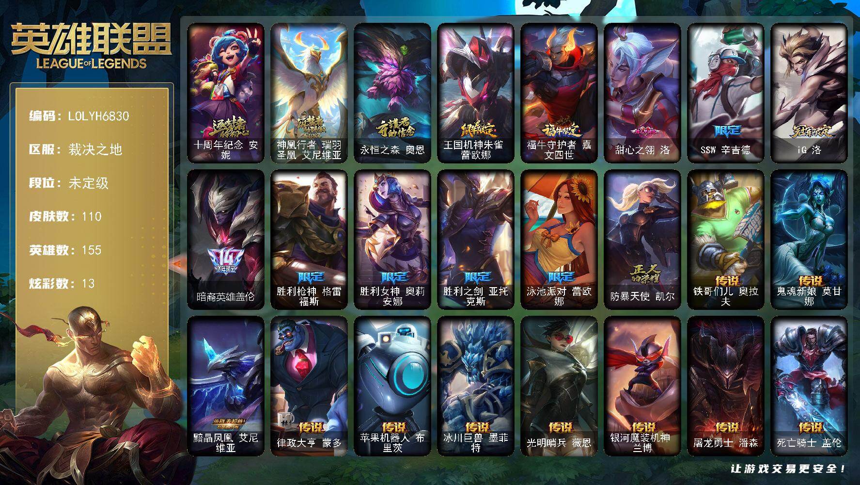 【LOLYH6830】155英雄/110皮肤/3神话/11限定/13炫彩/16传说/28史诗/未定级/十周年纪念安妮/神凰行者瑞羽圣凰艾尼维亚/永恒之森奥恩/SSW辛吉德/iG洛/暗裔英雄盖伦/胜利枪神格雷福斯/胜利女神奥莉安娜/胜利之剑亚托克斯/泳池派对蕾欧娜/防暴天使凯尔/死神卡尔萨斯/卡尔萨斯祸害之光/熔火之心拉莫斯/血石诅咒塔里克/无畏号墨菲特/前线指挥官卡特琳娜/蓝焰梦魔魔腾/暗星嘉文四世/防弹武僧李青/血色之锤波比/星之守护者波比/飞车暴走族古拉加斯/大夏武士潘森/刺客信条凯南/钢铁烈阳蕾欧娜/腥红之月鬼武者慎/钢之逆鳞希瓦娜/铁血猎人雷恩加尔/驯龙女巫璐璐/西部牛仔亚索/源计划风亚索/战地机甲维克兹/弗雷尔卓德塔莉垭/屠龙勇士布隆/猛虎布隆/腥红之月烬/爵士克烈/霸天剑魔亚托克斯/铁哥们儿奥拉夫/鬼魂新娘莫甘娜/黯晶凤凰艾尼维亚/律政大亨蒙多/苹果机器人布里茨/冰川巨兽墨菲特/光明哨兵薇恩/银河魔装机神兰博/屠龙勇士潘森/死亡骑士盖伦/日蚀骑士蕾欧娜/月蚀骑士蕾欧娜/西部魔影大小姐蕾欧娜/苍穹之光韦鲁斯/宇航员诺提勒斯/黑夜使者亚索/五杀摇滚鼓手奥拉夫/王国机神朱雀蕾欧娜/福牛守护者嘉文四世/创意工坊黑默丁格/亮丽女神希维尔/烈焰猛士奥拉夫/皇家守卫赵信/赵云子龙/电锯狂人厄加特/斗牛士阿利斯塔/黑暗骑士阿利斯塔/武仙座海格力斯赛恩/光明骑士希维尔/源计划末日沃里克/勇敢的心艾希/嘻哈精神基兰/机械污染辛吉德/KDA伊芙琳/KDAALLOUT伊芙琳/幽灵幻影卡尔萨斯/自由女神卡尔萨斯/忍龟拉莫斯/沙之守护拉莫斯/绿水晶光辉塔里克/冰壶选手维迦/绿野仙踪维迦/双城之战凯特琳/三叶草墨菲特/珊瑚礁墨菲特/恶咒亡魂魔腾/烈焰古树茂凯/星河战队雷克顿/沙暴巨蝎斯卡纳/斯巴达之魂潘森/英仙座珀尔修斯潘森/五杀摇滚贝斯手约里克/苍穹之光约里克/蜂刺阿卡丽/超级英雄凯南/海上霸主盖伦/神圣守卫蕾欧娜/战斗学院蕾欧娜/战斗学院拉克丝/坚韧不屈沃利贝尔/觅心射手韦鲁斯/死亡骑士瑟庄妮/血石骑士赫卡里姆/双城之战杰斯/霸天龙神奥瑞利安索尔/黑夜使者凯隐/真实伤害亚索/任性学霸艾克/双城之战蔚/深渊恐惧锤石/甜心之翎洛