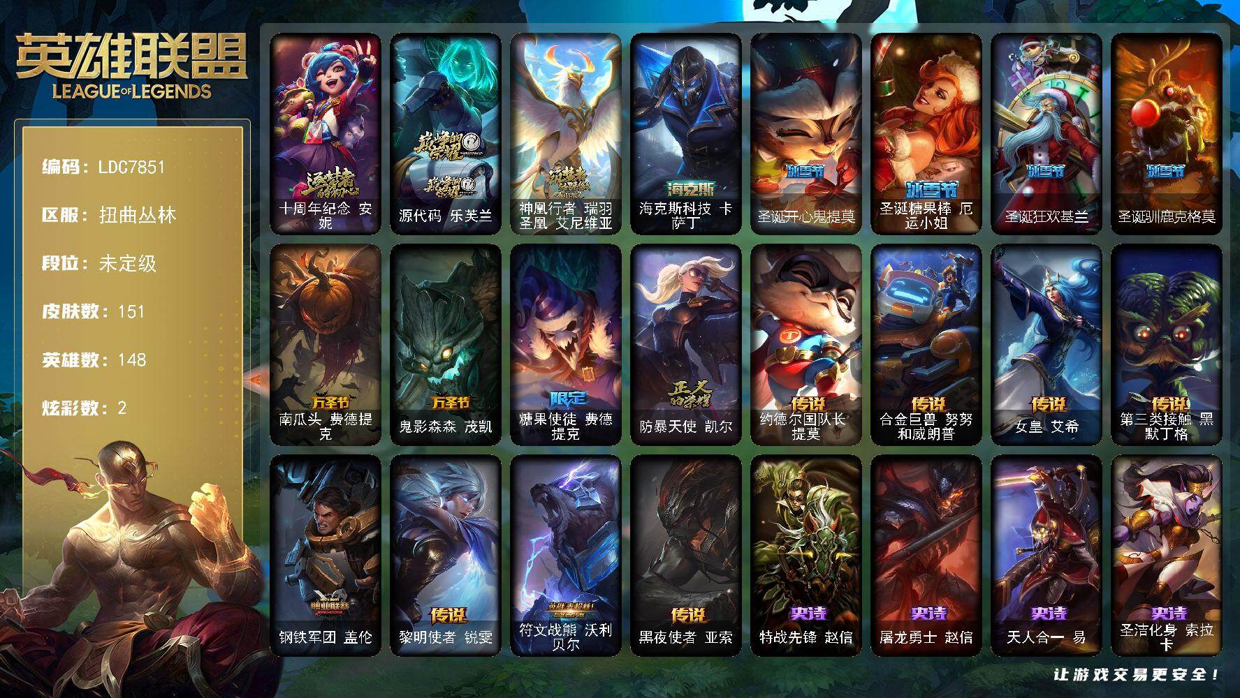 【LDC7851】148英雄/151皮肤/4神话/8限定/2炫彩/8传说/39史诗/未定级/十周年纪念安妮/源代码乐芙兰/神凰行者瑞羽圣凰艾尼维亚/南瓜头费德提克/鬼影森森茂凯/糖果使徒费德提克/防暴天使凯尔/特战先锋赵信/屠龙勇士赵信/天人合一易/圣洁化身索拉卡/法国皇室厄运小姐/国王泰达米尔/刀锋女王莫甘娜/炼金狂士辛吉德/死神卡尔萨斯/血石诅咒塔里克/穿着正装的恶魔维迦/绝代智将斯维因/抵抗军天使凯特琳/蓝焰梦魔魔腾/符文战神雷克顿/暗星嘉文四世/灵骨工匠奥莉安娜/至高之拳李青/生化博士黑默丁格/铁甲雄心盖伦/钢铁烈阳蕾欧娜/刺客信条锐雯/深海怪鱼克格莫/星际迷航拉克丝/钢之逆鳞希瓦娜/银河魔装机神希瓦娜/海牛猎手菲兹/死亡绽放卡兹克/生化骑士德莱厄斯/无限烈焰黛安娜/亚特兰蒂斯辛德拉/最后一只恐龙纳尔/西部牛仔亚索/源计划风亚索/腥红之月亚索/黑帮狂花金克丝/五星大厨塔姆/时之砂艾克/上古战魂雷克塞/约德尔国队长提莫/合金巨兽努努和威朗普/女皇艾希/第三类接触黑默丁格/钢铁军团盖伦/黎明使者锐雯/符文战熊沃利贝尔/黑夜使者亚索/死亡骑士内瑟斯/海克斯科技卡萨丁/亮丽女神希维尔/黑暗骑士奥拉夫/幽蓝梦魇加里奥/风执事加里奥/逆转裁判崔斯特/深渊巨蟹厄加特/电锯狂人厄加特/弗拉基米尔侯爵/联合王国费德提克/星战易/金牛座阿利斯塔/武仙座海格力斯赛恩/创世之神赛恩/冻原猎手沃里克/荒野巨兽努努和威朗普/脏兮兮努努和威朗普/攻城巨兽努努和威朗普/西部牛仔厄运小姐/复仇武神贾克斯/光明骑士贾克斯/嘻哈精神基兰/遗迹守护者基兰/时间机器基兰/机械污染辛吉德/首领图奇/北风冻原图奇/横行霸道图奇/梦魇科加斯/尼斯巨兽科加斯/情绪摇滚阿木木/王子不是我阿木木/忍龟拉莫斯/万能小丑萨科/健美教练蒙多/嗜血行刑蒙多/缪斯女神娑娜/深海一号卡萨丁/凌云之翼艾瑞莉娅/雪橇速滑库奇/日冕女神卡尔玛/樱花乱舞卡尔玛/绿水晶光辉塔里克/白魔法师维迦/冰壶选手维迦/里尔击球手特朗德尔/垃圾场特朗德尔/巡逻警官特朗德尔/铁锈斑斑布里茨/戴一个表布里茨/三叶草墨菲特/劫掠梦魇魔腾/烈焰古树茂凯/图腾古树茂凯/末日余生布兰德/蛇发女妖卡西奥佩娅/沙之守护斯卡纳/单身贵族内瑟斯/法国女仆奈德丽/乡村农夫古拉加斯/品酒大师古拉加斯/美酒节特使古拉加斯/英仙座珀尔修斯潘森/足球先生伊泽瑞尔/五杀摇滚贝斯手约里克/红色彗星凯南/银色闪电凯南/空手道凯南/医学博士凯南/神圣守卫蕾欧娜/暗影王子玛尔扎哈/刺客信条泰隆/血色精锐泰隆/炎爆慎/主治医师慎/无情重炮格雷福斯/失落大陆菲兹/苔原猎手菲兹/雷霆领主沃利贝尔/北地风暴沃利贝尔/警长沃利贝尔/怒熊沃利贝尔/坚韧不屈沃利贝尔/失落大陆诺提勒斯/地底迷城诺提勒斯/造物主维克托/死亡骑士瑟庄妮/杰斯光明之锤/死亡之鹰奎因/海牛大大塔姆/源代码娜美/深渊恐惧锤石/圣诞开心鬼提莫/圣诞糖果棒厄运小姐/圣诞狂欢基兰/圣诞驯鹿克格莫
