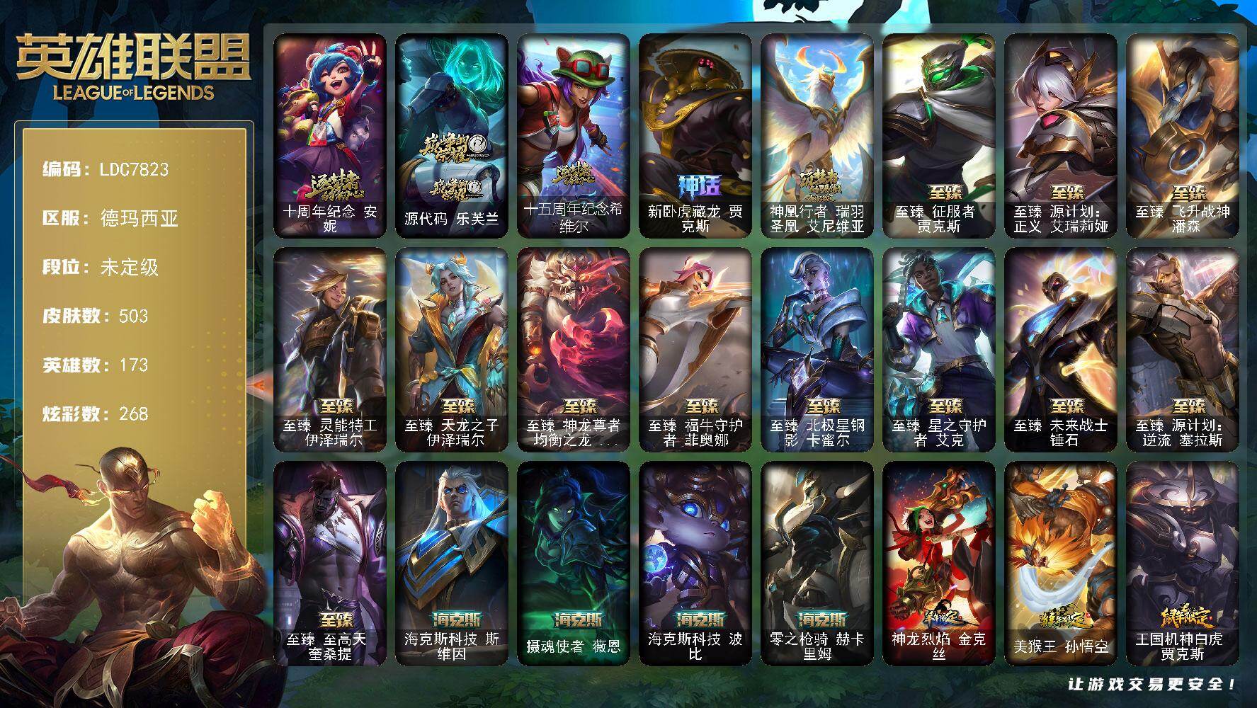 【LDC7823】173英雄/503皮肤/21神话/67限定/22臻彩/268炫彩/44传说/97史诗/未定级/十周年纪念安妮/源代码乐芙兰/十五周年纪念希维尔/新卧虎藏龙贾克斯/神凰行者瑞羽圣凰艾尼维亚/银白审判凯尔/冠军之矛卡莉丝塔/冠军之志瑞兹/Fnatic迦娜/暗杀星慎/SKTT1劫/SKTT1李青/SKTT1卡莉丝塔/iG洛/FPX墨菲特/DRX亚托克斯/星之守护者伊泽瑞尔/海珀利安小队Z01猎户座卢锡安/暗裔英雄盖伦/海之歌索拉卡/胜利机器人布里茨/胜利女神瑟庄妮/胜利凤凰艾尼维亚/胜利之王泰达米尔/胜利巨口克格莫/胜利女神娑娜/胜利剑圣易/胜利之运崔斯特/胜利女神菲奥娜/胜利之心布隆/胜利之傲雷恩加尔/大魔法锅布里茨/魅惑女巫波比/魅惑女巫菲奥娜/泳池派对菲奥娜/泳池派对凯特琳/泳池派对蕾欧娜/泳池派对李青/泳池派对瑟提/破空枪骑孙悟空/暗影沃里克/野兽猎人德莱文/波比的巧克力工坊/都铎王朝图奇/玉剑传说翼剑仙/征服者贾克斯/征服者诺提勒斯/制胜金靴李青/防暴天使凯尔/海之歌艾希/惊悚派对阿木木/警用试作体K9内瑟斯/安伯斯与提妮/皇家火枪手崔斯特/腥红之月崔斯特/特战先锋赵信/翼骑统领赵信/摄魂男爵弗拉基米尔/铁钩船长费德提克/圣光审判凯尔/天人合一易/铁血剑豪易/地狱火阿利斯塔/战争机器赛恩/钢铁之心希维尔/月光女神阿忒弥斯索拉卡/圣洁化身索拉卡/火箭达人崔丝塔娜/法国皇室厄运小姐/黑帮狂花厄运小姐/国王泰达米尔/百夫长贾克斯/少林武僧贾克斯/刀锋女王莫甘娜/黑色荆棘莫甘娜/死神卡尔萨斯/小小骑士阿木木/殇之机器人阿木木/熔火之心拉莫斯/全金属狂潮拉莫斯/武动巅峰萨科/战争血统蒙多/五杀摇滚键盘手娑娜/掠星魔刃卡萨丁/夜刃艾瑞莉娅/海克斯科技迦娜/恐惧新星普朗克/穿着正装的恶魔维迦/绝代智将斯维因/抵抗军天使凯特琳/古墓丽影凯特琳/黑曜石守护者墨菲特/无畏号墨菲特/前线指挥官卡特琳娜/沙漠风暴卡特琳娜/源计划雄心卡特琳娜/符文战神雷克顿/暗星嘉文四世/腥红之月伊莉丝/灵骨工匠奥莉安娜/V字仇杀者布兰德/冰晶之核布兰德/防弹武僧李青/至高之拳李青/生化博士黑默丁格/法老王朝内瑟斯/艳后奈德丽/铁血猎手奈德丽/四神之力乌迪尔/军神战甲波比/飞车暴走族古拉加斯/面包之王潘森/银色之牙阿卡丽/铁血女忍阿卡丽/铁甲雄心盖伦/至高君王玛尔扎哈/兔女郎锐雯/帝王斑蝶克格莫/侏罗纪化石克格莫/腥红之月鬼武者慎/奥术光辉拉克丝/ODST地狱伞兵拉克丝/虚空海灵菲兹/皇家守卫菲奥娜/星之守护者璐璐/永恒之森赫卡里姆/铁血帝皇德莱厄斯/生化骑士德莱厄斯/源代码丽桑卓/暗黑女武神黛安娜/腥红之月黛安娜/勇敢的心奎因/仲裁圣女辛德拉/野火之藤婕拉/邪恶魔人扎克/源计划风亚索/腥红之月亚索/苍穹之光维克兹/弗雷尔卓德塔莉垭/屠龙勇士布隆/银河魔装机神千珏/五星大厨塔姆/职业杀手卢锡安/源计划雷卢锡安/冲击之刃劫/时之砂艾克/霸天剑魔亚托克斯/腥红之月锤石/上古战魂雷克塞/雪花头像/铁哥们儿奥拉夫/地狱之门卫士加里奥/魔幻卡牌崔斯特/战地机甲厄加特/战场女武神凯尔/源计划林易/提莫约德尔人的一大步/约德尔国队长提莫/烈焰雄心崔丝塔娜/合金巨兽努努和威朗普/女皇艾希/源计划联合艾希/鬼魂新娘莫甘娜/绅士科加斯/战地巨兽科加斯/律政大亨蒙多/灵能特工娑娜/女主播迦娜/最终BOSS维迦/女帝卡特琳娜/上古战魂魔腾/源计划泯灭雷克顿/神拳李青/战斗学院伊泽瑞尔/源计划超体莫德凯撒/星之守护者阿卡丽/死亡骑士盖伦/日蚀骑士蕾欧娜/黎明使者锐雯/暗星女王拉克丝/枯萎之壤泽拉斯/黯黑魔龙希瓦娜/星之守护者阿狸/符文战熊沃利贝尔/泳池派对吉格斯/金牌主播德莱文/霸天异形卡兹克/神王德莱厄斯/黑夜使者亚索/西部天使赛娜/西部魔影卢锡安/海魔至尊亚托克斯/西部魔影永恩/灵魂莲华瑟提/觅心游侠卢锡安头像/钢铁终结者赛恩/天龙之子 卡莎 飞龙乘云/无畏骑士 瑟庄妮 赤子初心/征服者 韦鲁斯 炫金/墨之影武者 亚索 金墨耀影/冠军之隐 劫 凯旋圣装/冠军之矛 卡莉丝塔 凯旋圣装/雾雨之刃 锐雯/花仙子 拉克丝 纹白/玉剑传说 翼剑仙 珠光/玉剑传说 无极 麒麟/源计划:联合 艾希 红莲之弓/净雪之月 莫甘娜 冬虹/可爱可爱粉红红 布里茨/星之守护者 阿卡丽 热情之光/魔女 阿卡丽 虚荣/魅影之刃 锐雯/灵魂莲华 锐雯 流火/黎明使者 锐雯 黑夜使者/霸天战士 雷恩加尔 星啸天火/霸天异形 卡兹克 掠空魅影/星之守护者 辛德拉 未来之光/霸天剑魔 亚托克斯 涤罪之翼/五杀摇滚鼓手奥拉夫/星空之门内瑟斯/孤胆英豪嘉文四世/霹雳游侠弗拉基米尔/死亡骑士内瑟斯/战地之王加里奥/海克斯科技斯维因/摄魂使者薇恩/海克斯科技波比/零之枪骑赫卡里姆/神龙烈焰金克丝/美猴王孙悟空/王国机神白虎贾克斯/剪纸仙灵加里奥/天龙之子斯莫德/点心宝贝阿木木/至臻征服者贾克斯/至臻源计划正义艾瑞莉娅/至臻飞升战神潘森/至臻灵能特工伊泽瑞尔/至臻天龙之子伊泽瑞尔/至臻神龙尊者均衡之龙沃利贝尔/至臻福牛守护者菲奥娜/至臻北极星钢影卡蜜尔/至臻星之守护者艾克/至臻未来战士锤石/至臻源计划逆流塞拉斯/至臻至高天奎桑提/冰河时代奥拉夫/亮丽女神希维尔/烈焰猛士奥拉夫/银河魔装机神安妮/牛扒狂战奥拉夫/幽蓝梦魇加里奥/风执事加里奥/秘密特工赵信/黑暗骑士赵信/深渊巨蟹厄加特/电锯狂人厄加特/西部魔影厄加特/社会名流乐芙兰/弗拉基米尔伯爵/弗拉基米尔侯爵/黑潮弗拉基米尔/荒野幽灵费德提克/腥红之月费德提克/末世天使凯尔/五杀摇滚女声主唱凯尔/灵能特工凯尔/星战易/金牛座阿利斯塔/斗牛士阿利斯塔/荒野镖客阿利斯塔/黯晶巨牛阿利斯塔/部落精神瑞兹/武仙座海格力斯赛恩/黯晶战神赛恩/西部魔影合成天使赛恩/咖啡甜心希维尔/森林女神索拉卡/蕉泥座人索拉卡/睡衣守护者索拉卡/灵魂莲华索拉卡/军情五处提莫/约德尔海贼团崔丝塔娜/黑暗骑士沃里克/源计划末日沃里克/荒野巨兽努努和威朗普/脏兮兮努努和威朗普/西部牛仔厄运小姐/勇敢的心艾希/勇敢的心泰达米尔/关羽云长/腥红之月泰达米尔/黑夜使者泰达米尔/宗师级钓鱼训练师贾克斯/复仇武神贾克斯/光明骑士贾克斯/武神贾克斯/源计划孤狼贾克斯/地狱厨房莫甘娜/玉剑传说苍鸾/黎明使者莫甘娜/嘻哈精神基兰/机械污染辛吉德/科学狂人辛吉德/抵抗军绿魔辛吉德/黑暗女王伊芙琳/假面女皇伊芙琳/KDA伊芙琳/北风冻原图奇/黑金诱惑图奇/横行霸道图奇/西部魔影送葬人图奇/自由女神卡尔萨斯/五杀摇滚III遗失的章节卡尔萨斯/狂欢阿木木/情绪摇滚阿木木/王子不是我阿木木/地狱火阿木木/铬金铠甲拉莫斯/忍龟拉莫斯/沙之守护拉莫斯/宇航员拉莫斯/小丑工作坊萨科/奥术师萨科/地下都市梦魇萨科/战栗之毒蒙多/健美教练蒙多/缪斯女神娑娜/奥德赛娑娜/星之守护者娑娜/源计划正义艾瑞莉娅/光明哨兵艾瑞莉娅/暴风女神迦娜/玉剑传说风仙子/樱花乱舞卡尔玛/传统服饰卡尔玛/绿水晶光辉塔里克/紫水晶意志塔里克/白魔法师维迦/冰壶选手维迦/绿野仙踪维迦/永恒之森维迦/小怪兽训练师维迦/里尔击球手特朗德尔/垃圾场特朗德尔/巡逻警官特朗德尔/魔域梦魇特朗德尔/海贼参谋斯维因/双城之战凯特琳/银白枪骑布里茨/三叶草墨菲特/石破天惊墨菲特/暗星墨菲特/古神墨菲特/赏金猎人卡特琳娜/红牌退场卡特琳娜/战斗学院卡特琳娜/幻影梦魔魔腾/恶咒亡魂魔腾/喵凯/血石战神雷克顿/猛龙雷克顿/鳄霸雷克顿/屠龙勇士嘉文四世/吕布奉先/黑色玫瑰假面舞会伊莉丝/哥特女仆奥莉安娜/恶灵布偶奥莉安娜/战斗学院孙悟空/末日余生布兰德/战场BOSS布兰德/焰执事布兰德/传统僧侣李青/巅峰之星李青/墨之影李青/猎天使魔女薇恩/独眼海盗兰博/废土男爵兰博/太空律动串烧大师兰博/沙暴巨蝎斯卡纳/沙之守护斯卡纳/单身贵族内瑟斯/海珀利安小队S02阿努比斯内瑟斯/银河魔装机神奈德丽/武力全开乌迪尔/龙神之力乌迪尔/诺克萨斯波比/乡村农夫古拉加斯/品酒大师古拉加斯/破败军团潘森/龙骑士莫德凯撒/五杀摇滚吉他手莫德凯撒/暗星莫德凯撒/五杀摇滚贝斯手约里克/喵里克/五杀摇滚III遗失的章节约里克/奈落之炎阿卡丽/足球宝贝阿卡丽/源计划暗影阿卡丽/真实伤害阿卡丽/红色彗星凯南/银色闪电凯南/空手道凯南/医学博士凯南/黄金骑士盖伦/海上霸主盖伦/瓦尔基里蕾欧娜/烧烤女神蕾欧娜/战斗学院蕾欧娜/暗影王子玛尔扎哈/荣誉使者玛尔扎哈/未来战士锐雯/奥术师克格莫/极寒慎/炎爆慎/主治医师慎/未来战士慎/奈落之炎慎/灵能特工慎/荣誉使者慎/战斗学院拉克丝/符文生物泽拉斯/战地法师泽拉斯/风纪委员阿狸/KDA阿狸/永恒之森阿狸/战斗教授格雷福斯/苔原猎手菲兹/雷霆领主沃利贝尔/警长沃利贝尔/坚韧不屈沃利贝尔/夜魔水晶韦鲁斯/源计划天眼韦鲁斯/净雪之月韦鲁斯/失落大陆诺提勒斯/地底迷城诺提勒斯/创世之神诺提勒斯/山海绘卷诺提勒斯/野兽女王瑟庄妮/死亡骑士瑟庄妮/源计划统帅瑟庄妮/玉剑传说无双/少校吉格斯/糖果女巫璐璐/小怪兽训练师璐璐/魔域梦魇德莱文/幽魂骑士赫卡里姆/热血班长德莱厄斯/灵魂莲华德莱厄斯/杰斯光明之锤/战斗学院杰斯/双城之战杰斯/血石妖后丽桑卓/魔女丽桑卓/黑潮黛安娜/屠龙勇士黛安娜/光明骑士奎因/星之守护者奎因/方块王后辛德拉/霸天龙神奥瑞利安索尔/墨影之灵奥瑞利安索尔/赛博潮流佐伊/鬼影森森婕拉/KDA卡莎/神龙尊者玉境灵龙卡莎/泳池派对扎克/战场BOSS亚索/断浪之刃亚索/这货不是维克兹/莫测之影卡蜜尔/赛博潮流阿克尚/荣誉使者阿克尚/黑帮管家布隆/幽梦玫瑰泽丽/源计划疯狂金克丝/双城之战金克丝/海牛大大塔姆/秩序之舌塔姆/幻灵海魔人贝蕾亚/福牛守护者佛耶戈/真实伤害赛娜/正义之枪卢锡安/任性学霸艾克/未来战士艾克/女帝奇亚娜/女警官蔚/铁拳执事蔚/源计划裁决蔚/灵能特工蔚/双城之战蔚/狂鲨亚托克斯/腥红之月亚托克斯/玉剑传说寒潭夭夭/灵能特工莎弥拉/深渊恐惧锤石/西部魔影锤石/神龙尊者钢铁之龙锤石/灌篮高手艾翁/巴德吟游诗人/绝息圣堂洛/星之守护者妮蔻/黑夜使者厄斐琉斯/怨之砂派克/墨之影武者永恩/心之钢永恩/神龙尊者炎龙瑟提/灵魂莲华莉莉娅/黑夜使者莉莉娅/咖啡甜心格温/斗魂觉醒格温/魂蔷薇烈娜塔/幻灵战斗兔阿萝拉/心之钢奎桑提/幽梦玫瑰辛德拉/圣诞精灵崔丝塔娜/圣诞狂欢基兰/阿木木“主人不要我了”/英勇玩具兵普朗克/邪恶圣诞老人维迦/夺命美人卡特琳娜/喜庆之树茂凯/雪装奈德丽/圣诞老人古拉加斯/魄罗骑士瑟庄妮/冰雪女神辛德拉/冰雪兽纳尔