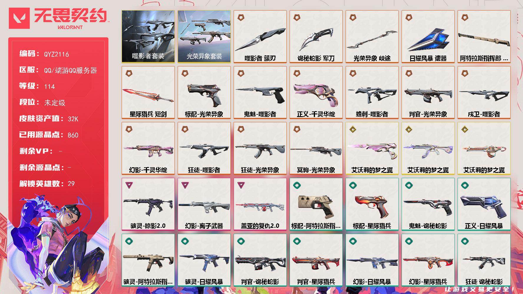 【QYZ2116】LV等级114/皮肤总价值32100/段位未定级/总皮肤数量69/刀皮数量6/枪皮数量63/套装数量2/具体详情请看图/蜂刺-噬影者/蜂刺-折光棱晶/幻棱/炼狱/维斯/暮蝶/钛狐/壹决/铁臂/捷风/雷兹/幽影/不死鸟/贤者/猎枭/蝰蛇/零/芮娜/奇乐/尚勃勒/霓虹/斯凯/夜露/星礈/K/O/海神/盖可/黑梦/钢锁/禁灭/迷核/雄鹿-幻语魔咒/雄鹿-瑰梦艺语/骇灵-掠影//2.0/骇灵-阿特拉斯指挥部/骇灵-日耀风暴/骇灵-瑰梦艺语/獠犬-悠闲猫生/獠犬-幻语魔咒/判官-光荣异象/判官-诡秘蛇影/判官-星际猎兵/判官-甜蜜战术/判官-太空穿梭/幻影-千灵华绽/幻影-离子武器/幻影-日耀风暴/幻影-星际猎兵/幻影-末日之翼/幻影-悠闲猫生/审判之爪 喷漆/买装还是存钱 喷漆/关门放狗 喷漆/酷熊冲浪 喷漆/暴走萝莉 喷漆/无畏契约GO！第一卷：奇乐 喷漆/放下武器 喷漆/胜利属于无畏契约 喷漆/GLHF 喷漆/无畏契约 喷漆/戍卫-噬影者/戍卫-折光棱晶/戍卫-甜蜜战术/戍卫-太空穿梭/戍卫-光环序列/热舞环节 卡面/树懒大作战 卡面/无畏契约GO！第一卷：芮娜 卡面/无畏契约GO！第一卷：零 卡面/无垠星环 卡面/《双城之战》金克丝 卡面/代号红色 卡面/新兵报到 卡面/V契约 卡面/无畏契约 卡面/近战武器-光荣异象 歧途/近战武器-噬影者 簇刃/近战武器-诡秘蛇影 军刀/近战武器-日耀风暴 遗器/近战武器-阿特拉斯指挥部 甩棍/近战武器-星际猎兵 短剑/飞将-星际猎兵/飞将-末日之翼/飞将-幻语魔咒/飞将-悠闲猫生/光荣异象套装/噬影者套装/狂徒-噬影者/狂徒-光荣异象/狂徒-艾沃莉的梦之翼/狂徒-诡秘蛇影/狂徒-阿特拉斯指挥部/狂徒-瑰梦艺语/鱼骨头 挂饰/薰衣草之心 挂饰/动力机箱 挂饰/天外飞客 挂饰/无畏契约 纪念币 挂饰/标配-光荣异象/标配-阿特拉斯指挥部/标配-星际猎兵/标配-折光棱晶/冥驹-光荣异象/冥驹-甜蜜战术/冥驹-光环序列/短炮-末日之翼/短炮-悠闲猫生/狂怒-光环序列/狂怒-幻语魔咒/鬼魅-噬影者/鬼魅-艾沃莉的梦之翼/鬼魅-诡秘蛇影/鬼魅-甜蜜战术/鬼魅-瑰梦艺语/正义-千灵华绽/正义-日耀风暴/正义-太空穿梭/战神-盖亚的复仇//2.0/战神-太空穿梭/战神-光环序列/莽侠-诡秘蛇影/莽侠-阿特拉斯指挥部/奥丁-艾沃莉的梦之翼/奥丁-日耀风暴/奥丁-末日之翼