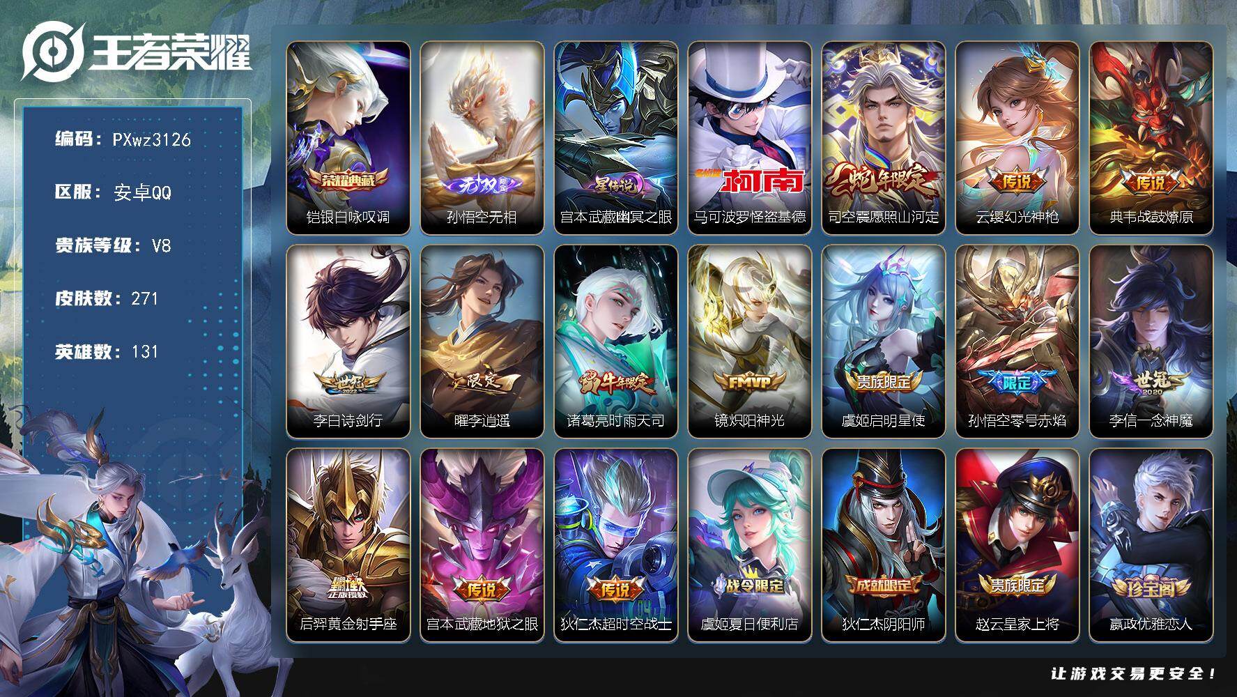 V8-131英雄-271皮肤-1典藏皮肤-1无双-1珍品传说-13传说-72史诗
【荣耀典藏】：铠-银白咏叹调
【无双皮肤】：孙悟空-无相
【珍品传说】：马可波罗-怪盗基德
【传说皮肤】：司空震-愿照山河定，云缨-幻光神枪，典韦-战鼓燎原，李白-诗剑行，曜-李逍遥 ，诸葛亮-时雨天司，镜-炽阳神光，虞姬-启明星使，孙悟空-零号赤焰，李信-一念神魔，后羿-黄金射手座，宫本武藏-地狱之眼，狄仁杰-超时空战士
【限定皮肤】：虞姬-夏日便利店，狄仁杰-阴阳师，赵云-皇家上将，嬴政-优雅恋人，孙尚香-蔷薇恋人，孙膑-天狼运算者，白起-夜都怪侠，芈月-白晶晶，芈月-幻夜卜梦，吕布-御风骁将，元歌-云间偶戏，元歌-无心，夏侯惇-朔风刀，夏侯惇-匿光决锋者，曹操-烛龙，狄仁杰-魔术师，狄仁杰-万华元夜，达摩-星际陆战队，达摩-沙漠行僧，项羽-海滩派对，老夫子-醍醐杖，程咬金-演武夺筹，韩信-傲雪梅枪，王昭君-午后时光，兰陵王-金庭之子，亚瑟-潮玩骑士王，孙悟空-零号赤焰，李元芳-银河之约，李元芳-云中旅人，虞姬-启明星使，钟馗-驱傩正仪，干将莫邪-冰霜恋舞曲，雅典娜-单词大作战，鬼谷子-原初探秘者，鬼谷子-五谷丰年，诸葛亮-时雨天司，黄忠-火炮绅士，弈星-混沌棋，沈梦溪-星空之诺，沈梦溪-大漠名商，明世隐-疑决卦，明世隐-吟游魔法，裴擒虎-李小龙，裴擒虎-擒涛扼浪，狂铁-电玩高手，米莱狄-御霄，米莱狄-胡桃异想国，云中君-纤云弄巧，伽罗-天狼溯光者，猪八戒-猪悟能，上官婉儿-梁祝，上官婉儿-天狼绘梦者，嫦娥-拒霜思，嫦娥-暖冬兔眠，曜-李逍遥，蒙犽-狂想玩偶喵，桑启-海盐诗旅，张良-古海寻踪，蒙犽-百解令，妲己-灵卜魔法，鬼谷子-天穹祈灯，刘邦-剑破天穹，芈月-浮光幕影，周瑜-熔金海岸
【年限皮肤】：诸葛亮-时雨天司，吕布-御风骁将，司空震-愿照山河定
【赛季限定】：曹操-烛龙，米莱狄-御霄，夏侯惇-朔风刀，弈星-混沌棋，明世隐-疑决卦，老夫子-醍醐杖，鬼谷子-原初探秘者，狄仁杰-万华元夜，程咬金-演武夺筹，钟馗-驱傩正仪，达摩-沙漠行僧，兰陵王-金庭之子，沈梦溪-大漠名商，李元芳-云中旅人，桑启-海盐诗旅，裴擒虎-擒涛扼浪，张良-古海寻踪，鬼谷子-天穹祈灯，刘邦-剑破天穹，东皇太一-噬灭天穹，太乙真人-谧流熔炉，钟馗-虚灵犬护，甄姬-逆浪荇歌，亚瑟-荣光之誓
【战令限定】：李元芳-银河之约，沈梦溪-星空之诺，蒙犽-狂想玩偶喵，雅典娜-单词大作战，元歌-云间偶戏，亚瑟-潮玩骑士王，米莱狄-胡桃异想国，达摩-星际陆战队，黄忠-火炮绅士，芈月-幻夜卜梦，明世隐-吟游魔法，白起-夜都怪侠，狂铁-电玩高手，王昭君-午后时光，嫦娥-暖冬兔眠，妲己-灵卜魔法，虞姬-夏日便利店，百里守约-百相守梦，老夫子-百相守梦，周瑜-线条小狗，小乔-线条小狗，海月-海之女神，赵怀真-逢春序，艾琳-繁夏笺
【史诗皮肤】：艾琳-繁夏笺，赵怀真-逢春序，金蝉-济世禅心，海月-海之女神，周瑜-线条小狗，小乔-线条小狗，公孙离-涂山容容，黄忠-百相守梦，白起-苍鳞隐世，百里守约-百相守梦，芈月-浮光幕影，蒙犽-百解令，元歌-无心，鬼谷子-五谷丰年，狂铁-电玩高手，高渐离-天秀音浪，夏侯惇-匿光决锋者，明世隐-吟游魔法，韩信-傲雪梅枪，黄忠-火炮绅士，嫦娥-拒霜思，猪八戒-猪悟能，安琪拉-时之奇旅，伽罗-天狼溯光者，百里玄策-热力回旋，米莱狄-胡桃异想国，吕布-御风骁将，芈月-白晶晶，元歌-云间偶戏，孙膑-天狼运算者，云中君-纤云弄巧，裴擒虎-李小龙，蒙犽-狂想玩偶喵，上官婉儿-天狼绘梦者，孙尚香-时之恋人，橘右京-修罗，娜可露露-晚萤，李元芳-银河之约，上官婉儿-梁祝，狄仁杰-鹰眼统帅，伽罗-箭羽风息，干将莫邪-冰霜恋舞曲，大乔-猫狗日记，孙策-猫狗日记，白起-星夜王子，李元芳-逐浪之夏，刘禅-天才门将，蔡文姬-舞动绿茵，铠-曙光守护者，雅典娜-冰冠公主，诸葛亮-黄金分割率，兰陵王-暗隐猎兽者，夏侯惇-乘风破浪，花木兰-水晶猎龙者，张飞-乱世虎臣，李白-千年之狐，曹操-幽灵船长，刘禅-绅士熊喵，吕布-圣诞狂欢，墨子-龙骑士，妲己-女仆咖啡，妲己-魅力维加斯，嬴政-摇滚巨星，嬴政-暗夜贵公子，嬴政-优雅恋人，孙尚香-水果甜心，孙尚香-蔷薇恋人，宫本武藏-鬼剑武藏，廉颇-地狱岩魂，狄仁杰-魔术师，王昭君-偶像歌手，貂蝉-圣诞恋歌，赵云-未来纪元，赵云-皇家上将，阿轲-暗夜猫娘
【其他皮肤】：心魔六耳-未来纪元，张飞-街头猛卫，敖隐-赤刃凌霄，兰陵王-雾影缉谜，鲁班七号-班班快跑，蚩奼-极光幻客，张良-罗小黑战记，亚瑟-荣光之誓，莱西奥-踏浪烽翎，甄姬-逆浪荇歌，露娜-命运加冕，钟馗-虚灵犬护，刘备-浪漫序章，戈娅-玫蓝誓约，明世隐-景韶洛都，姜子牙-星梦巡礼，西施-雪境奇遇，影-魅影绮裳，典韦-铁骨偃魂，太乙真人-谧流熔炉，苍-苍林狼骑，干将莫邪-雾都夜雨，老夫子-百相守梦，东皇太一-噬灭天穹，虞姬-夏日便利店，周瑜-熔金海岸，大司命-暗都幽影，刘邦-剑破天穹，廉颇-功夫炙烤，妲己-灵卜魔法，鬼谷子-天穹祈灯，后羿-完美运算，张良-古海寻踪，裴擒虎-擒涛扼浪，猪八戒-潮玩探月行，海月-幻泉雾影，嫦娥-暖冬兔眠，桑启-海盐诗旅，戈娅-危途狂花，刘备-潮玩造梦师，李元芳-云中旅人，沈梦溪-大漠名商，王昭君-午后时光，米莱狄-契约魔法，刘禅-唤灵魔甲，兰陵王-金庭之子，白起-夜都怪侠，程咬金-无双福将，芈月-幻夜卜梦，达摩-沙漠行僧，典韦-铁甲之心，鲁班大师-乓乓大师，钟馗-驱傩正仪，盘古-重装意志，张良-缤纷绘卷，程咬金-演武夺筹，达摩-星际陆战队，露娜-瓷语鉴心，杨戬-次元傲视，刘禅-秘密基地，亚瑟-潮玩骑士王，狄仁杰-万华元夜，雅典娜-单词大作战，鬼谷子-原初探秘者，廉颇-无尽征程，老夫子-醍醐杖，盾山-圆桌骑士，明世隐-疑决卦，哪吒-次元突破，弈星-混沌棋，沈梦溪-星空之诺，夏侯惇-朔风刀，姜子牙-炽热元素使，沈梦溪-鲨炮海盗猫，孙膑-归虚梦演，吕布-野性能量，小乔-丁香结，明世隐-虹云星官，米莱狄-御霄，大乔-守护之力，苏烈-坚韧之力，鬼谷子-幻乐之宴，李白-敏锐之力，诸葛亮-掌控之力，老夫子-功夫老勺，狂铁-命运角斗场，王昭君-幻想奇妙夜，曹操-烛龙，宫本武藏-霸王丸，钟无艳-海滩丽影，刘备-汉昭烈帝，刘备-纽约教父，狄仁杰-阴阳师，后羿-阿尔法小队，宫本武藏-万象初新，甄姬-花好人间，张飞-五福同心，花木兰-兔女郎，亚瑟-死亡骑士，典韦-黄金武士，妲己-少女阿狸，姜子牙-时尚教父，孙膑-天使之翼，安琪拉-玩偶对对碰，宫本武藏-未来纪元，扁鹊-救世之瞳，武则天-东方不败，牛魔-西部大镖客，白起-白色死神，程咬金-星际陆战队，芈月-红桃皇后，赵云-忍炎影，赵云-白执事，达摩-大发明家，阿轲-爱心护理，露娜-哥特玫瑰，韩信-街头霸王，韩信-教廷特使，项羽-海滩派对，桑启-画中游，金蝉-前尘，云缨-赤焰之缨，司空震-启蛰，澜-孤猎，阿古朵-熊喵少女，蒙恬-秩序猎龙将，镜-冰刃幻境，西施-归虚梦演，曜-归虚梦演，瑶-森，猪八戒-年年有余，嫦娥-露花倒影，上官婉儿-修竹墨客，李信-灼热之刃，伽罗-花见巫女，盾山-极冰防御线，司马懿-魇语军师，孙策-海之征途，元歌-午夜歌剧院，米莱狄-精准探案法，弈星-踏雪寻梅，裴擒虎-街头旋风，杨玉环-霓裳曲，公孙离-花间舞，明世隐-占星师，女娲-尼罗河女神，梦奇-美梦成真，百里玄策-威尼斯狂欢，百里守约-绝影神枪，铠-龙域领主，鬼谷子-阿摩司公爵，干将莫邪-第七人偶，东皇太一-东海龙王，大乔-伊势巫女，黄忠-芝加哥教父，诸葛亮-星航指挥官，哪吒-三太子，太乙真人-圆桌骑士，杨戬-埃及法老，苍-维京掠夺者，马可波罗-激情绿茵，雅典娜-战争女神，夏侯惇-战争骑士，蔡文姬-蔷薇王座，关羽-天启骑士，刘邦-圣殿之光，李元芳-特种部队，李白-范海辛，兰陵王-隐刃，后羿-精灵王，周瑜-海军大将，孙悟空-西部大镖客，狄仁杰-锦衣卫，王昭君-精灵公主，貂蝉-异域舞娘，钟无艳-生化警戒，露娜-绯红之刃，项羽-帝国元帅，鲁班七号-木偶奇遇记，鲁班七号-福禄兄弟
【内测皮肤】：孙尚香-蔷薇恋人，嬴政-优雅恋人
【营地ID】：2122753487
【星元皮肤】：宫本武藏-幽冥之眼
