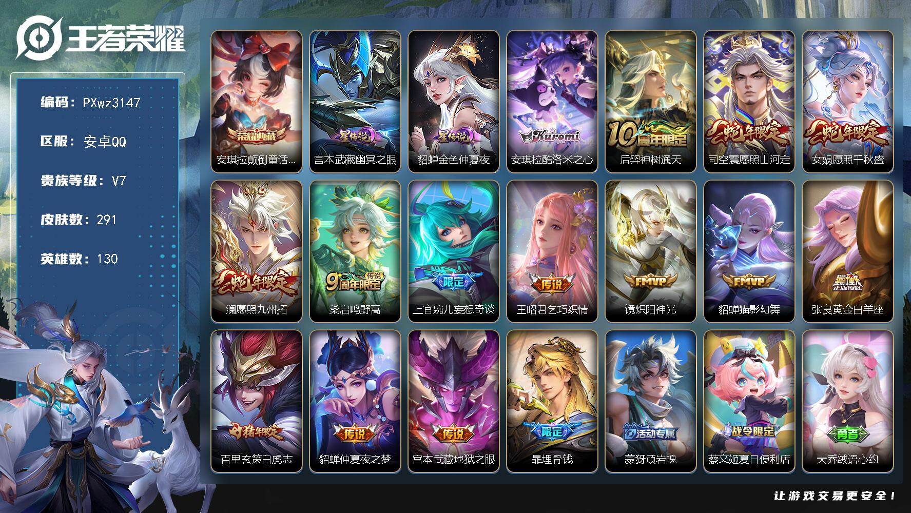 3银标8铜标打野34段16按键V7-130英雄-291皮肤-1典藏皮肤-1珍品传说-13传说-88史诗
【英雄全皮】：空空儿全皮，影全皮
【荣耀典藏】：安琪拉-颠倒童话魔镜
【珍品传说】：安琪拉-酷洛米之心
【传说皮肤】：后羿-神树通天，司空震-愿照山河定，女娲-愿照千秋盛，澜-愿照九州拓，桑启-鸣野蒿，上官婉儿-妄想奇谈，王昭君-乞巧织情，镜-炽阳神光，貂蝉-猫影幻舞，张良-黄金白羊座，百里玄策-白虎志，貂蝉-仲夏夜之梦，宫本武藏-地狱之眼
【限定皮肤】：暃-埋骨钱，蒙犽-顽岩魄，蔡文姬-夏日便利店，大乔-绒语心约，虞姬-夏日便利店，姜子牙-天穹之誓，李白-谪仙醉月，狄仁杰-阴阳师，赵云-皇家上将，墨子-神迹守卫，鲁班七号-乒乒小将，马可波罗-暗影游猎，狄仁杰-魔术师，狄仁杰-万华元夜，达摩-沙漠行僧，项羽-海滩派对，老夫子-醍醐杖，老夫子-航海奇遇记，安琪拉-魔法小厨娘，程咬金-演武夺筹，韩信-逐梦之影，兰陵王-金庭之子，李元芳-云中旅人，钟馗-驱傩正仪，女娲-朔望之晖，干将莫邪-胡桃夹子，鬼谷子-原初探秘者，苏烈-千军破阵，百里玄策-白虎志，梦奇-顽趣，沈梦溪-大漠名商，裴擒虎-李小龙，裴擒虎-擒涛扼浪，云中君-纤云弄巧，上官婉儿-妄想奇谈，嫦娥-暖冬兔眠，鲁班大师-探海日志，桑启-海盐诗旅，艾琳-女武神，张良-古海寻踪，蒙犽-百解令，鬼谷子-天穹祈灯，姬小满-妄想食味，百里玄策-超元猎域，沈梦溪-龙舞盛年，鲁班七号-蔬乡物语，李元芳-蔬乡物语，刘邦-剑破天穹，程咬金-群星魔术团，镜-青焰无极，项羽-苍威无极，刘备-异域游侠，芈月-浮光幕影，周瑜-熔金海岸
【年限皮肤】：百里玄策-白虎志，司空震-愿照山河定，女娲-愿照千秋盛，澜-愿照九州拓
【赛季限定】：老夫子-醍醐杖，鬼谷子-原初探秘者，狄仁杰-万华元夜，程咬金-演武夺筹，钟馗-驱傩正仪，苏烈-千军破阵，达摩-沙漠行僧，兰陵王-金庭之子，沈梦溪-大漠名商，李元芳-云中旅人，桑启-海盐诗旅，裴擒虎-擒涛扼浪，鲁班大师-探海日志，张良-古海寻踪，鬼谷子-天穹祈灯，刘邦-剑破天穹，姜子牙-天穹之誓，东皇太一-噬灭天穹，太乙真人-谧流熔炉，钟馗-虚灵犬护，甄姬-逆浪荇歌，亚瑟-荣光之誓，梦奇-顽趣，牛魔-星界战将，项羽-九幽镇关
【战令限定】：女娲-朔望之晖，马可波罗-暗影游猎，老夫子-航海奇遇记，墨子-神迹守卫，嫦娥-暖冬兔眠，鲁班七号-蔬乡物语，李元芳-蔬乡物语，镜-青焰无极，项羽-苍威无极，蔡文姬-夏日便利店，虞姬-夏日便利店，亚连-破空之剑，孙悟空-神迹守卫，孙膑-茶境仙，马超-访茗客，周瑜-线条小狗，海月-海之女神，赵怀真-逢春序
【史诗皮肤】：扁鹊-双面药师，赵怀真-逢春序，姜子牙-弘道录，米莱狄-青瓷雀吟，海月-海之女神，太乙真人-瓦猫非猫，明世隐-百晓客，周瑜-线条小狗，项羽-九幽镇关，少司缘-巫礼祀神，女娲-万灵启世，百里玄策-罗小黑战记，黄忠-百相守梦，狂铁-龙之律动，阿轲-化蝶舞，亚连-糖绘人间，赵怀真-器灵浮梦炉，弈星-万物之道，孙膑-茶境仙，牛魔-星界战将，李白-谪仙醉月，亚连-破空之剑，大司命-东方月初，暃-埋骨钱，蒙犽-顽岩魄，蔡文姬-夏日便利店，芈月-浮光幕影，黄忠-怒海争锋，镜-青焰无极，鲁班七号-蔬乡物语，百里玄策-超元猎域，姬小满-妄想食味，蒙犽-百解令，梦奇-顽趣，哪吒-雪上飞焰，钟馗-乐园奇幻夜，鲁班七号-乒乒小将，老夫子-航海奇遇记，蒙犽-龙鼓争鸣，云中君-纤云弄巧，裴擒虎-李小龙，马可波罗-暗影游猎，瑶-遇见神鹿，马超-神威，橘右京-修罗，不知火舞-魅语，小乔-青蛇，公孙离-无限星赏官，狄仁杰-鹰眼统帅，大乔-猫狗日记，孙策-猫狗日记，阿轲-节奏热浪，白起-星夜王子，程咬金-功夫厨神，李元芳-逐浪之夏，刘禅-天才门将，蔡文姬-舞动绿茵，百里守约-特工魅影，安琪拉-心灵骇客，雅典娜-冰冠公主，亚瑟-心灵战警，诸葛亮-黄金分割率，兰陵王-暗隐猎兽者，小乔-缤纷独角兽，夏侯惇-乘风破浪，韩信-逐梦之影，刘邦-德古拉伯爵，花木兰-水晶猎龙者，张飞-乱世虎臣，安琪拉-魔法小厨娘，吕布-末日机甲，李白-千年之狐，曹操-幽灵船长，刘禅-绅士熊喵，吕布-圣诞狂欢，墨子-金属风暴，墨子-龙骑士，妲己-女仆咖啡，妲己-魅力维加斯，嬴政-摇滚巨星，嬴政-暗夜贵公子，孙尚香-水果甜心，宫本武藏-鬼剑武藏，廉颇-地狱岩魂，狄仁杰-魔术师，王昭君-偶像歌手，甄姬-冰雪圆舞曲，貂蝉-圣诞恋歌，赵云-未来纪元，赵云-皇家上将，露娜-紫霞仙子
【其他皮肤】：雅典娜-执弈定局，影-百相守梦，敖隐-赤刃凌霄，兰陵王-雾影缉谜，桑启-线条小狗，虞姬-溯影追猎，蚩奼-极光幻客，艾琳-鹤鸣心笺，孙权-径山谋武，亚瑟-荣光之誓，哪吒-罗小黑战记，鬼谷子-克喵，莱西奥-踏浪烽翎，高渐离-落日弦歌，空空儿-戏梦巡演，庄周-锦麟游梦，甄姬-逆浪荇歌，白起-死霸装，姬小满-小满鸭，露娜-命运加冕，阿古朵-布丁狗之约，张良-灵野札记，苏烈-春野闲踪，钟馗-虚灵犬护，刘备-浪漫序章，戈娅-玫蓝誓约，明世隐-景韶洛都，少司缘-灵卦秘语，东皇太一-金福满堂，姜子牙-星梦巡礼，西施-雪境奇遇，影-魅影绮裳，马超-访茗客，典韦-铁骨偃魂，太乙真人-谧流熔炉，苍-苍林狼骑，吕布-逐霄战戟，干将莫邪-雾都夜雨，东皇太一-噬灭天穹，盘古-敬我三分，孙悟空-神迹守卫，大乔-绒语心约，虞姬-夏日便利店，周瑜-熔金海岸，姜子牙-天穹之誓，貂蝉-长夏之忆，刘备-异域游侠，大司命-暗都幽影，项羽-苍威无极，程咬金-群星魔术团，盘古-经纬探寻者，刘邦-剑破天穹，李元芳-蔬乡物语，钟无艳-春野之旅，沈梦溪-龙舞盛年，亚瑟-鸿运当头，廉颇-功夫炙烤，朵莉亚-金色潮汐，嫦娥-漠中幻影，鬼谷子-天穹祈灯，后羿-完美运算，曹操-决胜大满贯，张良-古海寻踪，姬小满-零食大作战，鲁班大师-探海日志，太乙真人-劲辣红锅，裴擒虎-擒涛扼浪，赵怀真-太极少年，白起-乐园追猎者，猪八戒-潮玩探月行，海月-幻泉雾影，嫦娥-暖冬兔眠，桑启-海盐诗旅，戈娅-危途狂花，刘备-潮玩造梦师，李元芳-云中旅人，蒙恬-蔚蓝守将，沈梦溪-大漠名商，兰陵王-金庭之子，刘邦-虎啸剑宗，程咬金-无双福将，达摩-沙漠行僧，马可波罗-潮玩牛仔，干将莫邪-胡桃夹子，苏烈-千军破阵，鲁班大师-乓乓大师，墨子-神迹守卫，钟馗-驱傩正仪，张良-缤纷绘卷，程咬金-演武夺筹，露娜-瓷语鉴心，杨戬-次元傲视，刘禅-秘密基地，狄仁杰-万华元夜，鬼谷子-原初探秘者，廉颇-无尽征程，狂铁-特工战影，老夫子-醍醐杖，哪吒-次元突破，沈梦溪-鲨炮海盗猫，孙膑-归虚梦演，女娲-朔望之晖，明世隐-虹云星官，项羽-科学大爆炸，鬼谷子-幻乐之宴，李白-敏锐之力，诸葛亮-掌控之力，孙尚香-沉稳之力，老夫子-功夫老勺，狂铁-命运角斗场，钟无艳-海滩丽影，关羽-龙腾万里，刘备-汉昭烈帝，刘备-纽约教父，狄仁杰-阴阳师，宫本武藏-万象初新，刘备-万事如意，张飞-五福同心，花木兰-兔女郎，达摩-拳王，亚瑟-死亡骑士，典韦-黄金武士，妲己-少女阿狸，孙膑-天使之翼，安琪拉-玩偶对对碰，扁鹊-化身博士，牛魔-西部大镖客，白起-白色死神，程咬金-星际陆战队，艾琳-女武神，赵云-忍炎影，赵云-白执事，达摩-大发明家，露娜-哥特玫瑰，韩信-街头霸王，韩信-教廷特使，项羽-海滩派对，暃-碧珀绯影，金蝉-前尘，云缨-赤焰之缨，司空震-启蛰，澜-孤猎，阿古朵-熊喵少女，蒙恬-秩序猎龙将，鲁班大师-归虚梦演，西施-归虚梦演，马超-幸存者，云中君-荷鲁斯之眼，盘古-创世神祝，猪八戒-年年有余，嫦娥-露花倒影，上官婉儿-修竹墨客，伽罗-花见巫女，盾山-极冰防御线，司马懿-魇语军师，元歌-午夜歌剧院，米莱狄-精准探案法，弈星-踏雪寻梅，裴擒虎-街头旋风，杨玉环-霓裳曲，公孙离-花间舞，女娲-尼罗河女神，梦奇-美梦成真，百里玄策-威尼斯狂欢，百里守约-绝影神枪，铠-龙域领主，鬼谷子-阿摩司公爵，干将莫邪-第七人偶，东皇太一-东海龙王，诸葛亮-星航指挥官，哪吒-三太子，太乙真人-圆桌骑士，杨戬-埃及法老，苍-维京掠夺者，马可波罗-激情绿茵，雅典娜-战争女神，关羽-天启骑士，兰陵王-隐刃，刘禅-英喵野望，周瑜-海军大将，妲己-仙境爱丽丝，孙悟空-西部大镖客，小乔-万圣前夜，老夫子-潮流仙人，貂蝉-异域舞娘
【内测皮肤】：艾琳-女武神，狂铁-特工战影，干将莫邪-胡桃夹子
【营地ID】：413692783
【星元皮肤】：宫本武藏-幽冥之眼，貂蝉-金色仲夏夜
