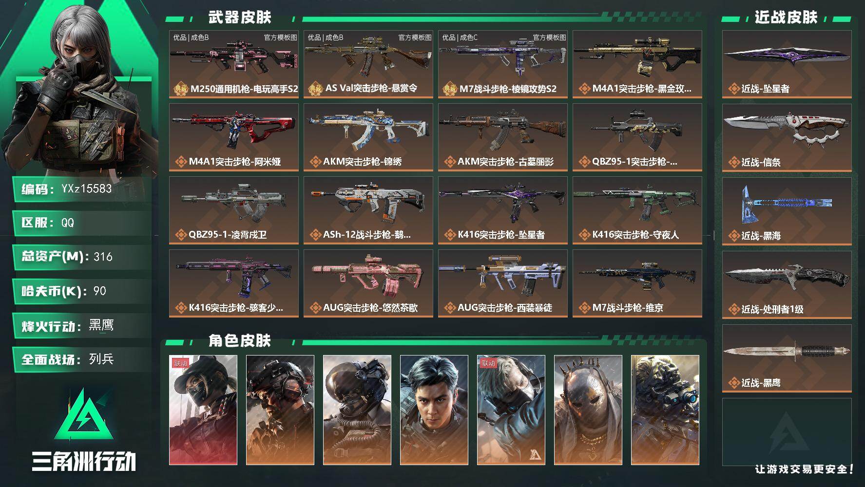 【总资产316M+哈夫币9万+三角券1138】【满体满负】【1红皮16金皮4刀皮3砖皮】【红皮：黑天际线】【稀有金皮：飞虎-铁面判官】【刀皮：黑海-信条-坠星者-处刑者】【M7战斗步枪-棱镜攻势S2-优品C-粉金】【AS Val突击步枪-悬赏令-优品B-木质/镭射-蓝白】【M250通用机枪-电玩高手S2-优品B-镭射贵金属-紫】
【Q区三端互通】【无二协助处理】YXz15583-特勤处：仓库9级/靶场7级/训练中心7级316m总资产-90k哈夫币-60烽火等级-黑鹰-50战场等级-列兵
【干员外观】：露娜-黑·天际线，威龙-铁面判官，威龙-壮志凌云，威龙-飞虎，蜂医-送葬人·无题密令，牧羊人-街头之王，无名-夜鹰，深蓝-不破誓约，红狼-电锯惊魂，露娜-金牌射手，乌鲁鲁-荒原猎手，蛊-不羁人生，银翼-未结卷宗，疾风-西部往事，无名-守夜人，深蓝-盾峰，骇爪-骇客少女
【近战皮肤】：近战-坠星者，近战-信条，近战-黑海，近战-处刑者1级，近战-黑鹰
【典藏外观】：M250通用机枪-电玩高手S2，AS Val突击步枪-悬赏令，M7战斗步枪-棱镜攻势S2
【典藏外观成色】：M250通用机枪-电玩高手S2(优品B)，AS Val突击步枪-悬赏令(优品B)，M7战斗步枪-棱镜攻势S2(优品C)
【传说外观】：M4A1突击步枪-蚀金玫瑰，M4A1突击步枪-阿米娅，AKM突击步枪-锦绣，AKM突击步枪-古墓丽影，QBZ95-1突击步枪-破军，QBZ95-1突击步枪-凌霄戍卫，ASh-12战斗步枪-鹅鸭杀，K416突击步枪-坠星者，K416突击步枪-守夜人，K416突击步枪-骇客少女，AUG突击步枪-悠然茶歇，AUG突击步枪-西装暴徒，M7战斗步枪-维京，SG552突击步枪-运动员，AK-12突击步枪-夜鹰，AK-12突击步枪-特斯拉线圈，SCAR-H战斗步枪-铁艺苍穹，SCAR-H战斗步枪-启航，G3战斗步枪-骑士，CAR-15突击步枪-阿米娅，AS Val突击步枪-拾花，腾龙突击步枪-捞点薯条，腾龙突击步枪-马年祥瑞，腾龙突击步枪-旷野牧歌，腾龙突击步枪-拾花，K437突击步枪-锦绣，KC17突击步枪-电锯惊魂，MK47突击步枪-悠然茶歇，MP5冲锋枪-黑海，MP5冲锋枪-墨冰，P90冲锋枪-信条，Vector冲锋枪-夜莺，UZI冲锋枪-特斯拉线圈，UZI冲锋枪-悠然茶歇，SMG-45冲锋枪-骑士，SMG-45冲锋枪-锦绣，SMG-45冲锋枪-拾花，SR-3M紧凑突击步枪-特斯拉线圈，勇士冲锋枪-能天使-午夜邮差，QCQ171冲锋枪-鹅鸭杀，QCQ171冲锋枪-不羁人生，MK4冲锋枪-夜莺，MK4冲锋枪-战术甲胄，725双管霰弹枪-送葬人-无题密令，PKM通用机枪-盾峰，M250通用机枪-骑士之心，M250通用机枪-坠星者，QJB201轻机枪-黑海，QJB201轻机枪-鹅鸭杀，Mini-14射手步枪-夜莺，M14射手步枪-蛮荒，M14射手步枪-缄花，SKS射手步枪-骑士，SR-25射手步枪-水墨云图，SR-25射手步枪-信条，SR-25射手步枪-缄花，AWM狙击步枪-捞点薯条，.357左轮-缄花，G18-飞虎，G18-马年祥瑞，93R-捞点薯条，复合弓-黑·天际线
【史诗外观】：M4A1突击步枪-特勤执行，AKM突击步枪-林中猎手，AKM突击步枪-星座纵横，QBZ95-1突击步枪-曙光，QBZ95-1突击步枪-ACE，QBZ95-1突击步枪-战术甲胄，ASh-12战斗步枪-守夜人，ASh-12战斗步枪-无极限，ASh-12战斗步枪-少女判客，K416突击步枪-竞技风，K416突击步枪-冬日风情，K416突击步枪-腊梅，K416突击步枪-阿萨拉特攻，M16A4突击步枪-竞赛选手，AUG突击步枪-战术迷彩，AUG突击步枪-蝮蛇，AUG突击步枪-特勤执行，M7战斗步枪-百步穿杨，SG552突击步枪-尖端治疗，SG552突击步枪-深海恐惧，SG552突击步枪-哈夫克警备，AK-12突击步枪-猛攻，SCAR-H战斗步枪-国风，SCAR-H战斗步枪-猎鳄行动，SCAR-H战斗步枪-危险实验，SCAR-H战斗步枪-囚徒，SCAR-H战斗步枪-银河，G3战斗步枪-阿萨拉工艺，G3战斗步枪-战场英杰，G3战斗步枪-流沙送葬，G3战斗步枪-哈夫克警备，PTR-32突击步枪-ACE，PTR-32突击步枪-工业狂潮，AS Val突击步枪-刀锋，AS Val突击步枪-尖端治疗，AS Val突击步枪-典狱官，AS Val突击步枪-百步穿杨，AS Val突击步枪-战术甲胄，腾龙突击步枪-无垢，腾龙突击步枪-猎鳄行动，K437突击步枪-守护者，K437突击步枪-丛影谍踪，KC17突击步枪-旧日审判，MK47突击步枪-暗金属骑士，MCX LT突击步枪-户外达人，MP5冲锋枪-深海恐惧，MP5冲锋枪-战术竞备，MP5冲锋枪-竞技风，MP5冲锋枪-银河，P90冲锋枪-紧急戒备，P90冲锋枪-清算时刻，Vector冲锋枪-阿萨拉文明，Vector冲锋枪-红色彗星，Vector冲锋枪-百步穿杨，Vector冲锋枪-异域战争，UZI冲锋枪-危险实验，UZI冲锋枪-港口艺术家，SMG-45冲锋枪-阿萨拉特攻，SMG-45冲锋枪-少女判客，SR-3M紧凑突击步枪-英雄，SR-3M紧凑突击步枪-荒野求生，SR-3M紧凑突击步枪-战术竞备，SR-3M紧凑突击步枪-开工大吉，SR-3M紧凑突击步枪-暗金属骑士，勇士冲锋枪-深海恐惧，勇士冲锋枪-工业狂潮，勇士冲锋枪-丛影谍踪，MP7冲锋枪-无垢，MP7冲锋枪-守护者，MP7冲锋枪-六套之力，MK4冲锋枪-旧日审判，MK4冲锋枪-战术甲胄，M1014霰弹枪-林中猎手，S12K霰弹枪-曙光，PKM通用机枪-蝮蛇，PKM通用机枪-守夜人，PKM通用机枪-荒野求生，PKM通用机枪-阿萨拉特攻，M249轻机枪-维京，M249轻机枪-丛影谍踪，M249轻机枪-港口艺术家， M249轻机枪-星座纵横，M250通用机枪-囚徒，QJB201轻机枪-炽焰，QJB201轻机枪-Old Habits，QJB201轻机枪-旧日审判，Mini-14射手步枪-守护者，Mini-14射手步枪-少女判客，VSS射手步枪-丛影谍踪，SVD狙击步枪-阿萨拉工艺，SVD狙击步枪-暗夜猎手，SVD狙击步枪-荒野求生，M14射手步枪-工业狂潮， M14射手步枪-航天庆典， M14射手步枪-猛攻，SKS射手步枪-ACE，SR-25射手步枪-尖端治疗，SR-25射手步枪-暗金属骑士，PSG-1射手步枪-无垢，PSG-1射手步枪-港口艺术家，杠杆式步枪-清算时刻，杠杆式步枪-银河，SV-98狙击步枪-林中猎手，SV-98狙击步枪-囚徒，SV-98狙击步枪-猎鳄行动，SV-98狙击步枪-清算时刻，M700狙击步枪-竞技风，M700狙击步枪-阿萨拉工艺，M700狙击步枪-蝮蛇，M700狙击步枪-守夜人，M700狙击步枪-百步穿杨，M700狙击步枪-哈夫克警备，M700狙击步枪-星座纵横，AWM狙击步枪-无极限，AWM狙击步枪-流沙送葬，QSZ92G-风林火山，.357左轮-幸运时刻，沙漠之鹰-曙光，93R-博士，复合弓-守护者
【稀有外观】：M4A1突击步枪-银灰金属，AK-12突击步枪-阿萨拉卫队，M870霰弹枪-阿萨拉卫队，PTR-32突击步枪-花岗岩，K416突击步枪-星之彩，AK-12突击步枪-极地勘察队，PKM通用机枪-极地勘察队*2，PKM通用机枪-精湛工艺，R93狙击步枪-地平线，UZI冲锋枪-旧梦，CAR-15突击步枪-剑兰，S12K霰弹枪-征服者，M4A1突击步枪-战术小队，M4A1突击步枪-零点，M4A1突击步枪-夜幕，M4A1突击步枪-繁盛，AKM突击步枪-浅鲨小队，AKM突击步枪-战术演练，AKM突击步枪-肃杀，AKM突击步枪-铁血战魂，QBZ95-1突击步枪-精准打击，QBZ95-1突击步枪-公平竞技，AKS-74U突击步枪-前沿科技，ASh-12战斗步枪-星链科技，ASh-12战斗步枪-哈夫克航天，ASh-12战斗步枪-繁盛，K416突击步枪-碳纤维，K416突击步枪-全球攻势，K416突击步枪-街头涂鸦，K416突击步枪-夜幕，K416突击步枪-黑骑士，K416突击步枪-虎啸，K416突击步枪-一帆风顺，M16A4突击步枪-远航，M16A4突击步枪-街头涂鸦，AUG突击步枪-全金属外壳，AUG突击步枪-巡逻队，M7战斗步枪-前沿科技，M7战斗步枪-精英联盟，M7战斗步枪-捣蛋鬼，SG552突击步枪-先锋，SG552突击步枪-禁止进入，SG552突击步枪-巡逻队，SG552突击步枪-2026，SG552突击步枪-马年新春，SG552突击步枪-贴花艺术，AK-12突击步枪-战术行动， AK-12突击步枪-马年新春，SCAR-H战斗步枪-抖一抖，SCAR-H战斗步枪-远航，SCAR-H战斗步枪-荣耀列队，SCAR-H战斗步枪-黄昏，SCAR-H战斗步枪-开心时刻，SCAR-H战斗步枪-猛攻，G3战斗步枪-夜幕，G3战斗步枪-战术演练，G3战斗步枪-主宰*2，PTR-32突击步枪-天网，PTR-32突击步枪-清洁能源，CAR-15突击步枪-亚特兰蒂斯，CAR-15突击步枪-前沿科技，CAR-15突击步枪-来财，AS Val突击步枪-哈夫克科技，腾龙突击步枪-雪崩，腾龙突击步枪-冰天雪地，K437突击步枪-天狼星，K437突击步枪-精英联盟，KC17突击步枪-来财，MK47突击步枪-执法武装，MP5冲锋枪-前沿科技，MP5冲锋枪-弄臣，MP5冲锋枪-巡逻队，MP5冲锋枪-虎啸，MP5冲锋枪-哈夫克卫队，P90冲锋枪-医疗协议，P90冲锋枪-先锋，P90冲锋枪-街头涂鸦，P90冲锋枪-蛇年新春，P90冲锋枪-浅鲨小队，P90冲锋枪-新生，P90冲锋枪-黄昏，P90冲锋枪-精英联盟，P90冲锋枪-捣蛋鬼，P90冲锋枪-执法武装，Vector冲锋枪-先锋，Vector冲锋枪-街头涂鸦，Vector冲锋枪-蜂窝科技，Vector冲锋枪-行动开启，UZI冲锋枪-前沿科技，UZI冲锋枪-精英联盟，UZI冲锋枪-亚特兰蒂斯，野牛冲锋枪-前沿科技，野牛冲锋枪-新生，野牛冲锋枪-公平竞技，野牛冲锋枪-精英联盟，SMG-45冲锋枪-行动开启，SMG-45冲锋枪-幻影结构，SMG-45冲锋枪-天网，SR-3M紧凑突击步枪-雪崩，SR-3M紧凑突击步枪-英雄，SR-3M紧凑突击步枪-马年新春，勇士冲锋枪-哈夫克航天，勇士冲锋枪-主宰，PP19冲锋枪-星链科技，勇士冲锋枪-冰天雪地，MP7冲锋枪-幻影结构，MP7冲锋枪-钢铁之躯，QCQ171冲锋枪-银鹭，M1014霰弹枪-弄臣，M1014霰弹枪-幻影结构，M1014霰弹枪-童趣，S12K霰弹枪-地狱黑鲨，S12K霰弹枪-前沿科技，S12K霰弹枪-战术演练，M870霰弹枪-蛇年新春，M870霰弹枪-精英联盟，M870霰弹枪-执法武装，PKM通用机枪-英雄，M249轻机枪-毛鲁斯之力，M249轻机枪-战损，M249轻机枪-弄臣，M249轻机枪-冰天雪地，M250通用机枪-前沿科技，M250通用机枪-虎啸，M250通用机枪-天网，M250通用机枪-精英联盟，QJB201轻机枪-远航，QJB201轻机枪-黄昏，QJB201轻机枪-哈夫克卫队，QJB201轻机枪-猛攻，QJB201轻机枪-动力机能，Mini-14射手步枪-蛇年新春，Mini-14射手步枪-荣耀列队，Mini-14射手步枪-来财，VSS射手步枪-童趣，VSS射手步枪-动力机能，SVD狙击步枪-夜幕，M14射手步枪-医疗协议，M14射手步枪-出厂配置，M14射手步枪-哈夫克卫队，SKS射手步枪-弄臣，SKS射手步枪-雪崩，SR-25射手步枪-开拓，SR-25射手步枪-先锋，SR-25射手步枪-蜂窝科技，SR-9射手步枪-街头涂鸦，PSG-1射手步枪-主宰，Marlin杠杆步枪-猛攻，SV-98狙击步枪-星链科技，SV-98狙击步枪-哈夫克航天，SV-98狙击步枪-精英联盟，SV-9